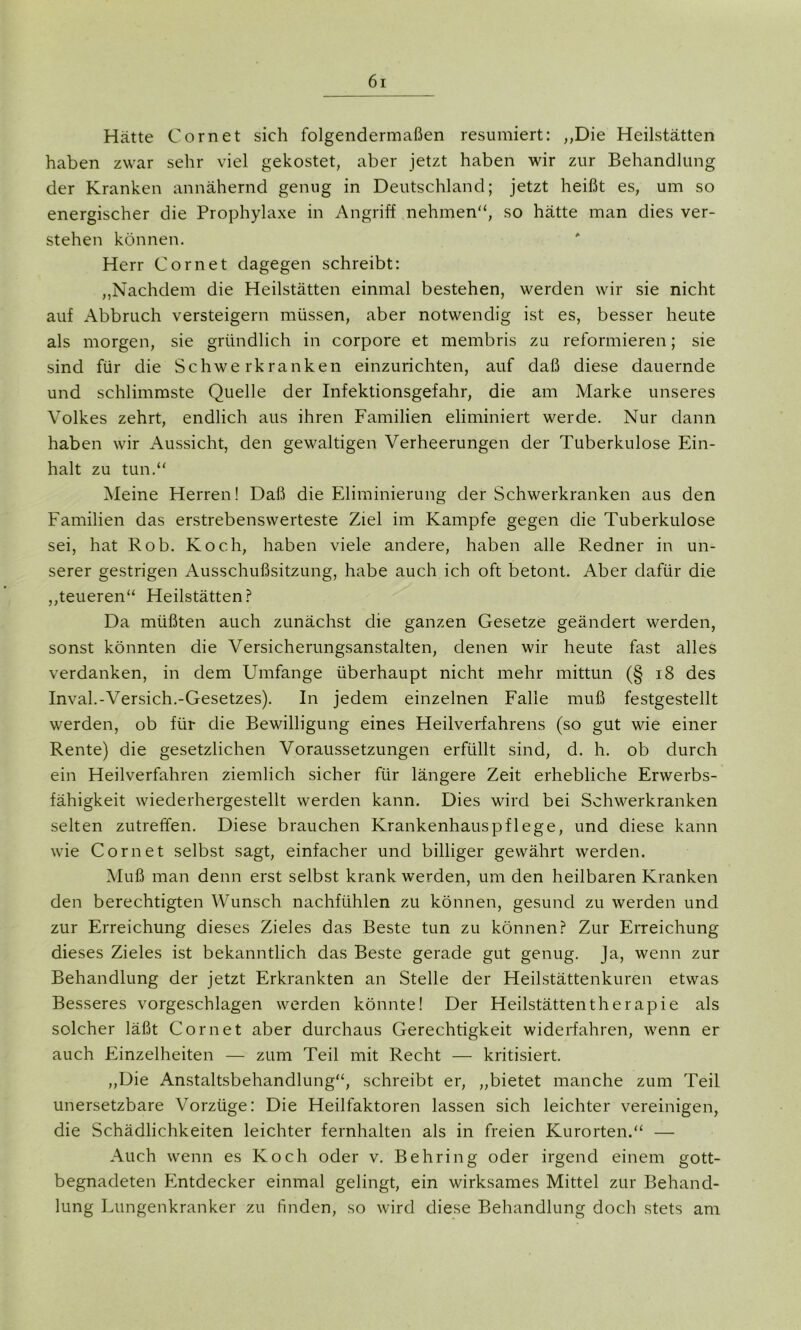 Hätte Com et sich folgendermaßen resümiert: ,,Die Heilstätten haben zwar sehr viel gekostet, aber jetzt haben wir zur Behandlung der Kranken annähernd genug in Deutschland; jetzt heißt es, um so energischer die Prophylaxe in Angriff nehmen“, so hätte man dies ver- stehen können. Herr Cor net dagegen schreibt: ,,Nachdem die Heilstätten einmal bestehen, werden wir sie nicht auf Abbruch versteigern müssen, aber notwendig ist es, besser heute als morgen, sie gründlich in corpore et membris zu reformieren; sie sind für die Schwerkranken einzurichten, auf daß diese dauernde und schlimmste Quelle der Infektionsgefahr, die am Marke unseres Volkes zehrt, endlich aus ihren Familien eliminiert werde. Nur dann haben wir Aussicht, den gewaltigen Verheerungen der Tuberkulose Ein- halt zu tun.“ Meine Herren! Daß die Eliminierung der Schwerkranken aus den Familien das erstrebenswerteste Ziel im Kampfe gegen die Tuberkulose sei, hat Rob. Koch, haben viele andere, haben alle Redner in un- serer gestrigen Ausschußsitzung, habe auch ich oft betont. Aber dafür die ,,teueren“ Heilstätten? Da müßten auch zunächst die ganzen Gesetze geändert werden, sonst könnten die Versicherungsanstalten, denen wir heute fast alles verdanken, in dem Umfange überhaupt nicht mehr mittun (§ 18 des Inval.-Versieh.-Gesetzes). In jedem einzelnen Falle muß festgestellt werden, ob für die Bewilligung eines Heilverfahrens (so gut wie einer Rente) die gesetzlichen Voraussetzungen erfüllt sind, d. h. ob durch ein Heilverfahren ziemlich sicher für längere Zeit erhebliche Erwerbs- fähigkeit wiederhergestellt werden kann. Dies wird bei Schwerkranken selten zutreffen. Diese brauchen Krankenhaus pflege, und diese kann wrie Cornet selbst sagt, einfacher und billiger gewährt werden. Muß man denn erst selbst krank werden, um den heilbaren Kranken den berechtigten Wunsch nachfühlen zu können, gesund zu werden und zur Erreichung dieses Zieles das Beste tun zu können? Zur Erreichung dieses Zieles ist bekanntlich das Beste gerade gut genug. Ja, wenn zur Behandlung der jetzt Erkrankten an Stelle der Heilstättenkuren etwas Besseres vorgeschlagen werden könnte! Der Heilstättentherapie als solcher läßt Cornet aber durchaus Gerechtigkeit widerfahren, wenn er auch Einzelheiten — zum Teil mit Recht — kritisiert. ,,Die Anstaltsbehandlung“, schreibt er, „bietet manche zum Teil unersetzbare Vorzüge: Die Heilfaktoren lassen sich leichter vereinigen, die Schädlichkeiten leichter fernhalten als in freien Kurorten.“ — Auch wenn es Koch oder v. Behring oder irgend einem gott- begnadeten Entdecker einmal gelingt, ein wirksames Mittel zur Behand- lung Lungenkranker zu finden, so wird diese Behandlung doch stets am