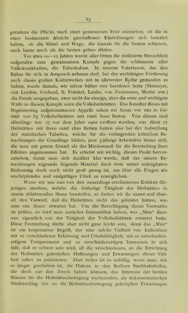 einer bestimmten Absicht geschaffenen Einrichtungen sich bewährt haben, ob die Mittel und Wege, die damals für die besten schienen, auch heute noch als die besten gelten dürfen. Vor etwa io—12 Jahren wurde aller Orten die zivilisierte Menschheit aufgerufen zum gemeinsamen Kampfe gegen die schlimmste aller Volkskrankheiten, die Tuberkulose. In unserm Vaterlande, das den Ruhm für sich in Anspruch nehmen darf, bei der werktätigen Förderung auch dieses großen Kulturwerkes mit in allererster Reihe gestanden zu haben, wurde damals, wie schon früher von berufener Seite (Niemeyer, von Leyden, Gerhard, B. Frankel, Leube, von Ziemmssen, Moritz usw.) die Parole ausgegeben, zwar nicht die einzige, aber die erste und wichtigste Waffe in diesem Kampfe seien die Volksheilstätten. Das Resultat dieses mit Begeisterung aufgenommenen Appells sehen wir heute vor uns in Ge- stalt von 85 Volksheilstätten mit rund 8000 Betten. Von diesen sind allerdings nur 27 vor dem Jahre 1900 eröffnet worden, nur diese 27 Heilstätten mit ihren rund 2800 Betten hatten also bei der Aufstellung der statistischen Tabellen, welche für die vorliegenden kritischen Be- trachtungen die Grundlage bilden, jene 5 jährige Arbeitsfrist hinter sich, die man mit gutem Grund als das Mindestmaß für die Beurteilung ihres Effektes angenommen hat. Es scheint mir wichtig, diesen Punkt hervor- zuheben, damit man sich darüber klar werde, daß das unsern Be- trachtungen zugrunde liegende Material doch trotz seiner unleugbaren Bedeutung doch noch nicht groß genug ist, um über alle Fragen ein erschöpfendes und endgültiges Urteil zu ermöglichen. Wenn wir uns nun von den neuerdings erschienenen Kritiken die- jenigen ansehen, welche die bisherige Tätigkeit der Heilstätten in einem ablehnenden Sinne beurteilen, so linden wir da zuerst und über- all den Vorwurf, daß die Heilstätten nicht das geleistet hätten, was man von ihnen erwartet hat. Um die Berechtigung dieses Vorwurfes zu prüfen, so wird man zunächst festzustellen haben, was „Man“ denn nun eigentlich von der Tätigkeit der Volksheilstätten erwartet hatte. Diese Feststellung dürfte aber nicht ganz leicht sein, denn das „Man“ ist ein korporativer Begriff, der eine solche Vielheit von Individuen mit so verschiedener Erfahrung und Urteilsfähigkeit, mit so verschieden- artigem Temperament und so verschiedenartigen Interessen in sich faßt, daß es schwer sein wird, all die verschiedenen, an die Errichtung der Heilstätten geknüpften Hoffnungen und Erwartungen dieser Viel- heit näher zu präzisieren. Aber sicher ist es unbillig, wenn man, wie es jüngst geschehen ist, die Plakate in den Berliner Stadtbahnhöfen, die doch nur den Zweck haben können, das Interesse der breiten Massen für die Heilstättenbewegung wachzurufen, als dokumentarischen Niederschlag der an die Heilstättenbewegung geknüpften Erwartungen