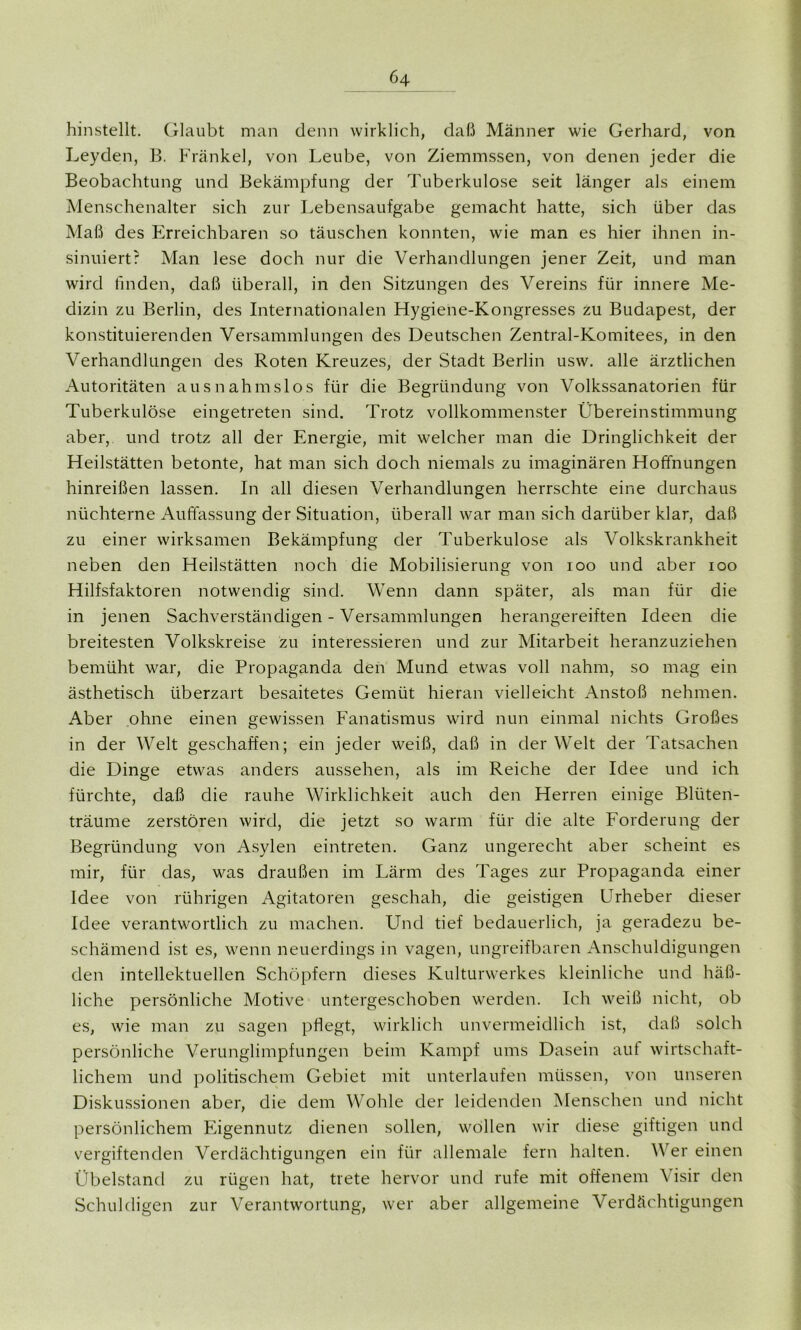 Ö4 hinstellt. Glaubt man denn wirklich, daß Männer wie Gerhard, von Leyden, B. Frankel, von Leube, von Ziemmssen, von denen jeder die Beobachtung und Bekämpfung der Tuberkulose seit länger als einem Menschenalter sich zur Lebensaufgabe gemacht hatte, sich über das Maß des Erreichbaren so täuschen konnten, wie man es hier ihnen in- sinuiert? Man lese doch nur die Verhandlungen jener Zeit, und man wird finden, daß überall, in den Sitzungen des Vereins für innere Me- dizin zu Berlin, des Internationalen Hygiene-Kongresses zu Budapest, der konstituierenden Versammlungen des Deutschen Zentral-Komitees, in den Verhandlungen des Roten Kreuzes, der Stadt Berlin usw. alle ärztlichen Autoritäten ausnahmslos für die Begründung von Volkssanatorien für Tuberkulöse eingetreten sind. Trotz vollkommenster Übereinstimmung aber, und trotz all der Energie, mit welcher man die Dringlichkeit der Heilstätten betonte, hat man sich doch niemals zu imaginären Hoffnungen hinreißen lassen. In all diesen Verhandlungen herrschte eine durchaus nüchterne Auffassung der Situation, überall war man sich darüber klar, daß zu einer wirksamen Bekämpfung der Tuberkulose als Volkskrankheit neben den Heilstätten noch die Mobilisierung von 100 und aber 100 Hilfsfaktoren notwendig sind. Wenn dann später, als man für die in jenen Sachverständigen - Versammlungen herangereiften Ideen die breitesten Volkskreise zu interessieren und zur Mitarbeit heranzuziehen bemüht war, die Propaganda den Mund etwas voll nahm, so mag ein ästhetisch überzart besaitetes Gemüt hieran vielleicht Anstoß nehmen. Aber ohne einen gewissen Fanatismus wird nun einmal nichts Großes in der Welt geschaffen; ein jeder weiß, daß in der Welt der Tatsachen die Dinge etwas anders aussehen, als im Reiche der Idee und ich fürchte, daß die rauhe Wirklichkeit auch den Herren einige Bliiten- träume zerstören wird, die jetzt so warm für die alte Forderung der Begründung von Asylen eintreten. Ganz ungerecht aber scheint es mir, für das, was draußen im Lärm des Tages zur Propaganda einer Idee von rührigen Agitatoren geschah, die geistigen Urheber dieser Idee verantwortlich zu machen. Und tief bedauerlich, ja geradezu be- schämend ist es, wenn neuerdings in vagen, ungreifbaren Anschuldigungen den intellektuellen Schöpfern dieses Kulturwerkes kleinliche und häß- liche persönliche Motive untergeschoben werden. Ich weiß nicht, ob es, wie man zu sagen pflegt, wirklich unvermeidlich ist, daß solch persönliche Verunglimpfungen beim Kampf ums Dasein auf wirtschaft- lichem und politischem Gebiet mit unterlaufen müssen, von unseren Diskussionen aber, die dem Wohle der leidenden Menschen und nicht persönlichem Eigennutz dienen sollen, wollen wir diese giftigen und vergiftenden Verdächtigungen ein für allemale fern halten. Wer einen Übelstand zu rügen hat, trete hervor und rufe mit offenem Visir den Schuldigen zur Verantwortung, wer aber allgemeine Verdächtigungen