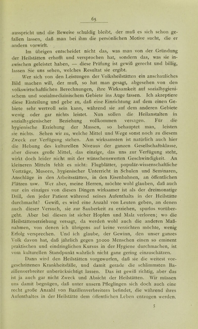 ausspricht und die Beweise schuldig bleibt, der muß es sich schon ge- fallen lassen, daß man bei ihm die persönlichen Motive sucht, die er andern vor wirft. Im übrigen entscheidet nicht das, was man von der Gründung der Heilstätten erhofft und versprochen hat, sondern das, was sie in- zwischen geleistet haben, — diese Prüfung ist gewiß gerecht und billig, lassen Sie uns sehen, welches Resultat sie ergibt. Wer sich von den Leistungen der Volksheilstätten ein anschauliches Bild machen will, der muß, so hat man gesagt, abgesehen von den volkswirtschaftlichen Berechnungen, ihre Wirksamkeit auf sozialhygieni- schem und sozialmedizinischem Gebiete ins Auge fassen. Ich akzeptiere diese Einteilung und gebe zu, daß eine Einrichtung auf dem einen Ge- biete sehr wertvoll sein kann, während sie auf dem anderen Gebiete wenig oder gar nichts leistet. Nun sollen die Heilanstalten in sozialhygienischer Beziehung vollkommen versagen. Für die hygienische Erziehung der Massen, so behauptet man, leisten sie nichts. Sehen wir zu, welche Mittel und Wege sonst noch zu diesem Zweck zur Verfügung stehen. Am wirksamsten ist natürlich auch hier die Hebung des kulturellen Niveaus der ganzen Gesellschaftsklasse, aber dieses große Mittel, das einzige, das uns zur Verfügung steht,, wirkt doch leider nicht mit der wünschenswerten Geschwindigkeit. An kleineren Mitteln fehlt es nicht: Flugblätter, populär-wissenschaftliche Vorträge, Museen, hygienischer Unterricht in Schulen und Seminaren, Anschläge in den Arbeitsstätten, in den Eisenbahnen, an öffentlichen Plätzen usw. Wer aber, meine Herren, möchte wohl glauben, daß auch nur ein einziges von diesen Dingen wirksamer ist als der dreimonatige Drill, den jeder Patient während seines Aufenthalts in der Heilstätte durchmacht: Gewiß, es wird eine Anzahl von Leuten geben, an denen auch dieser Versuch, sie zur Sauberkeit zu erziehen, spurlos vorüber- geht. Aber bei diesen ist sicher Hopfen und Malz verloren; wo die Heilstättenerziehung versagt, da werden wohl auch die anderen Maß- nahmen, von denen ich übrigens auf keine verzichten möchte, wenig Erfolg versprechen. Und ich glaube, der Gewinn, den unser ganzes Volk davon hat, daß jährlich gegen 30000 Menschen einen so eminent praktischen und eindringlichen Kursus in der Hygiene durchmachen, ist vom kulturellen Standpunkt wahrlich nicht ganz gering einzuschätzen. Dann wird den Heilstätten vorgeworfen, daß sie die weitest vor- geschrittenen Krankheitsfälle, und damit gerade die schlimmsten Ba- zillenverbreiter unberücksichtigt lassen. Das ist gewiß richtig, aber das ist ja auch gar nicht Zweck und Absicht der Heilstätten. Wir müssen uns damit begnügen, daß unter unsern Pfleglingen sich doch auch eine recht große Anzahl von Bazillenverbreitern befindet, die während ihres Aufenthaltes in der Heilstätte dem öffentlichen Leben entzogen werden. 5