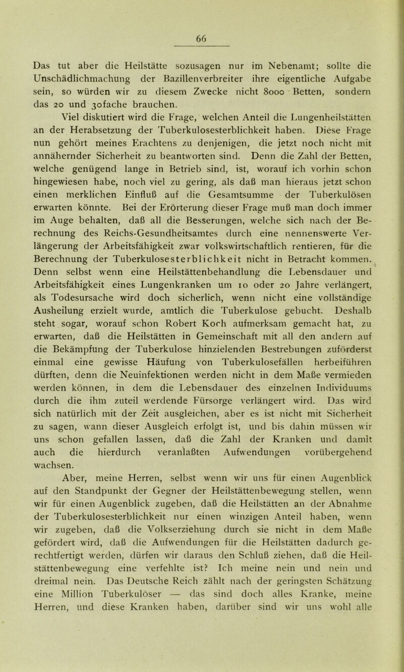 Das tut aber die Heilstätte sozusagen nur im Nebenamt; sollte die Unschädlichmachung der Bazillenverbreiter ihre eigentliche Aufgabe sein, so würden wir zu diesem Zwecke nicht 8000 Betten, sondern das 20 und 3ofache brauchen. Viel diskutiert wird die Frage, welchen Anteil die Lungenheilstätten an der Herabsetzung der Tuberkulosesterblichkeit haben. Diese Frage nun gehört meines Erachtens zu denjenigen, die jetzt noch nicht mit annähernder Sicherheit zu beantworten sind. Denn die Zahl der Betten, welche genügend lange in Betrieb sind, ist, worauf ich vorhin schon hingewiesen habe, noch viel zu gering, als daß man hieraus jetzt schon einen merklichen Einfluß auf die Gesamtsumme der Tuberkulösen erwarten könnte. Bei der Erörterung dieser Frage muß man doch immer im Auge behalten, daß all die Besserungen, welche sich nach der Be- rechnung des Reichs-Gesundheitsamtes durch eine nennenswerte Ver- längerung der Arbeitsfähigkeit zwar volkswirtschaftlich rentieren, für die Berechnung der Tuberkulosesterblichkeit nicht in Betracht kommen. Denn selbst wenn eine Heilstättenbehandlung die Lebensdauer und Arbeitsfähigkeit eines Lungenkranken um 10 oder 20 Jahre verlängert, als Todesursache wird doch sicherlich, wenn nicht eine vollständige Ausheilung erzielt wurde, amtlich die Tuberkulose gebucht. Deshalb steht sogar, worauf schon Robert Koch aufmerksam gemacht hat, zu erwarten, daß die Heilstätten in Gemeinschaft mit all den andern auf die Bekämpfung der Tuberkulose hinzielenden Bestrebungen zuförderst einmal eine gewisse Häufung von Tuberkulosefällen herbeiführen dürften, denn die Neuinfektionen werden nicht in dem Maße vermieden werden können, in dem die Lebensdauer des einzelnen Individuums durch die ihm zuteil werdende Fürsorge verlängert wird. Das wird sich natürlich mit der Zeit ausgleichen, aber es ist nicht mit Sicherheit zu sagen, wann dieser Ausgleich erfolgt ist, und bis dahin müssen wir uns schon gefallen lassen, daß die Zahl der Kranken und damit auch die hierdurch veranlaßten Aufwendungen vorübergehend wachsen. Aber, meine Herren, selbst wenn wir uns für einen Augenblick auf den Standpunkt der Gegner der Heilstättenbewegung stellen, wenn wir für einen Augenblick zugeben, daß die Heilstätten an der Abnahme der Tuberkulosesterblichkeit nur einen winzigen Anteil haben, wenn wir zugeben, daß die Volkserziehung durch sie nicht in dem Maße gefördert wird, daß die Aufwendungen für die Heilstätten dadurch ge- rechtfertigt werden, dürfen wir daraus den Schluß ziehen, daß die Heil- stättenbewegung eine verfehlte ist? Ich meine nein und nein und dreimal nein. Das Deutsche Reich zählt nach der geringsten Schätzung eine Million Tuberkulöser — das sind doch alles Kranke, meine Herren, und diese Kranken haben, darüber sind wir uns wohl alle