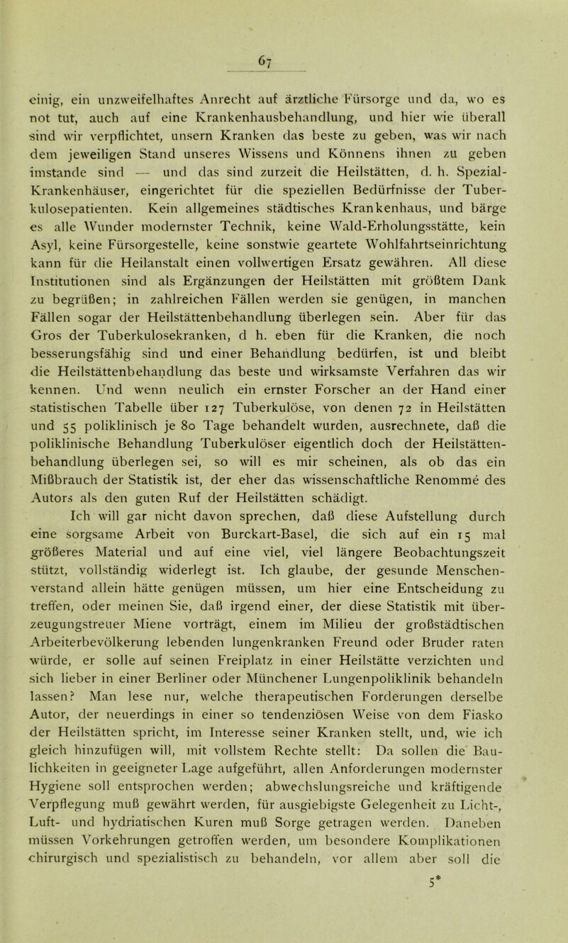 einig, ein unzweifelhaftes Anrecht auf ärztliche Fürsorge und da, wo es not tut, auch auf eine Krankenhausbehandlung, und hier wie überall sind wir verpflichtet, unsern Kranken das beste zu geben, was wir nach dem jeweiligen Stand unseres Wissens und Könnens ihnen zu geben imstande sind — und das sind zurzeit die Heilstätten, d. h. Spezial- Krankenhäuser, eingerichtet für die speziellen Bedürfnisse der Tuber- kulosepatienten. Kein allgemeines städtisches Krankenhaus, und bärge es alle Wunder modernster Technik, keine Wald-Erholungsstätte, kein Asyl, keine Fürsorgestelle, keine sonstwie geartete Wohlfahrtseinrichtung kann für die Heilanstalt einen vollwertigen Ersatz gewähren. All diese Institutionen sind als Ergänzungen der Heilstätten mit größtem Dank zu begrüßen; in zahlreichen Fällen werden sie genügen, in manchen Fällen sogar der Heilstättenbehandlung überlegen sein. Aber für das Gros der Tuberkulosekranken, d h. eben für die Kranken, die noch besserungsfähig sind und einer Behandlung bedürfen, ist und bleibt die Heilstättenbehandlung das beste und wirksamste Verfahren das wir kennen. Und wenn neulich ein ernster Forscher an der Hand einer statistischen Tabelle über 127 Tuberkulöse, von denen 72 in Heilstätten und 55 poliklinisch je 80 Tage behandelt wurden, ausrechnete, daß die poliklinische Behandlung Tuberkulöser eigentlich doch der Heilstätten- behandlung überlegen sei, so will es mir scheinen, als ob das ein Mißbrauch der Statistik ist, der eher das wissenschaftliche Renomme des Autors als den guten Ruf der Heilstätten schädigt. Ich will gar nicht davon sprechen, daß diese Aufstellung durch eine sorgsame Arbeit von Burckart-Basel, die sich auf ein 15 mal größeres Material und auf eine viel, viel längere Beobachtungszeit stützt, vollständig widerlegt ist. Ich glaube, der gesunde Menschen- verstand allein hätte genügen müssen, um hier eine Entscheidung zu treffen, oder meinen Sie, daß irgend einer, der diese Statistik mit über- zeugungstreuer Miene vorträgt, einem im Milieu der großstädtischen Arbeiterbevölkerung lebenden lungenkranken Freund oder Bruder raten würde, er solle auf seinen Freiplatz in einer Heilstätte verzichten und sich lieber in einer Berliner oder Münchener Lungenpoliklinik behandeln lassen? Man lese nur, welche therapeutischen Forderungen derselbe Autor, der neuerdings in einer so tendenziösen Weise von dem Fiasko der Heilstätten spricht, im Interesse seiner Kranken stellt, und, wie ich gleich hinzufügen will, mit vollstem Rechte stellt: Da sollen die Bau- lichkeiten in geeigneter Lage aufgeführt, allen Anforderungen modernster Hygiene soll entsprochen werden; abwechslungsreiche und kräftigende Verpflegung muß gewährt werden, für ausgiebigste Gelegenheit zu Licht-, Luft- und hydriatischen Kuren muß Sorge getragen werden. Daneben müssen Vorkehrungen getroffen werden, um besondere Komplikationen chirurgisch und spezialistisch zu behandeln, vor allem aber soll die 5*