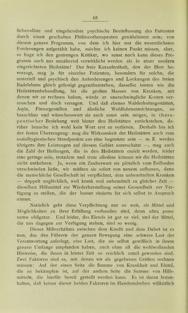 liebevollste und eingehendste psychische Beeinflussung des Patienten durch einen geschulten Phthiseotherapeuten gewährleistet sein; von diesem ganzen Programm, von dem ich hier nur die wesentlichsten Forderungen aufgezählt habe, möchte ich keinen Punkt missen, aber, so frage ich den gestrengen Kritiker, wo sonst noch kann dieses Pro- gramm auch nur annähernd verwirklicht werden als in einer modern eingerichteten Heilstätte? Der freie Kuraufenthalt, den der Herr be- vorzugt, mag ja für einzelne Patienten, besonders für solche, die materiell und psychisch den Anforderungen und Lockungen des freien Badelebens gleich gefestigt gegenüberstehen, dasselbe leisten wie die Heilstättenbehandlung, für die großen Massen von Kranken, mit denen wir zu rechnen haben, würde er unerschwingliche Kosten ver- ursachen und doch versagen. Und daß ebenso Walderholungsstätten,. Asyle, Fürsorgestellen und ähnliche Wohlfahrtseinrichtungen, so brauchbar und wünschenswert sie auch sonst sein mögen, in thera- peutischer Beziehung weit hinter den Heilstätten zurückstehen, da- rüber brauche ich wohl kein Wort erst zu verlieren. Deshalb bin ich der- festen Überzeugung: mag die Wirksamkeit der Heilstätten auch vom sozialhygienischen Standpunkte aus eine begrenzte sein — m. E. werden übrigens ihre Leistungen auf diesem Gebiet unterschätzt —, mag auch die Zahl der Heilungen, die in den Heilstätten erzielt werden, leider eine geringe sein, trotzdem und trotz alledem können wir die Heilstätten nicht entbehren. Ja, wenn ein Zauberwort sie plötzlich vom Erdboden verschwinden ließe, wir müßten sie sofort von neuem aufbauen, denn die menschliche Gesellschaft ist verpflichtet, dem unbemittelten Kranken — doppelt unglücklich, weil krank und unbemittelt zu gleicher Zeit — dieselben Hilfsmittel zur Wiederherstellung seiner Gesundheit zur Ver- fügung zu stellen, die der besser situierte für sich selbst in Anspruch nimmt. Natürlich geht diese Verpflichtung nur so weit, als Mittel und Möglichkeiten zu ihrer Erfüllung vorhanden sind, denn ultra posse nemo obligatur. Und leider, des Elends ist gar so viel, und der Mittel, die uns dagegen zur Verfügung stehen, sind so wenig. Dieses Mißverhältnis zwischen dem Kredit und dem Debet ist es nun, das den Führern der ganzen Bewegung eine schwere Last der Verantwortung auferlegt, eine Last, die sie selbst gewißlich in ihrem ganzen Umfange empfunden haben, auch ohne all die wohlwollenden Hinweise, die ihnen in letzter Zeit so reichlich zuteil geworden sind. Zwei Faktoren sind es, mit denen wir als gegebenen Größen rechnen müssen: Auf der einen Seite die Summe von Krankheit und Elend, die zu bekämpfen ist, auf der andern Seite die Summe von Hilfs- mitteln, die hierfür bereit gestellt werden kann. Es ist daran festzu- halten, daß keiner dieser beiden Faktoren im Handumdrehen willkürlich