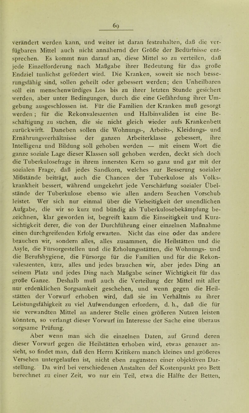 6c, verändert werden kann, und weiter ist daran festzuhalten, daß die ver- fügbaren Mittel auch nicht annähernd der Größe der Bedürfnisse ent- sprechen. Es kommt nun darauf an, diese Mittel so zu verteilen, daß jede Einzelforderung nach Maßgabe ihrer Bedeutung für das große Endziel tunlichst gefördert wird. Die Kranken, soweit sie noch besse- rungsfähig sind, sollen geheilt oder gebessert werden; den Unheilbaren soll ein menschenwürdiges Los bis zu ihrer letzten Stunde gesichert werden, aber unter Bedingungen, durch die eine Gefährdung ihrer Um- gebung ausgeschlossen ist. Für die Familien der Kranken muß gesorgt werden ; für die Rekonvaleszenten und Halbinvaliden ist eine Be- schäftigung zu suchen, die sie nicht gleich wieder aufs Krankenbett zurückwirft. Daneben sollen die Wohnungs-, Arbeits-, Kleidungs- und Ernährungsverhältnisse der ganzen Arbeiterklasse gebessert, ihre Intelligenz und Bildung soll gehoben werden — mit einem Wort die ganze soziale Lage dieser Klassen soll gehoben werden, deckt sich doch die Tuberkulosefrage in ihrem innersten Kern so ganz und gar mit der sozialen Frage, daß jedes Sandkorn, welches zur Besserung sozialer Mißstände beiträgt, auch die Chancen der Tuberkulose als Volks- krankheit bessert, während umgekehrt jede Verschärfung sozialer Übel- stände der Tuberkulose ebenso wie allen andern Seuchen Vorschub leistet. Wer sich nur einmal über die Vielseitigkeit der unendlichen Aufgabe, die wir so kurz und bündig als Tuberkulosebekämpfung be- zeichnen, klar geworden ist, begreift kaum die Einseitigkeit und Kurz- sichtigkeit derer, die von der Durchführung einer einzelnen Maßnahme einen durchgreifenden Erfolg erwarten. Nicht das eine oder das andere brauchen wir, sondern alles, alles zusammen, die Heilstätten und die Asyle, die Fürsorgestellen und die Erholungsstätten, die Wohnungs- und die Berufshygiene, die Fürsorge für die Familien und für die Rekon- valeszenten, kurz, alles und jedes brauchen wir, aber jedes Ding an seinem Platz und jedes Ding nach Maßgabe seiner Wichtigkeit für das große Ganze. Deshalb muß auch die Verteilung der Mittel mit aller nur erdenklichen Sorgsamkeit geschehen, und wenn gegen die Heil- stätten der Vorwurf erhoben wird, daß sie im Verhältnis zu ihrer Leistungsfähigkeit zu viel Aufwendungen erfordern, d. h., daß die für sie verwandten Mittel an anderer Stelle einen größeren Nutzen leisten könnten, so verlangt dieser Vorwurf im Interesse der Sache eine überaus sorgsame Prüfung. Aber wenn man sich die einzelnen Daten, auf Grund deren dieser Vorwurf gegen die Heilstätten erhoben wird, etwas genauer an- sieht, so findet man, daß den Herrn Kritikern manch kleines und größeres Versehen untergelaufen ist, nicht eben zugunsten einer objektiven Dar- stellung. Da wird bei verschiedenen Anstalten der Kostenpunkt pro Bett berechnet zu einer Zeit, wo nur ein Teil, etwa die Hälfte der Betten,