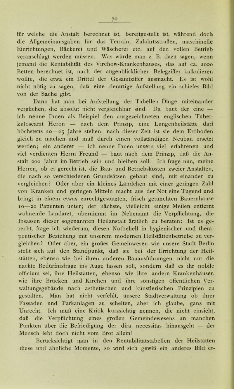 für welche die Anstalt berechnet ist, bereitgestellt ist, während doch die Allgemeinausgaben für das Terrain, Zufahrtsstraßen, maschinelle Einrichtungen, Bäckerei und Wäscherei etc. auf den vollen Betrieb veranschlagt werden müssen. Was würde man z. B. dazu sagen, wenn jemand die Rentabilität des Virchow-Krankenhauses, das auf ca. 2000 Betten berechnet ist, nach der augenblicklichen Belegziffer kalkulieren wollte, die etwa ein Drittel der Gesamtziffer ausmacht. Es ist wohl nicht nötig zu sagen, daß eine derartige Aufstellung ein schiefes Bild von der Sache gibt. Dann hat man bei Aufstellung der Tabellen Dinge miteinander verglichen, die absolut nicht vergleichbar sind. Da baut der eine — ich nenne Ihnen als Beispiel den ausgezeichneten englischen Tuber- kulosearzt Heron — nach dem Prinzip, eine Lungenheilstätte darf höchstens 20 — 25 Jahre stehen, nach dieser Zeit ist sie dem Erdboden gleich zu machen und muß durch einen vollständigen Neubau ersetzt werden; ein anderer — ich nenne Ihnen unsern viel erfahrenen und viel verdienten Herrn Freund — baut nach dem Prinzip, daß die An- stalt 200 Jahre im Betrieb sein und bleiben soll. Ich frage nun, meine Herren, ob es gerecht ist, die Bau- und Betriebskosten zweier Anstalten, die nach so verschiedenen Grundsätzen gebaut sind, mit einander zu vergleichen? Oder aber ein kleines Ländchen mit einer geringen Zahl von Kranken und geringen Mitteln macht aus der Not eine Tugend und bringt in einem etwas zurechtgestutzten, frisch getünchten Bauernhause 10—20 Patienten unter; der nächste, vielleicht einige Meilen entfernt wohnende Landarzt, übernimmt im Nebenamt die Verpflichtung, die Insassen dieser sogenannten Heilanstalt ärztlich zu beraten: Ist es ge- recht, frage ich wiederum, diesen Notbehelf in hygienischer und thera- peutischer Beziehung mit unserem modernen Heilstättenbetriebe zu ver- gleichen? Oder aber, ein großes Gemeinwesen wie unsere Stadt Berlin stellt sich auf den Standpunkt, daß sie bei der Errichtung der Heil- stätten, ebenso wie bei ihren anderen Bauausführungen nicht nur die nackte Bedürfnisfrage ins Auge fassen soll, sondern daß es ihr nobile officium sei, ihre Heilstätten, ebenso wie ihre andern Krankenhäuser, wie ihre Brücken und Kirchen und ihre sonstigen öffentlichen Ver- waltungsgebäude nach ästhetischen und künstlerischen Prinzipien zu gestalten. Man hat nicht verfehlt, unsere Stadtverwaltung ob ihrer Fassaden und Parkanlagen zu schelten, aber ich glaube, ganz mit Unrecht. Ich muß eine Kritik kurzsichtig nennen, die nicht einsieht, daß die Verpflichtung eines großen Gemeindewesens an manchen Punkten über die Befriedigung der dira necessitas hinausgeht — der Mensch lebt doch nicht vom Brot allein! Berücksichtigt man in den Rentabilitätstabellen der Heilstätten diese und ähnliche Momente, so wird sich gewiß ein anderes Bild er-