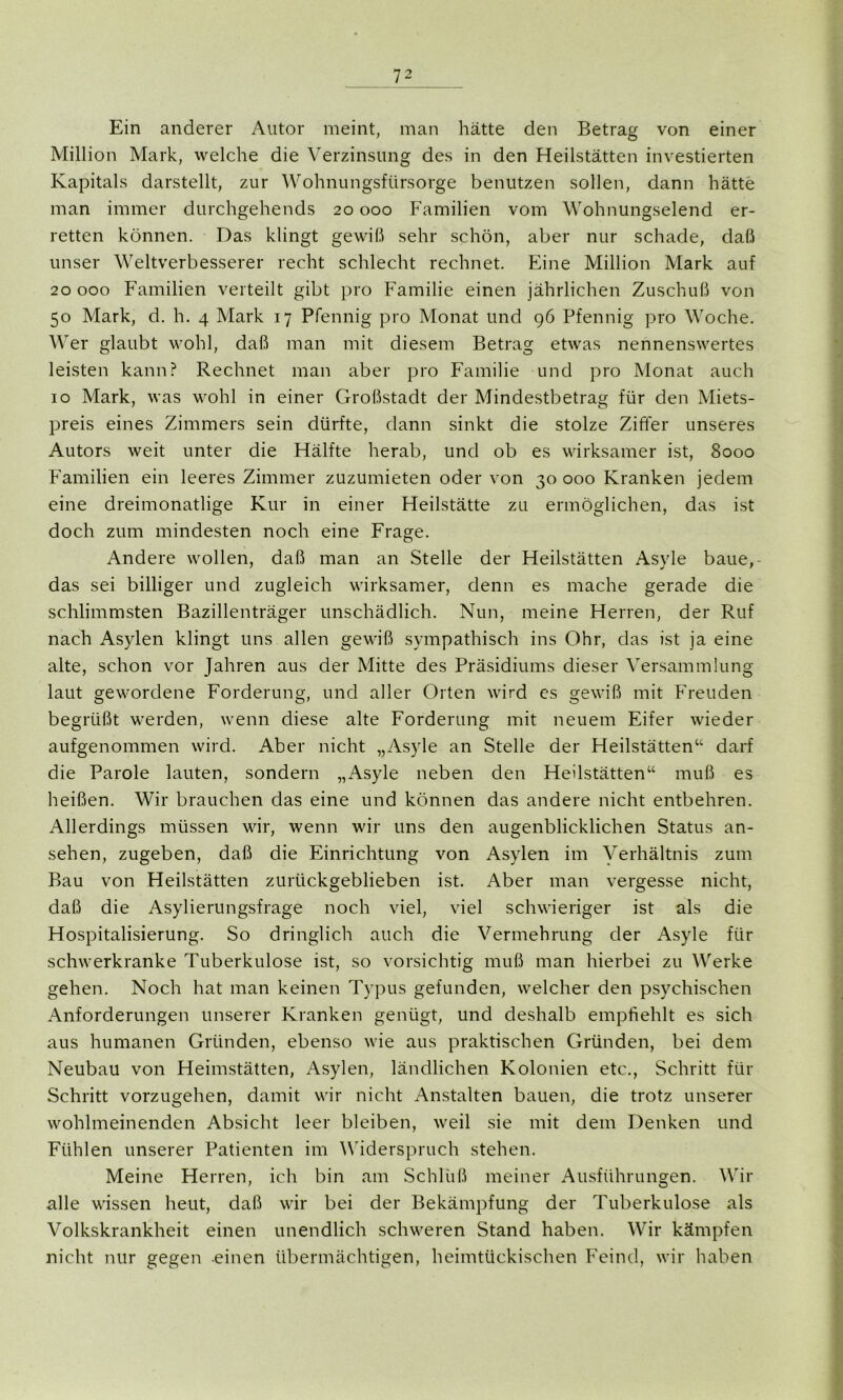 Ein anderer Autor meint, man hätte den Betrag von einer Million Mark, welche die Verzinsung des in den Heilstätten investierten Kapitals darstellt, zur Wohnungsfürsorge benutzen sollen, dann hätte man immer durchgehends 20 000 Familien vom Wohnungselend er- retten können. Das klingt gewiß sehr schön, aber nur schade, daß unser Weltverbesserer recht schlecht rechnet. Eine Million Mark auf 20 000 Familien verteilt gibt pro Familie einen jährlichen Zuschuß von 50 Mark, d. h. 4 Mark 17 Pfennig pro Monat und 96 Pfennig pro Woche. Wer glaubt wohl, daß man mit diesem Betrag etwas nennenswertes leisten kann? Rechnet man aber pro Familie und pro Monat auch 10 Mark, was wohl in einer Großstadt der Mindestbetrag für den Miets- preis eines Zimmers sein dürfte, dann sinkt die stolze Ziffer unseres Autors weit unter die Hälfte herab, und ob es wirksamer ist, 8000 Familien ein leeres Zimmer zuzumieten oder von 30 000 Kranken jedem eine dreimonatlige Kur in einer Heilstätte zu ermöglichen, das ist doch zum mindesten noch eine Frage. Andere wollen, daß man an Stelle der Heilstätten Asyle baue,- das sei billiger und zugleich wirksamer, denn es mache gerade die schlimmsten Bazillenträger unschädlich. Nun, meine Herren, der Ruf nach Asylen klingt uns allen gewiß sympathisch ins Ohr, das ist ja eine alte, schon vor Jahren aus der Mitte des Präsidiums dieser Versammlung laut gewordene Forderung, und aller Orten wird es gewiß mit Freuden begrüßt werden, wenn diese alte Forderung mit neuem Eifer wieder aufgenommen wird. Aber nicht „Asyle an Stelle der Heilstätten“ darf die Parole lauten, sondern „Asyle neben den Heilstätten“ muß es heißen. Wir brauchen das eine und können das andere nicht entbehren. Allerdings müssen wir, wenn wir uns den augenblicklichen Status an- sehen, zugeben, daß die Einrichtung von Asylen im Verhältnis zum Bau von Heilstätten zurückgeblieben ist. Aber man vergesse nicht, daß die Asylierungsfrage noch viel, viel schwieriger ist als die Hospitalisierung. So dringlich auch die Vermehrung der Asyle für schwerkranke Tuberkulose ist, so vorsichtig muß man hierbei zu Werke gehen. Noch hat man keinen Typus gefunden, welcher den psychischen Anforderungen unserer Kranken genügt, und deshalb empfiehlt es sich aus humanen Gründen, ebenso wie aus praktischen Gründen, bei dem Neubau von Heimstätten, Asylen, ländlichen Kolonien etc., Schritt für Schritt vorzugehen, damit wir nicht Anstalten bauen, die trotz unserer wohlmeinenden Absicht leer bleiben, weil sie mit dem Denken und Fühlen unserer Patienten im Widerspruch stehen. Meine Herren, ich bin am Schluß meiner Ausführungen. Wir alle wissen heut, daß wir bei der Bekämpfung der Tuberkulose als Volkskrankheit einen unendlich schweren Stand haben. Wir kämpfen nicht nur gegen einen übermächtigen, heimtückischen Feind, wir haben