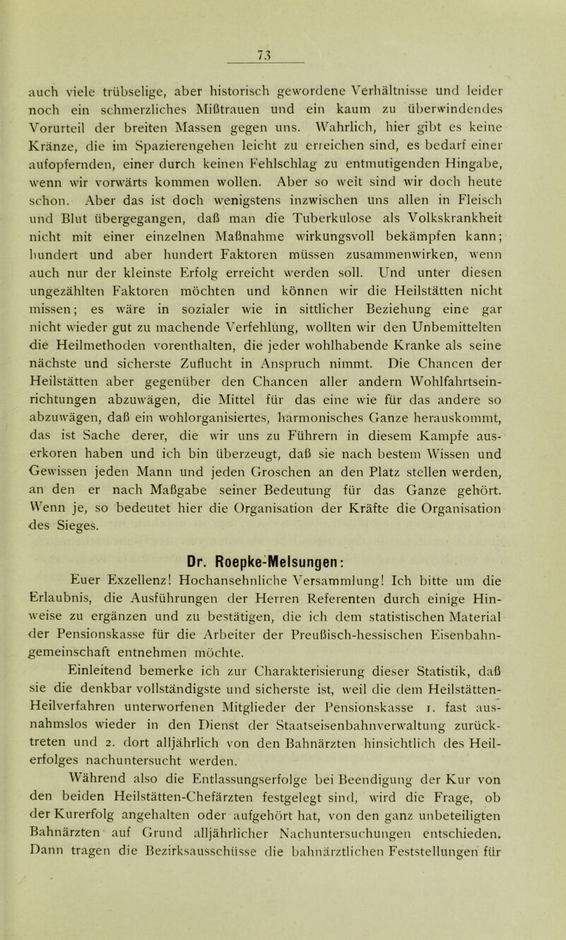 auch viele trübselige, aber historisch gewordene Verhältnisse und leider noch ein schmerzliches Mißtrauen und ein kaum zu überwindendes Vorurteil der breiten Massen gegen uns. Wahrlich, hier gibt es keine Kränze, die im Spazierengehen leicht zu erreichen sind, es bedarf einer aufopfernden, einer durch keinen Fehlschlag zu entmutigenden Hingabe, wenn wir vorwärts kommen wollen. Aber so weit sind wir doch heute schon. Aber das ist doch wenigstens inzwischen uns allen in Fleisch und Blut übergegangen, daß man die Tuberkulose als Volkskrankheit nicht mit einer einzelnen Maßnahme wirkungsvoll bekämpfen kann; hundert und aber hundert Faktoren müssen Zusammenwirken, wenn auch nur der kleinste Erfolg erreicht werden soll. Und unter diesen ungezählten Faktoren möchten und können wir die Heilstätten nicht missen; es wäre in sozialer wie in sittlicher Beziehung eine gar nicht wieder gut zu machende Verfehlung, wollten wir den Unbemittelten die Heilmethoden vorenthalten, die jeder wohlhabende Kranke als seine nächste und sicherste Zuflucht in Anspruch nimmt. Die Chancen der Heilstätten aber gegenüber den Chancen aller andern Wohlfahrtsein- richtungen abzuwägen, die Mittel für das eine wie für das andere so abzuwägen, daß ein wohlorganisiertes, harmonisches Ganze herauskommt, das ist Sache derer, die wir uns zu Führern in diesem Kampfe aus- erkoren haben und ich bin überzeugt, daß sie nach bestem Wissen und Gewissen jeden Mann und jeden Groschen an den Platz stellen werden, an den er nach Maßgabe seiner Bedeutung für das Ganze gehört. Wenn je, so bedeutet hier die Organisation der Kräfte die Organisation des Sieges. Dr. Roepke-Melsungen: Euer Exzellenz! Hochansehnliche Versammlung! Ich bitte um die Erlaubnis, die Ausführungen der Herren Referenten durch einige Hin- weise zu ergänzen und zu bestätigen, die ich dem statistischen Material der Pensionskasse für die Arbeiter der Preußisch-hessischen Eisenbahn- gemeinschaft entnehmen möchte. Einleitend bemerke ich zur Charakterisierung dieser Statistik, daß sie die denkbar vollständigste und sicherste ist, weil die dem Heilstätten- Heilverfahren unterworfenen Mitglieder der Pensionskasse i. fast aus- nahmslos wieder in den Dienst der Staatseisenbahnverwaltung zurück- treten und 2. dort alljährlich von den Bahnärzten hinsichtlich des Heil- erfolges nachuntersucht werden. Während also die Entlassungserfolge bei Beendigung der Kur von den beiden Heilstätten-Chefärzten festgelegt sind, wird die Frage, ob der Kurerfolg angehalten oder aufgehört hat, von den ganz unbeteiligten Bahnärzten auf Grund alljährlicher Nachuntersuchungen entschieden. Dann tragen die Bezirksausschüsse die bahnärztlichen Feststellungen für