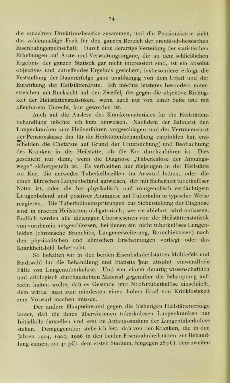 die einzelnen Direktionsbezirke zusammen, und die Pensionskasse zieht das zahlenmäßige Fazit für den ganzen Bereich der preußisch-hessischen Eisenbahngemeinschaft. Durch eine derartige Verteilung der statistischen Erhebungen auf Ärzte und Verwaltungsorgane, die an dem schließlichen Ergebnis der ganzen Statistik gar nicht interessiert sind, ist ein absolut objektives und zutreffendes Ergebnis gesichert; insbesondere erfolgt die Feststellung der Dauererfolge ganz unabhängig von dem Urteil und der Einwirkung der Heilstättenärzte. Ich möchte letzteres besonders unter- streichen mit Rücksicht auf den Zweifel, der gegen die objektive Richtig- keit der Heilstättenstatistiken, wenn auch nur von einer Seite und mit offenbarem Unrecht, laut geworden ist. Auch auf die Auslese des Krankenmateriales für die Heilstätten- behandlung möchte ich kurz hinweisen. Nachdem der Bahnarzt den Lungenkranken zum Heilverfahren vorgeschlagen und der Vertrauensarzt der Pensionskasse ihn für die Heilstättenbehandlung empfohlen hat, ent- scheiden die Chefärzte auf Grund der Untersuchung- und Beobachtung des Kranken in der Heilstätte, ob die Kur durchzuführen ist. Dies geschieht nur dann, wenn die Diagnose „Tuberkulose der Atmungs- wege“ sichergestellt ist. Es verbleiben nur diejenigen in der Heilstätte zur Kur, die entweder Tuberkelbazillen im Auswurf haben, oder die einen klinischen Lungenbefund aufweisen, der mit Sicherheit tuberkulöser Natur ist, oder die bei physikalisch und röntgenolisch verdächtigem Lungenbefund und positiver Anamnese auf Tuberkulin in typischerWeise reagieren. Die Tuberkulineinspritzungen zur Sicherstellung der Diagnose sind in unseren Heilstätten obligatorisch; wer sie ablehnt, wird entlassen. Endlich werden alle diejenigen Überwiesenen von der Heilstättenstatistik von vornherein ausgeschlossen, bei denen ein nicht tuberkulöses Lungen- leiden (chronische Bronchitis, Lungenerweiterung, Bronchiektasen) nach den physikalischen und klinischen Erscheinungen vorliegt oder das Krankheitsbild beherrscht. So behalten wir in den beiden Eisenbahnheilstätten Moltkefels und Stadtwald für die Behandlung und Statistik Jnur absolut einwandfreie Fälle von Lungentuberkulose. Und wer einem derartig wissenschaftlich und ätiologisch durchgesiebten Material gegenüber die Behauptung auf- recht halten wollte, daß es Gesunde und Nichttuberkulöse einschließt, dem würde man zum mindesten einen hohen Grad von Kritiklosigkeit zum Vorwurf machen müssen. Der andere Haupteinwand gegen die bisherigen Heilstättenerfolge lautet, daß die ihnen überwiesenen tuberkulösen Lungenkranken nur Initialfälle darstellen und erst im Anfangsstadium der Lungentuberkulose stehen. Demgegenüber stelle ich fest, daß von den Kranken, die in den Jahren 1904, 1905, 1906 in den beiden Eisenbahnheilstätten zur Behand- lung kamen, nur 40 pCt. dem ersten Stadium, hingegen zSpCt. dem zweiten