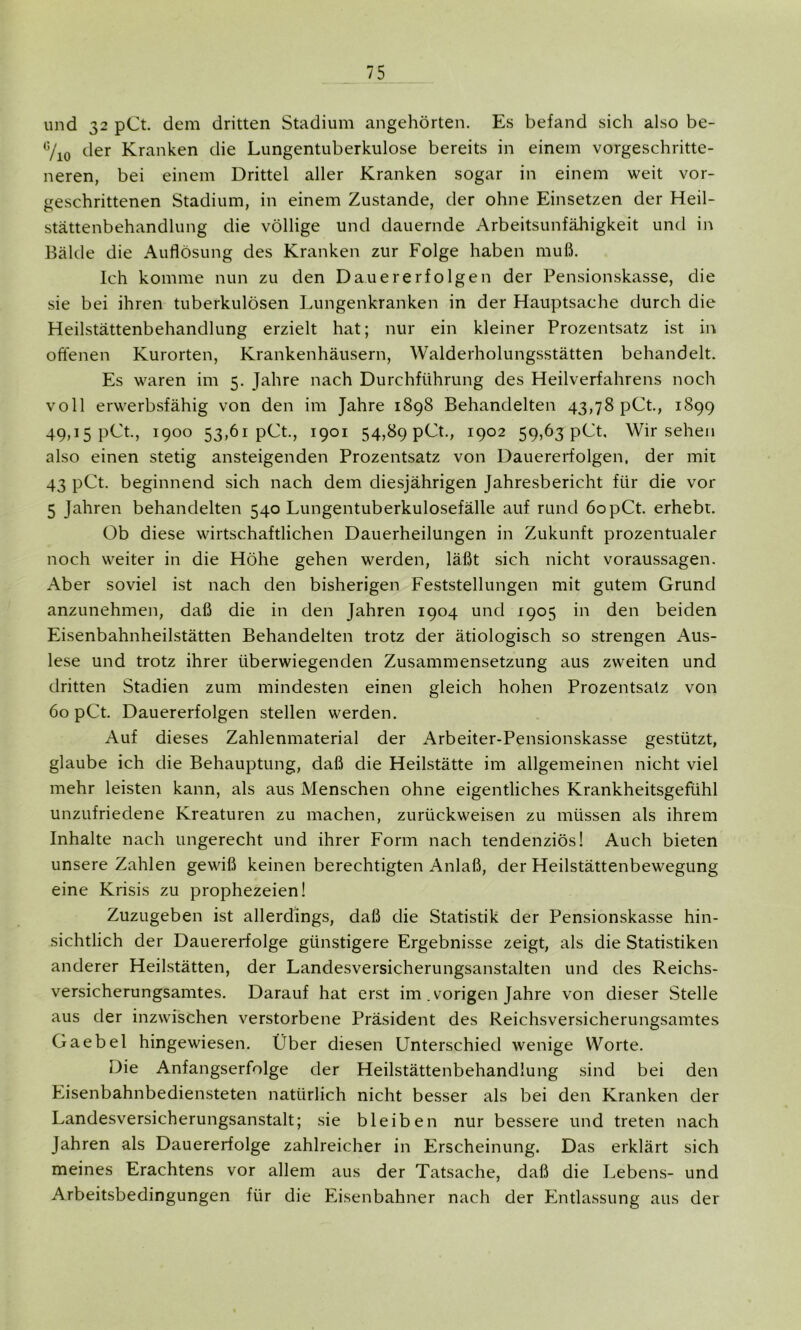 und 32 pCt. dem dritten Stadium angehörten. Es befand sich also be- 6/10 der Kranken die Lungentuberkulose bereits in einem vorgeschritte- neren, bei einem Drittel aller Kranken sogar in einem weit vor- geschrittenen Stadium, in einem Zustande, der ohne Einsetzen der Heil- stättenbehandlung die völlige und dauernde Arbeitsunfähigkeit und in Bälde die Auflösung des Kranken zur Folge haben muß. Ich komme nun zu den Dauererfolgen der Pensionskasse, die sie bei ihren tuberkulösen Lungenkranken in der Hauptsache durch die Heilstättenbehandlung erzielt hat; nur ein kleiner Prozentsatz ist in offenen Kurorten, Krankenhäusern, Walderholungsstätten behandelt. Es waren im 5. Jahre nach Durchführung des Heilverfahrens noch voll erwerbsfähig von den im Jahre 1898 Behandelten 43,78 pCt., 1899 49,15 pCt., 1900 53,61 pCt., 1901 54,89 pCt., 1902 59,63 pCt, Wirsehen also einen stetig ansteigenden Prozentsatz von Dauererfolgen, der mit 43 pCt. beginnend sich nach dem diesjährigen Jahresbericht für die vor 5 Jahren behandelten 540 Lungentuberkulosefälle auf rund 6opCt. erhebt. Ob diese wirtschaftlichen Dauerheilungen in Zukunft prozentualer noch weiter in die Höhe gehen werden, läßt sich nicht Voraussagen. Aber soviel ist nach den bisherigen Feststellungen mit gutem Grund anzunehmen, daß die in den Jahren 1904 und 1905 in den beiden Eisenbahnheilstätten Behandelten trotz der ätiologisch so strengen Aus- lese und trotz ihrer überwiegenden Zusammensetzung aus zweiten und dritten Stadien zum mindesten einen gleich hohen Prozentsatz von 60 pCt. Dauererfolgen stellen werden. Auf dieses Zahlenmaterial der Arbeiter-Pensionskasse gestützt, glaube ich die Behauptung, daß die Heilstätte im allgemeinen nicht viel mehr leisten kann, als aus Menschen ohne eigentliches Krankheitsgefühl unzufriedene Kreaturen zu machen, zurückweisen zu müssen als ihrem Inhalte nach ungerecht und ihrer Form nach tendenziös! Auch bieten unsere Zahlen gewiß keinen berechtigten Anlaß, der Heilstättenbewegung eine Krisis zu prophezeien! Zuzugeben ist allerdings, daß die Statistik der Pensionskasse hin- sichtlich der Dauererfolge günstigere Ergebnisse zeigt, als die Statistiken anderer Heilstätten, der Landesversicherungsanstalten und des Reichs- versicherungsamtes. Darauf hat erst im .vorigen Jahre von dieser Stelle aus der inzwischen verstorbene Präsident des Reichsversicherungsamtes Gaebel hingewiesen. Über diesen Unterschied wenige Worte. Die Anfangserfolge der Heilstättenbehandlung sind bei den Eisenbahnbediensteten natürlich nicht besser als bei den Kranken der Landesversicherungsanstalt; sie bleiben nur bessere und treten nach Jahren als Dauererfolge zahlreicher in Erscheinung. Das erklärt sich meines Erachtens vor allem aus der Tatsache, daß die Lebens- und Arbeitsbedingungen für die Eisenbahner nach der Entlassung aus der
