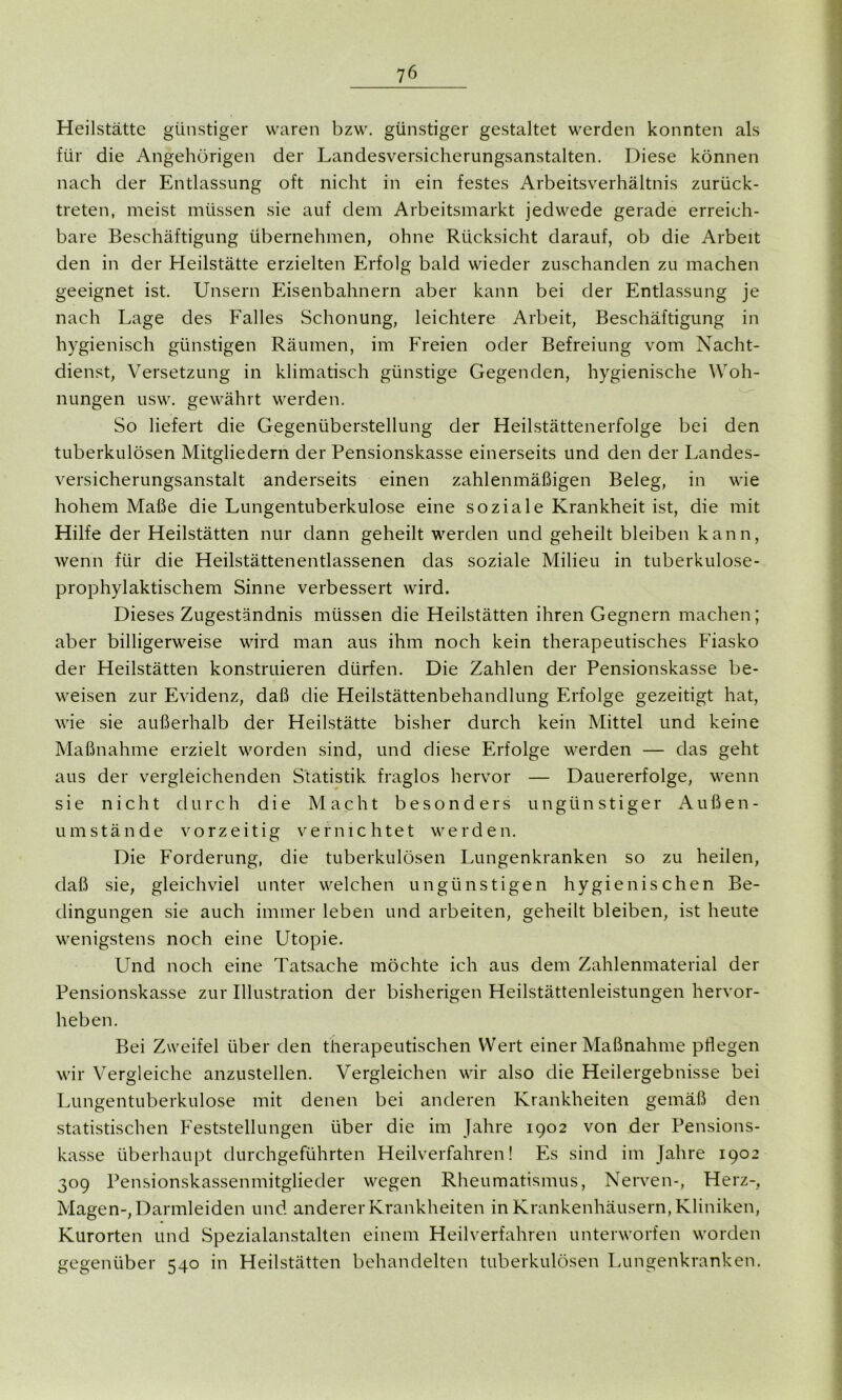 Heilstätte günstiger waren bzw. günstiger gestaltet werden konnten als für die Angehörigen der Landesversicherungsanstalten. Diese können nach der Entlassung oft nicht in ein festes Arbeitsverhältnis zurück- treten, meist müssen sie auf dem Arbeitsmarkt jedwede gerade erreich- bare Beschäftigung übernehmen, ohne Rücksicht darauf, ob die Arbeit den in der Heilstätte erzielten Erfolg bald wieder zuschanden zu machen geeignet ist. Unsern Eisenbahnern aber kann bei der Entlassung je nach Lage des Falles Schonung, leichtere Arbeit, Beschäftigung in hygienisch günstigen Räumen, im Freien oder Befreiung vom Nacht- dienst, Versetzung in klimatisch günstige Gegenden, hygienische Woh- nungen usw. gewährt werden. So liefert die Gegenüberstellung der Heilstättenerfolge bei den tuberkulösen Mitgliedern der Pensionskasse einerseits und den der Landes- versicherungsanstalt anderseits einen zahlenmäßigen Beleg, in wie hohem Maße die Lungentuberkulose eine soziale Krankheit ist, die mit Hilfe der Heilstätten nur dann geheilt werden und geheilt bleiben kann, wenn für die Heilstättenentlassenen das soziale Milieu in tuberkulose- prophylaktischem Sinne verbessert wird. Dieses Zugeständnis müssen die Heilstätten ihren Gegnern machen; aber billigerweise wird man aus ihm noch kein therapeutisches Fiasko der Heilstätten konstruieren dürfen. Die Zahlen der Pensionskasse be- weisen zur Evidenz, daß die Heilstättenbehandlung Erfolge gezeitigt hat, wie sie außerhalb der Heilstätte bisher durch kein Mittel lind keine Maßnahme erzielt worden sind, und diese Erfolge werden — das geht aus der vergleichenden Statistik fraglos hervor — Dauererfolge, wenn sie nicht durch die Macht besonders ungünstiger Außen- umstände vorzeitig vernichtet werden. Die Forderung, die tuberkulösen Lungenkranken so zu heilen, daß sie, gleichviel unter welchen ungünstigen hygienischen Be- dingungen sie auch immer leben und arbeiten, geheilt bleiben, ist heute wenigstens noch eine Utopie. Und noch eine Tatsache möchte ich aus dem Zahlenmaterial der Pensionskasse zur Illustration der bisherigen Heilstättenleistungen hervor- heben. Bei Zweifel über den therapeutischen Wert einer Maßnahme pflegen wir Vergleiche anzustellen. Vergleichen wir also die Heilergebnisse bei Lungentuberkulose mit denen bei anderen Krankheiten gemäß den statistischen Feststellungen über die im Jahre 1902 von der Pensions- kasse überhaupt durchgeführten Heilverfahren! Es sind im Jahre 1902 309 Pensionskassenmitglieder wegen Rheumatismus, Nerven-, Herz-, Magen-, Darmleiden und anderer Krankheiten in Krankenhäusern, Kliniken, Kurorten und Spezialanstalten einem Heilverfahren unterworfen worden gegenüber 540 in Heilstätten behandelten tuberkulösen Lungenkranken.