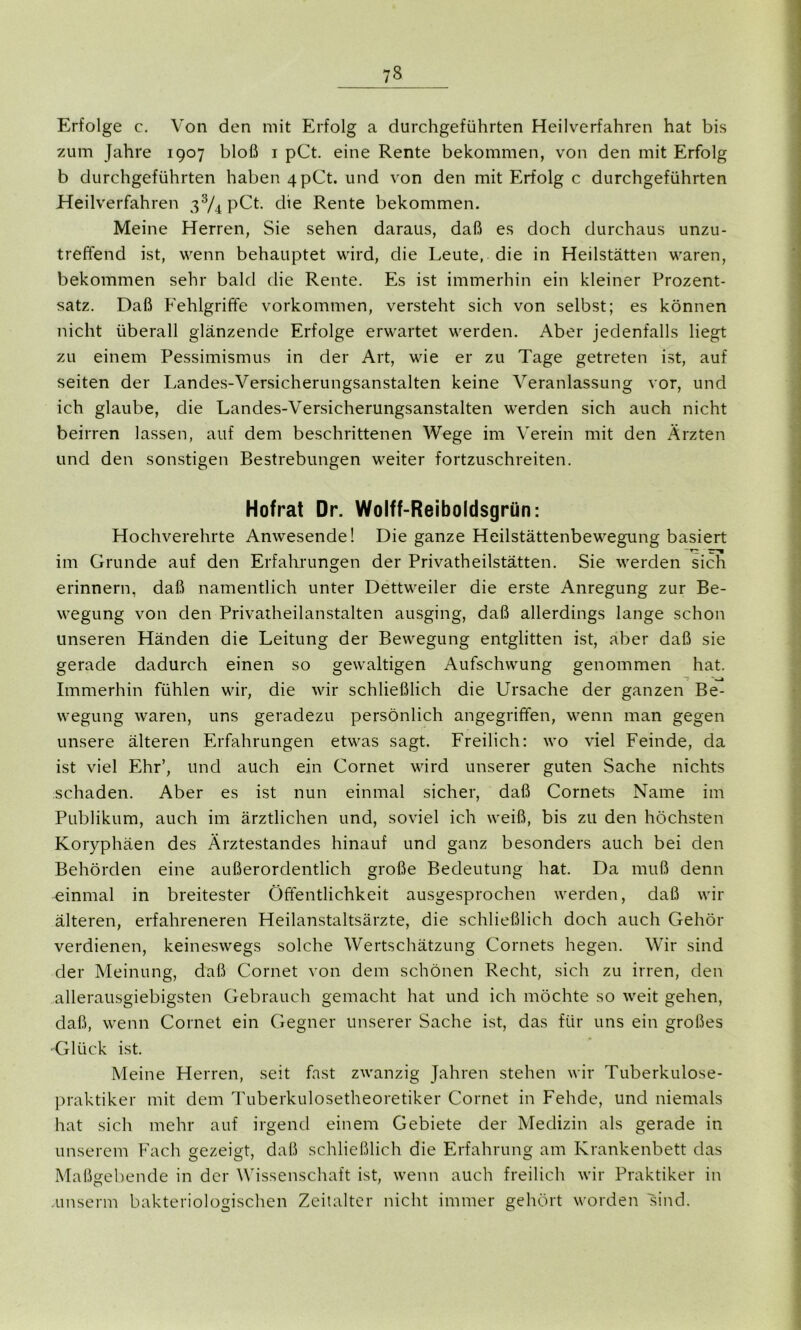 Erfolge c. Von den mit Erfolg a durchgeführten Heilverfahren hat bis zum Jahre 1907 bloß 1 pCt. eine Rente bekommen, von den mit Erfolg b durchgeführten haben 4 pCt. und von den mit Erfolg c durchgeführten Heilverfahren 33/4 pCt. die Rente bekommen. Meine Herren, Sie sehen daraus, daß es doch durchaus unzu- treffend ist, wenn behauptet wird, die Leute, die in Heilstätten waren, bekommen sehr bald die Rente. Es ist immerhin ein kleiner Prozent- satz. Daß Fehlgriffe Vorkommen, versteht sich von selbst; es können nicht überall glänzende Erfolge erwartet werden. Aber jedenfalls liegt zu einem Pessimismus in der Art, wie er zu Tage getreten ist, auf seiten der Landes-Versicherungsanstalten keine Veranlassung vor, und ich glaube, die Landes-Versicherungsanstalten werden sich auch nicht beirren lassen, auf dem beschrittenen Wege im Verein mit den Ärzten und den sonstigen Bestrebungen weiter fortzuschreiten. Hofrat Dr. Wolff-Reiboldsgrün: Hochverehrte Anwesende! Die ganze Heilstättenbewegung basiert im Grunde auf den Erfahrungen der Privatheilstätten. Sie werden sich erinnern, daß namentlich unter Dettweiler die erste Anregung zur Be- wegung von den Privatheilanstalten ausging, daß allerdings lange schon unseren Händen die Leitung der Bewegung entglitten ist, aber daß sie gerade dadurch einen so gewaltigen Aufschwung genommen hat. Immerhin fühlen wir, die wir schließlich die Ursache der ganzen Be- wegung waren, uns geradezu persönlich angegriffen, wenn man gegen unsere älteren Erfahrungen etwas sagt. Freilich: wo viel Feinde, da ist viel Ehr’, und auch ein Cornet wird unserer guten Sache nichts schaden. Aber es ist nun einmal sicher, daß Cornets Name im Publikum, auch im ärztlichen und, soviel ich weiß, bis zu den höchsten Koryphäen des Ärztestandes hinauf und ganz besonders auch bei den Behörden eine außerordentlich große Bedeutung hat. Da muß denn einmal in breitester Öffentlichkeit ausgesprochen werden, daß wir älteren, erfahreneren Heilanstaltsärzte, die schließlich doch auch Gehör verdienen, keineswegs solche Wertschätzung Cornets hegen. Wir sind der Meinung, daß Cornet von dem schönen Recht, sich zu irren, den allerausgiebigsten Gebrauch gemacht hat und ich möchte so weit gehen, daß, wenn Cornet ein Gegner unserer Sache ist, das für uns ein großes ■Glück ist. Meine Herren, seit fast zwanzig Jahren stehen wir Tuberkulose- praktiker mit dem Tuberkulosetheoretiker Cornet in Fehde, und niemals hat sich mehr auf irgend einem Gebiete der Medizin als gerade in unserem Fach gezeigt, daß schließlich die Erfahrung am Krankenbett das Maßgebende in der Wissenschaft ist, wenn auch freilich wir Praktiker in unserm bakteriologischen Zeitalter nicht immer gehört worden sind.