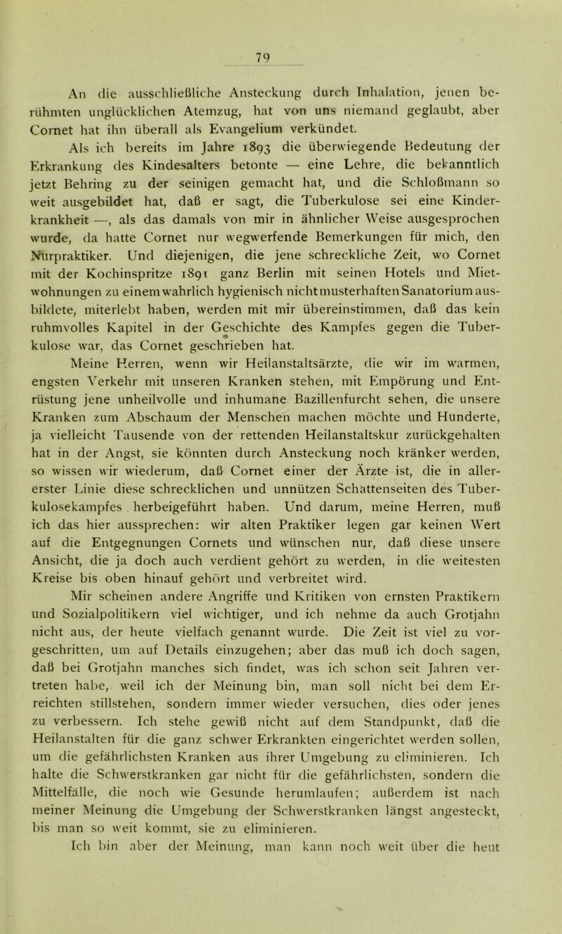 An die ausschließliche Ansteckung durch Inhalation, jenen be- rühmten unglücklichen Atemzug, hat von uns niemand geglaubt, aber Cornet hat ihn überall als Evangelium verkündet. Als ich bereits im Jahre 1893 die überwiegende Bedeutung der Erkrankung des Kindesalters betonte — eine Lehre, die bekanntlich jetzt Behring zu der seinigen gemacht hat, und die Schloßmann so weit ausgebildet hat, daß er sagt, die Tuberkulose sei eine Kinder- krankheit —, als das damals von mir in ähnlicher Weise ausgesprochen wurde, da hatte Cornet nur wegwerfende Bemerkungen für mich, den Nurpraktiker. Und diejenigen, die jene schreckliche Zeit, wo Cornet mit der Kochinspritze 1891 ganz Berlin mit seinen Hotels und Miet- wohnungen zu einem wahrlich hygienisch nicht musterhaften Sanatorium aus- bildete, miterlebt haben, werden mit mir übereinstimmen, daß das kein ruhmvolles Kapitel in der Geschichte des Kampfes gegen die Tuber- kulose war, das Cornet geschrieben hat. Meine Herren, wenn wir Heilanstaltsärzte, die wir im warmen, engsten Verkehr mit unseren Kranken stehen, mit Empörung und Ent- rüstung jene unheilvolle und inhumane Bazillenfurcht sehen, die unsere Kranken zum Abschaum der Menschen machen möchte und Hunderte, ja vielleicht Tausende von der rettenden Heilanstaltskur zurückgehalten hat in der Angst, sie könnten durch Ansteckung noch kränker werden, so wissen wir wiederum, daß Cornet einer der Ärzte ist, die in aller- erster Linie diese schrecklichen und unnützen Schattenseiten des Tuber- kulosekampfes herbeigeführt haben. Und darum, meine Herren, muß ich das hier aussprechen: wir alten Praktiker legen gar keinen Wert auf die Entgegnungen Cornets und wünschen nur, daß diese unsere Ansicht, die ja doch auch verdient gehört zu werden, in die weitesten Kreise bis oben hinauf gehört und verbreitet wird. Mir scheinen andere Angriffe und Kritiken von ernsten Praktikern und Sozialpolitikern viel wichtiger, und ich nehme da auch Grotjahn nicht aus, der heute vielfach genannt wurde. Die Zeit ist viel zu vor- geschritten, um auf Details einzugehen; aber das muß ich doch sagen, daß bei Grotjahn manches sich findet, was ich schon seit Jahren ver- treten habe, weil ich der Meinung bin, man soll nicht bei dem Er- reichten Stillstehen, sondern immer wieder versuchen, dies oder jenes zu verbessern. Ich stehe gewiß nicht auf dem Standpunkt, daß die Heilanstalten für die ganz schwer Erkrankten eingerichtet werden sollen, um die gefährlichsten Kranken aus ihrer Umgebung zu eliminieren. Ich halte die Schwerstkranken gar nicht für die gefährlichsten, sondern die Mittelfälle, die noch wie Gesunde herumlaufen; außerdem ist nach meiner Meinung die Umgebung der Schwerstkranken längst angesteckt, bis man so weit kommt, sie zu eliminieren. Ich bin aber der Meinung, man kann noch weit über die heut