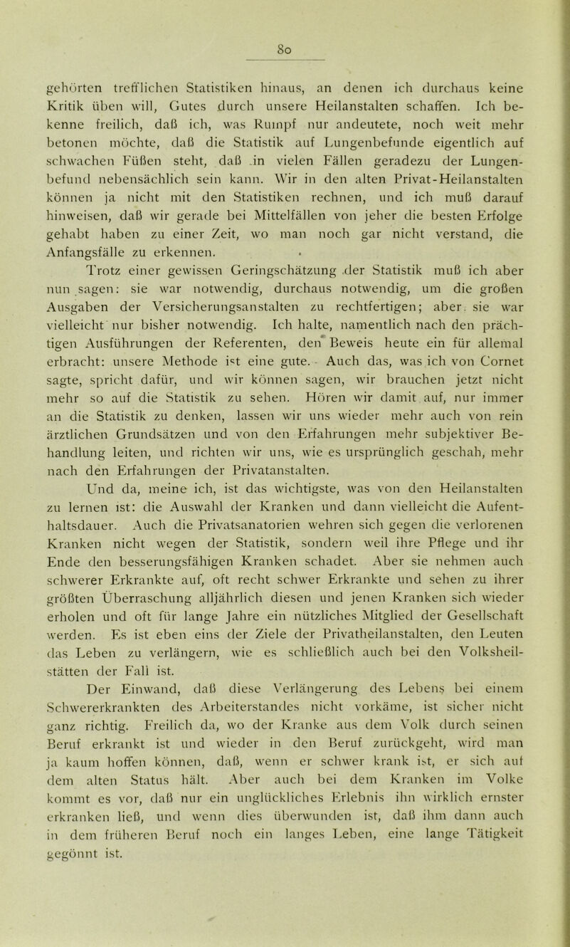 gehörten trefflichen Statistiken hinaus, an denen ich durchaus keine Kritik üben will, Gutes durch unsere Heilanstalten schaffen. Ich be- kenne freilich, daß ich, was Rumpf nur andeutete, noch weit mehr betonen möchte, daß die Statistik auf Lungenbefunde eigentlich auf schwachen Füßen steht, daß .in vielen Fällen geradezu der Lungen- befund nebensächlich sein kann. Wir in den alten Privat-Heilanstalten können ja nicht mit den Statistiken rechnen, und ich muß darauf hin weisen, daß wir gerade bei Mittelfällen von jeher die besten Erfolge gehabt haben zu einer Zeit, wo man noch gar nicht verstand, die Anfangsfälle zu erkennen. Trotz einer gewissen Geringschätzung der Statistik muß ich aber nun sagen: sie war notwendig, durchaus notwendig, um die großen Ausgaben der Versicherungsanstalten zu rechtfertigen; aber, sie war vielleicht nur bisher notwendig. Ich halte, namentlich nach den präch- tigen Ausführungen der Referenten, den Beweis heute ein für allemal erbracht: unsere Methode Et eine gute. Auch das, was ich von Cornet sagte, spricht dafür, und wir können sagen, wir brauchen jetzt nicht mehr so auf die Statistik zu sehen. Hören wir damit auf, nur immer an die Statistik zu denken, lassen wir uns wieder mehr auch von rein ärztlichen Grundsätzen und von den Erfahrungen mehr subjektiver Be- handlung leiten, und richten wir uns, wie es ursprünglich geschah, mehr nach den Erfahrungen der Privatanstalten. Und da, meine ich, ist das wichtigste, was von den Heilanstalten zu lernen ist: die Auswahl der Kranken und dann vielleicht die Aufent- haltsdauer. Auch die Privatsanatorien wehren sich gegen die verlorenen Kranken nicht wegen der Statistik, sondern weil ihre Pflege und ihr Ende den besserungsfähigen Kranken schadet. Aber sie nehmen auch schwerer Erkrankte auf, oft recht schwer Erkrankte und sehen zu ihrer größten Überraschung alljährlich diesen und jenen Kranken sich wieder erholen und oft für lange Jahre ein nützliches Mitglied der Gesellschaft werden. Es ist eben eins der Ziele der Privatheilanstalten, den Leuten das Leben zu verlängern, wie es schließlich auch bei den Volksheil- stätten der Fall ist. Der Einwand, daß diese Verlängerung des Lebens bei einem Schwererkrankten des Arbeiterstandes nicht vorkäme, ist sicher nicht ganz richtig. Freilich da, wo der Kranke aus dem Volk durch seinen Beruf erkrankt ist und wieder in den Beruf zurückgeht, wird man ja kaum hoffen können, daß, wenn er schwer krank Et, er sich aut dem alten Status hält. Aber auch bei dem Kranken im Volke kommt es vor, daß nur ein unglückliches Erlebnis ihn wirklich ernster erkranken ließ, und wenn dies überwunden ist, daß ihm dann auch in dem früheren Beruf noch ein langes Leben, eine lange Tätigkeit gegönnt ist.