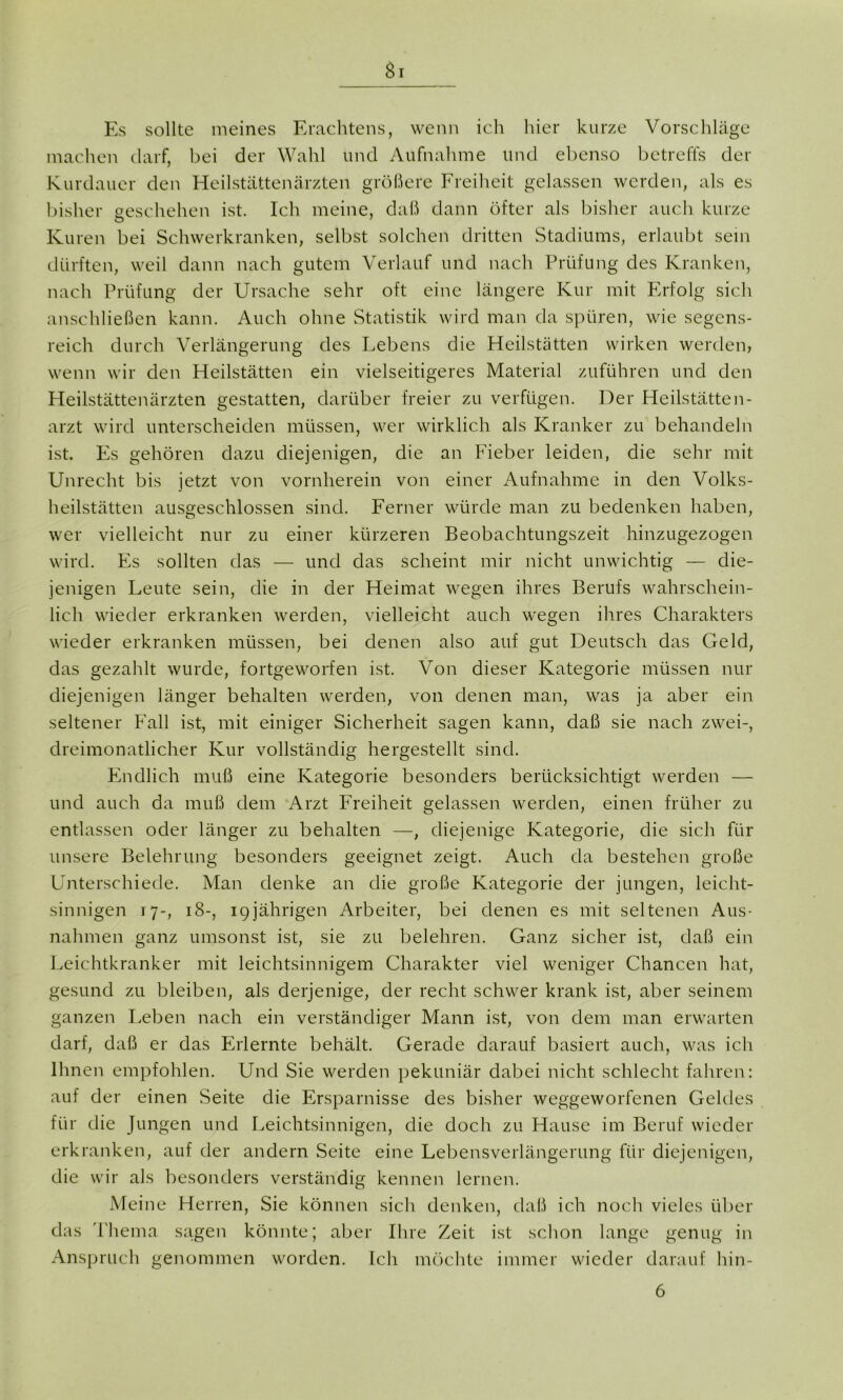 Si Es sollte meines Erachtens, wenn ich hier kurze Vorschläge machen darf, hei der Wahl und Aufnahme und ebenso betreffs der Kurdauer den Heilstättenärzten größere Freiheit gelassen werden, als es bisher geschehen ist. Ich meine, daß dann öfter als bisher auch kurze Kuren bei Schwerkranken, selbst solchen dritten Stadiums, erlaubt sein dürften, weil dann nach gutem Verlauf und nach Prüfung des Kranken, nach Prüfung der Ursache sehr oft eine längere Kur mit Erfolg sich anschließen kann. Auch ohne Statistik wird man da spüren, wie segens- reich durch Verlängerung des Lebens die Heilstätten wirken werden, wenn wir den Heilstätten ein vielseitigeres Material zuführen und den Heilstättenärzten gestatten, darüber freier zu verfügen. Der Heilstätten- arzt wird unterscheiden müssen, wer wirklich als Kranker zu behandeln ist. Es gehören dazu diejenigen, die an Fieber leiden, die sehr mit Unrecht bis jetzt von vornherein von einer Aufnahme in den Volks- heilstätten ausgeschlossen sind. Ferner würde man zu bedenken haben, wer vielleicht nur zu einer kürzeren Beobachtungszeit hinzugezogen wird. Es sollten das — und das scheint mir nicht unwichtig — die- jenigen Leute sein, die in der Heimat wegen ihres Berufs wahrschein- lich wieder erkranken werden, vielleicht auch wegen ihres Charakters wieder erkranken müssen, bei denen also auf gut Deutsch das Geld, das gezahlt wurde, fortgeworfen ist. Von dieser Kategorie müssen nur diejenigen länger behalten werden, von denen man, was ja aber ein seltener Fall ist, mit einiger Sicherheit sagen kann, daß sie nach zwei-, dreimonatlicher Kur vollständig hergestellt sind. Endlich muß eine Kategorie besonders berücksichtigt werden — und auch da muß dem Arzt Freiheit gelassen werden, einen früher zu entlassen oder länger zu behalten —, diejenige Kategorie, die sich für unsere Belehrung besonders geeignet zeigt. Auch da bestehen große Unterschiede. Man denke an die große Kategorie der jungen, leicht- sinnigen 17-, 18-, 19jährigen Arbeiter, bei denen es mit seltenen Aus- nahmen ganz umsonst ist, sie zu belehren. Ganz sicher ist, daß ein Leichtkranker mit leichtsinnigem Charakter viel weniger Chancen hat, gesund zu bleiben, als derjenige, der recht schwer krank ist, aber seinem ganzen Leben nach ein verständiger Mann ist, von dem man erwarten darf, daß er das Erlernte behält. Gerade darauf basiert auch, was ich Ihnen empfohlen. Und Sie werden pekuniär dabei nicht schlecht fahren: auf der einen Seite die Ersparnisse des bisher weggeworfenen Geldes für die Jungen und Leichtsinnigen, die doch zu Hause im Beruf wieder erkranken, auf der andern Seite eine Lebensverlängerung für diejenigen, die wir als besonders verständig kennen lernen. Meine Herren, Sie können sich denken, daß ich noch vieles über das Thema sagen könnte; aber Ihre Zeit ist schon lange genug in Anspruch genommen worden. Ich möchte immer wieder darauf hin- 6