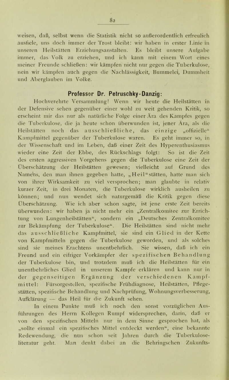 weisen, daß, selbst wenn die Statistik nicht so außerordentlich erfreulich ausfiele, uns doch immer der Trost bleibt: wir haben in erster Linie in unseren Heilstätten Erziehungsanstalten. Es bleibt unsere Aufgabe immer, das Volk zu erziehen, und ich kann mit einem Wort eines meiner Freunde schließen: wir kämpfen nicht nur gegen die Tuberkulose, nein wir kämpfen auch gegen die Nachlässigkeit, Bummelei, Dummheit und Aberglauben im Volke. Professor Dr. Petruschky-Danzig: Hochverehrte Versammlung! Wenn wir heute die Heilstätten in der Defensive sehen gegenüber einer wohl zu weit gehenden Kritik, so erscheint mir das nur als natürliche Folge einer Ära des Kampfes gegen die Tuberkulose, die ja heute schon überwunden ist, jener Ära, als die Heilstätten noch das ausschließliche, das einzige „offizielle“ Kampfmittel gegenüber der Tuberkulose waren. Es geht immer so, in der Wissenschaft und im Leben, daß einer Zeit des Hyperenthusiasmus wieder eine Zeit der Ebbe, des Rückschlags folgt: So ist die Zeit des ersten aggressiven Vorgehens gegen die Tuberkulose eine Zeit der Überschätzung der Heilstätten gewesen; vielleicht auf Grund des Namens, den man ihnen gegeben hatte, „Heil“ Stätten, hatte man sich von ihrer Wirksamkeit zu viel versprochen; man glaubte in relativ kurzer Zeit, in drei Monaten, die Tuberkulose wirklich ausheilen zu können; und nun wendet sich naturgemäß die Kritik gegen diese Überschätzung. Wie ich aber schon sagte, ist jene erste Zeit bereits überwunden: wir haben ja nicht mehr ein „Zentralkomitee zur Errich- tung von Lungenheilstätten“, sondern ein „Deutsches Zentralkomitee zur Bekämpfung der Tuberkulose“. Die Heilstätten sind nicht mehr das ausschließliche Kampfmittel, sie sind ein Glied in der Kette von Kampfmitteln gegen die Tuberkulose geworden, und als solches sind sie meines Erachtens unentbehrlich. Sie wissen, daß ich ein Freund und ein eifriger Vorkämpfer der spezifischen Behandlung der Tuberkulose bin, und trotzdem muß ich die Heilstätten für ein unentbehrliches Glied in unserem Kampfe erklären und kann nur in der gegenseitigen Ergänzung der verschiedenen Kampf- mittel: Fürsorgestellen, spezifische Frühdiagnose, Heilstätten, Pflege- stätten, spezifische Behandlung und Nachprüfung, Wohnungsverbesserung, Aufklärung — das Heil für die Zukunft sehen. In einem Punkte muß ich noch den sonst vorzüglichen Aus- führungen des Herrn Kollegen Rumpf widersprechen, darin, daß er von den spezifischen Mitteln nur in dem Sinne gesprochen hat, als „sollte einmal ein spezifisches Mittel entdeckt werden“, eine bekannte Redewendung, die nun schon seit Jahren durch die Tuberkulose- literatur geht. Man denkt dabei an die Behringsehen Zukunfts-