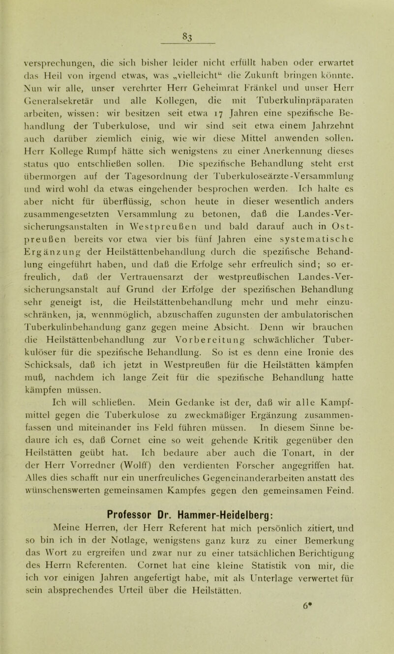 Versprechungen, die sich bisher leider nicht erfüllt haben oder erwartet das Heil von irgend etwas, was „vielleicht“ die Zukunft bringen könnte. Nun wir alle, unser verehrter Herr Geheimrat Frankel und unser Herr Generalsekretär und alle Kollegen, die mit Tuberkulinpräparaten arbeiten, wissen: wir besitzen seit etwa 17 Jahren eine spezifische Be- handlung der Tuberkulose, und wir sind seit etwa einem Jahrzehnt auch darüber ziemlich einig, wie wir diese Mittel anwenden sollen. Herr Kollege Rumpf hätte sich wenigstens zu einer Anerkennung dieses Status quo entschließen sollen. Die spezifische Behandlung steht erst übermorgen auf der Tagesordnung der Tuberkuloseärzte-Versammlung und wird wohl da etwas eingehender besprochen werden. Ich halte es aber nicht für überflüssig, schon heute in dieser wesentlich anders zusammengesetzten Versammlung zu betonen, daß die Landes-Ver- sicherungsanstalten in Westpreußen und bald darauf auch in Ost- preußen bereits vor etwa vier bis fünf Jahren eine systematische Ergänzung der Heilstättenbehandlung durch die spezifische Behand- lung eingeführt haben, und daß die Erfolge sehr erfreulich sind; so er- freulich, daß der Vertrauensarzt der westpreußischen Landes-Ver- sicherungsanstalt auf Grund der Erfolge der spezifischen Behandlung sehr geneigt ist, die Heilstättenbehandlung mehr und mehr einzu- schränken, ja, wennmöglich, abzuschaffen zugunsten der ambulatorischen Tuberkulinbehandung ganz gegen meine Absicht. Denn wir brauchen die Heilstättenbehandlung zur Vorbereitung schwächlicher Tuber- kulöser für die spezifische Behandlung. So ist es denn eine Ironie des Schicksals, daß ich jetzt in Westpreußen für die Heilstätten kämpfen muß, nachdem ich lange Zeit für die spezifische Behandlung hatte kämpfen müssen. Ich will schließen. Mein Gedanke ist der, daß wir alle Kampf- mittel gegen die Tuberkulose zu zweckmäßiger Ergänzung zusammen- fassen und miteinander ins Feld führen müssen. In diesem Sinne be- daure ich es, daß Cornet eine so weit gehende Kritik gegenüber den Heilstätten geübt hat. Ich bedaure aber auch die Tonart, in der der Herr Vorredner (Wolff) den verdienten Forscher angegriffen hat. Alles dies schafft nur ein unerfreuliches Gegeneinanderarbeiten anstatt des wünschenswerten gemeinsamen Kampfes gegen den gemeinsamen Feind. Professor Dr. Hammer-Heidelberg: Meine Herren, der Herr Referent hat mich persönlich zitiert, und so bin ich in der Notlage, wenigstens ganz kurz zu einer Bemerkung das Wort zu ergreifen und zwar nur zu einer tatsächlichen Berichtigung des Herrn Referenten. Cornet hat eine kleine Statistik von mir, die ich vor einigen Jahren angefertigt habe, mit als Unterlage verwertet für sein absprechendes Urteil über die Heilstätten. 6*