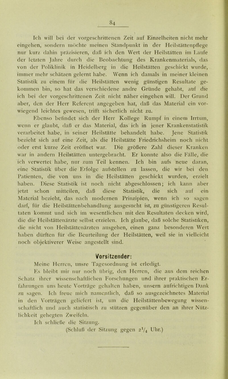 Ich will bei der vorgeschrittenen Zeit auf Einzelheiten nicht mehr eingehen, sondern möchte meinen Standpunkt in der Heilstättenpflege nur kurz dahin präzisieren, daß ich den Wert der Heilstätten im Laufe der letzten Jahre durch die Beobachtung des Krankenmaterials, das von der Poliklinik in Heidelberg in die Heilstätten geschickt wurde, immer mehr schätzen gelernt habe. Wenn ich damals in meiner kleinen Statistik zu einem für die Heilstätten wenig günstigen Resultate ge- kommen bin, so hat das verschiedene andre Gründe gehabt, auf die ich bei der vorgeschrittenen Zeit nicht näher eingehen will. Der Grund aber, den der Herr Referent angegeben hat, daß das Material ein vor- wiegend leichtes gewesen, trifft sicherlich nicht zu. Ebenso befindet sich der Herr Kollege Rumpf in einem Irrtum, wenn er glaubt, daß er das Material, das ich in jener Krankenstatistik verarbeitet habe, in seiner Heilstätte behandelt habe. Jene Statistik bezieht sich auf eine Zeit, als die Heilstätte Friedrichsheim noch nicht oder erst kurze Zeit eröffnet war. Die größere Zahl dieser Kranken war in andern Heilstätten untergebracht. Er konnte also die Fälle, die ich verwertet habe, nur zum Teil kennen. Ich bin aufs neue daran, eine Statistik über die Erfolge aufstellen zu lassen, die wir bei den Patienten, die von uns in die Heilstätten geschickt wurden, erzielt haben. Diese Statistik ist noch nicht abgeschlossen; ich kann aber jetzt schon mitteilen, daß diese Statistik, die sich auf ein Material bezieht, das nach modernen Prinzipien, wenn ich so sagen darf, für die Heilstättenbehandlung ausgesucht ist, zu günstigeren Resul- taten kommt und sich im wesentlichen mit den Resultaten decken wird, die die Heilstättenärzte selbst erzielen. Ich glaube, daß solche Statistiken, die nicht von Heilstättenärzten ausgehen, einen ganz besonderen Wert haben dürften für die Beurteilung der Heilstätten, weil sie in vielleicht noch objektiverer Weise angestellt sind. Vorsitzender: Meine Herren, unsre Tagesordnung ist erledigt. Es bleibt mir nur noch übrig, den Herren, die aus dem reichen Schatz ihrer wissenschaftlichen Forschungen und ihrer praktischen Er- fahrungen uns heute Vorträge gehalten haben, unsern aufrichtigen Dank zu sagen. Ich freue mich namentlich, daß so ausgezeichnetes Material in den Vorträgen geliefert ist, um die Heilstättenbewegung wissen- schaftlich und auch statistisch zu stützen gegenüber den an ihrer Nütz- lichkeit gehegten Zweifeln. Ich schließe die Sitzung. (Schluß der Sitzung gegen 2V4 Uhr.)