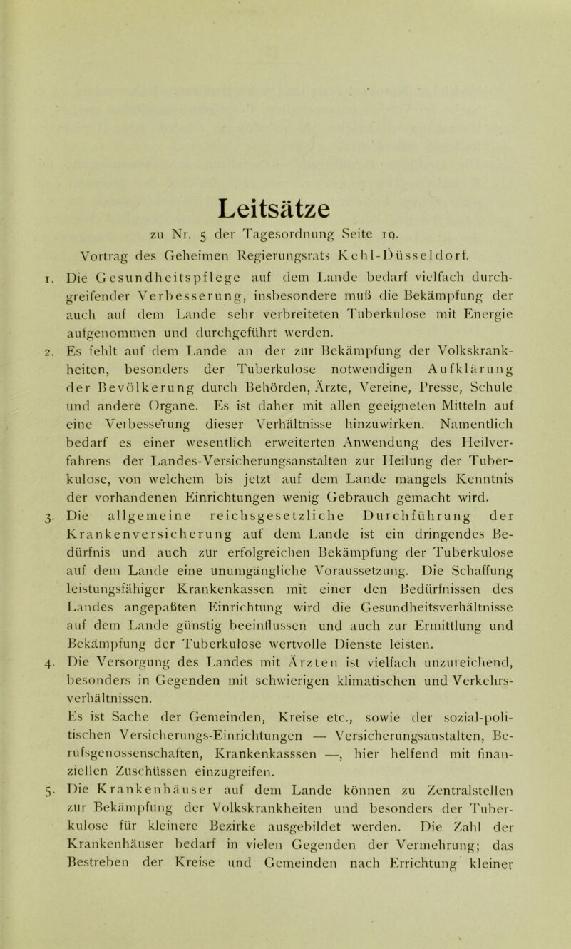 Leitsätze zu Nr. 5 der Tagesordnung Seite iq. Vortrag des Geheimen Regierungsrats Keh 1-1)üsseldorf. 1. Die Gesundheitspflege auf dem Lande bedarf vielfach durch- greifender Verbesserung, insbesondere muß die Bekämpfung der auch auf dem Lande sehr verbreiteten Tuberkulose mit Energie aufgenommen und durchgeführt werden. 2. Es fehlt auf dem Lande an der zur Bekämpfung der Volkskrank- heiten, besonders der Tuberkulose notwendigen Aufklärung der Bevölkerung durch Behörden, Ärzte, Vereine, Presse, Schule und andere Organe. Es ist daher mit allen geeigneten Mitteln auf eine Veibesserung dieser Verhältnisse hinzuwirken. Namentlich bedarf es einer wesentlich erweiterten Anwendung des Heilver- fahrens der Landes-Versicherungsanstalten zur Heilung der Tuber- kulose, von welchem bis jetzt auf dem Lande mangels Kenntnis der vorhandenen Einrichtungen wenig Gebrauch gemacht wird. 3. Die allgemeine reichsgesetzliche Durchführung der Krankenversicherung auf dem Lande ist ein dringendes Be- dürfnis und auch zur erfolgreichen Bekämpfung der Tuberkulose auf dem Lande eine unumgängliche Voraussetzung. Die Schaffung leistungsfähiger Krankenkassen mit einer den Bedürfnissen des Landes angepaßten Einrichtung wird die Gesundheitsverhältnisse auf dem Lande günstig beeinflussen und auch zur Ermittlung und Bekämpfung der Tuberkulose wertvolle Dienste leisten. 4. Die Versorgung des Landes mit Ärzten ist vielfach unzureichend, besonders in Gegenden mit schwierigen klimatischen und Verkehrs- verhältnissen. Es ist Sache der Gemeinden, Kreise etc., sowie der sozial-poli- tischen Versicherungs-Einrichtungen — Versicherungsanstalten, Be- rufsgenossenschaften, Krankenkasssen —, hier helfend mit finan- ziellen Zuschüssen einzugreifen. 5. Die Krankenhäuser auf dem Lande können zu Zentralstellen zur Bekämpfung der Volkskrankheiten und besonders der Tuber- kulose für kleinere Bezirke ausgebildet werden. Die Zahl der Krankenhäuser bedarf in vielen Gegenden der Vermehrung; das Bestreben der Kreise und Gemeinden nach Errichtung kleiner