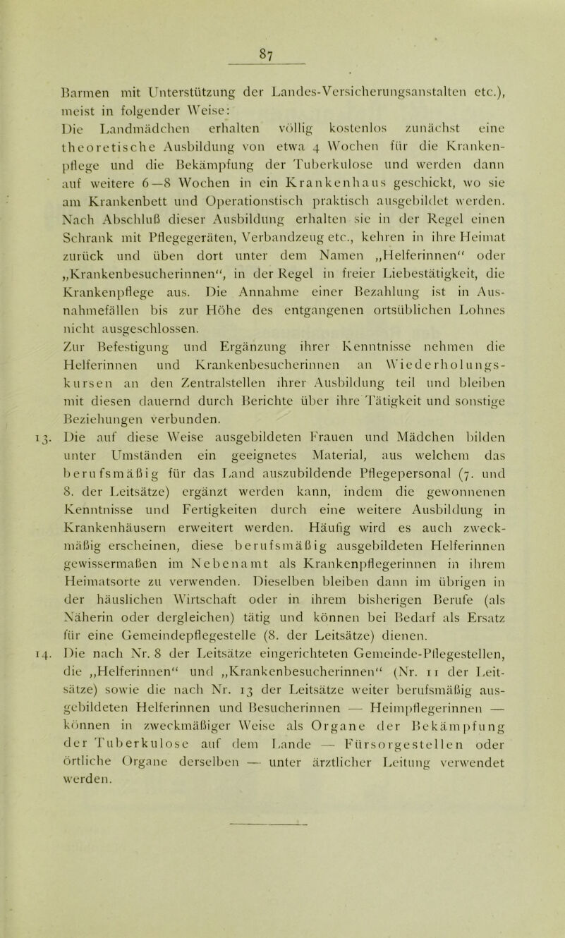 Barmen mit Unterstützung der Landes-Versicherungsanstalten etc.), meist in folgender Weise: Die Landmädchen erhalten völlig kostenlos zunächst eine theoretische Ausbildung von etwa 4 Wochen für die Kranken- P« ege und die Bekämpfung der Tuberkulose und werden dann auf weitere 6—8 Wochen in ein Krankenhaus geschickt, wo sie am Krankenbett und Operationstisch praktisch ausgebildet werden. Nach Abschluß dieser Ausbildung erhalten sie in der Regel einen Schrank mit Pflegegeräten, Verbandzeug etc., kehren in ihre Heimat zurück und üben dort unter dem Namen „Helferinnen“ oder „Krankenbesucherinnen“, in der Regel in freier Liebestätigkeit, die Krankenpflege aus. Die Annahme einer Bezahlung ist in Aus- nahmefällen bis zur Höhe des entgangenen ortsüblichen Lohnes nicht ausgeschlossen. Zur Befestigung und Ergänzung ihrer Kenntnisse nehmen die Helferinnen und Krankenbesucherinnen an Wiederholungs- kursen an den Zentralstellen ihrer Ausbildung teil und bleiben mit diesen dauernd durch Berichte über ihre Tätigkeit und sonstige Beziehungen verbunden. 13. Die auf diese Weise ausgebildeten Frauen und Mädchen bilden unter Umständen ein geeignetes Material, aus welchem das berufsmäßig für das Land auszubildende Pflegepersonal (7. und 8. der Leitsätze) ergänzt werden kann, indem die gewonnenen Kenntnisse und Fertigkeiten durch eine weitere Ausbildung in Krankenhäusern erweitert werden. Häufig wird es auch zweck- mäßig erscheinen, diese berufsmäßig ausgebildeten Helferinnen gewissermaßen im Nebenamt als Krankenpflegerinnen in ihrem Heimatsorte zu verwenden. Dieselben bleiben dann im übrigen in der häuslichen Wirtschaft oder in ihrem bisherigen Berufe (als Näherin oder dergleichen) tätig und können bei Bedarf als Ersatz für eine Gemeindepflegestelle (8. der Leitsätze) dienen. 14. Die nach Nr. 8 der Leitsätze eingerichteten Gemeinde-Pflegestellen, die „Helferinnen“ und „Krankenbesucherinnen“ (Nr. n der Leit- sätze) sowie die nach Nr. 13 der Leitsätze weiter berufsmäßig aus- gebildeten Helferinnen und Besucherinnen — Heimpflegerinnen — können in zweckmäßiger Weise als Organe der Bekämpfung der Tuberkulose auf dem Lande — Fürsorgestellen oder örtliche Organe derselben — unter ärztlicher Leitung verwendet werden.