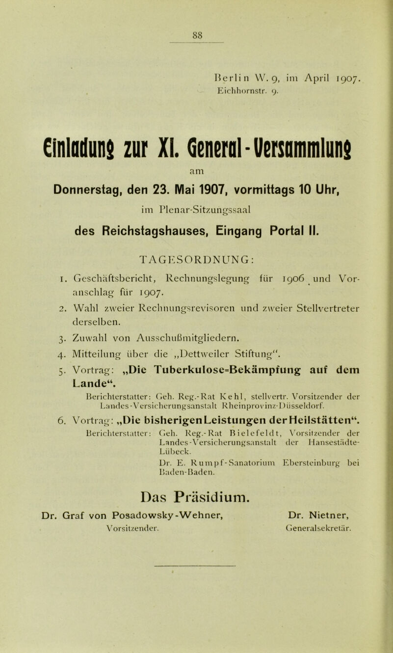 Berlin W. 9, im April 1907. Eichhornstr. 9. Einladung zur XI. General - Verrammlung am Donnerstag, den 23. Mai 1907, vormittags 10 Uhr, im Plenar-Sitzungssaal des Reichstagshauses, Eingang Portal II. TAGESORDNUNG: 1. Geschäftsbericht, Rechnungslegung für 1906 und Vor- anschlag für 1907. 2. Wahl zweier Rechnungsrevisoren und zweier Stellvertreter derselben. 3. Zuwahl von Ausschußmitgliedern. 4. Mitteilung über die „Dettweiler Stiftung“. 5. Vortrag: „Die Tuberkulose=Bekämpfung auf dem Lande“. Berichterstatter: Geh. Reg.-Rat Kehl, stellvertr. Vorsitzender der Landes-Versicherungsanstalt Rheinprovinz-Diisseldorf. 6. Vortrag: „Die bisherigen Leistungen derHeilstätten“. Berichterstatter: Geh. Reg.-Rat Bielefeld t, Vorsitzender der Landes -Versicherungsanstalt der Hansestädte- Liibeck. Dr. E. Rumpf-Sanatorium Ebersteinburg bei Baden-Baden. Das Präsidium. Dr. Graf von Posadowsky-Wehner, Vorsitzender. Dr. Nietner, Generalsekretär.