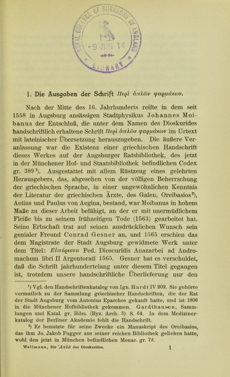 Nach der Mitte des 16. Jahrhunderts reifte in dem seit 1558 in Augsburg ansassigen Stadtphysikus Johannes Moi- banus der EntschluB, die unter dem Namen des Dioskurides handschrifthch erhaltene Schrift nsQi aTcXcbv (pagf.i(xxwv im Urtext mit lateinischer Ubersetzung herauszugeben. Die auBere Ver- anlassung war die Existenz einer griechischen Handschrift dieses Werkes auf der Augsburger Ratsbibliothek, des jetzt in der Miinchener Hof- und Staatsbibliothek befindlichen Codex gr. 389^). Ausgestattet mit allem Riistzeug eines gelehrten Herausgebers, das, abgesehen von der vdlligen Beherrschung der griechischen Sprache, in einer ungewohnhchen Kenntnis der Literatur der griechischen Arzte, des Galen, Oreibasios^), Aetius und Paulus von Aegina, bestand, war Moibanus in hohem MaBe zu dieser Arbeit befahigt, an der er mit unermtidlichem FleiBe bis zu seinem frilhzeitigen Tode (1563) gearbeitet hat. Seine Erbschaft trat auf seinen ausdriicklichen Wunsch sein genialer Freund Conrad Gesner an, und 1565 erschien das dem Magistrate der Stadt Augsburg gewidmete Werk unter dem Titel: EvTtogiova Fed. Dioscuridis Anazarbei ad Andro- machum hbri II Argentorati 1565. Gesner hat es verschuldet, daB die Schrift jahrhundertelang unter diesem Titel gegangen ist, trotzdem unsere handschrifthche Uberheferung nur den b Vg-l. den Handschriftenkatalog' von Ign. Har dt IV 202. Sie gehorto vermutlich zu der Sammlung griechischer Handschriften, die der Rat der Stadt Augsburg vom Antonius Eparchos gekauft liatte, und ist 1806 in die Miinchener Hofbibliothek gekommen, Gardthaus-en, Samm- lungen und Ratal, gr. Hdss. (Byz. Arch. 3) S. 64, In dem Mediziner- katalog der Berliner Akademie fehlt die Handschrift, b Er benutzte fiir seine Zwecke ein Manuskidpt des Oreibasios, das ihm Jo. Jakob Fugger aus seiner reichen Bibliothek geliehen hatte, wohl den jetzt in Miinchen befindlichen Monac. gr, 72. Wellmann, Die ‘AjtAa des Dioskurides. 1