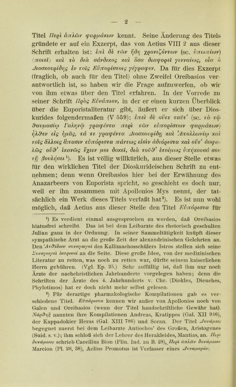 Titel UtQl ciTilCov (paQ{.icxMov kennt. Seine Anderimg cles Titels griindete er auf ein Exzerpt, das von Aetius VIII 2 aus dieser Schrift erhalten ist: dh rCov ^drj xqoviCovtwv (sc. vtuotclojv) (Ttoiel) KCil TO dia advdi'nog /,ai doa dicapoQU yevvciUog^ oU< d JioaytovQidrig kv Tolg EvTtoQLGTOig yiyqcKpev. Da fiir dies Exzerpt (fraglich, ob auch fiir den Titel) ohne Zweifel Oreibasios ver- antwortlich ist, so haben wir die Frage aiifziiwerfen, ob wii- von ihm etwas liber den Titel erfahren. In der Vorrede zu seiner Schrift Tlqhg Evvoctuov, in der er einen kurzen Uberblick iiber die Euporistaliteratur gibt, aufiert er sich liber Dios- kurides folgendermafien (V 559): dh ovre TavT (sc. ra Tq> d-av^iaGuo raArjvqj yqacphvTd Tteql tCdv svTtoqiGTiov (paQiid'/.iov) eig f]^iag, %d ze ygacpevva JioGAOvQidr] acu \4tioLXlovui) vxu TOlg dXXoig drtaGiv evjtoQiGza jcdvrcog eIgIv dd/ogiGza xal ovt aG(pc<- Xcog ovd-^ ixavCog €%eiv uoi doxel, did evoliitog VTtTqAOVGd gov rfj ^ovhjGei ^). Es ist voUig 'willktirlich, aus dieser Stelle etwas fiir den wirklichen Titel der Dioskurideischen Schrift zu ent- nehmen; denn wenn Oreibasios hier bei der Erwahnung des Anazarbeers von Euporista spricht, so gescliieht es doch nur, weil er ihn zusammen niit Apollonios Mys nennt, der tat- sachlich ein Werk dieses Titels verfaBt hat^). Es ist nun wohl moghch, dafi Aetius aus dieser Stelle den Titel EvjroqiGTa fiir h Es verdient einmal aiisgesprochen zu werden, dafi Oreibasios hiatusfrei schreibt. Das ist bei dem Leibarzte des rhetorisch geschulten Julian ganz in der Ordnung. In seiner Sammeltatigkeit kniipft dieser sympathische Arzt an die grofie Zeit der alexandrinischen Gelelirten an. Den Ar-d'id'cov ovvaycoyai des Kallimachosschiilers Istros stellen sich seine ^vvaycoyal la'iqiy.ai an die Seite. Diese grofie Idee, von der inedizinischen Literatur zu retten, was noch zu retten war, diirfte seinein kaiserlichen Herrn gebiihren. (Vgl. Ep. 25.) Sehr auffallig ist, dafi ihm nur noch Arzte der nachchristlichen Jahrhunderte vorgelegen haben; denn die Schriften der Arzte des 4. Jahrhunderts v. Chr. (Diokles, Dieuches, Pliylotimos) hat er doch nicht mehr selbst gelesen. ^) Fiir derartige pharmakologisclie Koinpilationen gab es ver- schiedene Titel. Ei>7t6giora kennen wir aufier von Apollonios noch von Galen und Oreibasios (wenn der Titel handschriftliche Gewiihr hat). nannten ihre Koinpilationen Andreas, Kratippos (Gal. XII 9 id), der Kappadokier Heras (Gal. XIII 780) und Soran. Der Titel Jvidfiet^ begegnet zuerst bei dem Leibarzte Antiochos’ des Grofien, Aristogenes (Suid. s. V.); ihm schlofi sich der Lehrer des Heraldeides, Manilas, an. Heot d'vrdfiecog schrieb Caecilius Bion (Plin. Ind. zu B. 28), //£(>* dTtXioi^ Svrdfiecor Marcion (PI. 28, 38), Aelius Promotus ist Verfasser eines Jvi^a/nBQov.