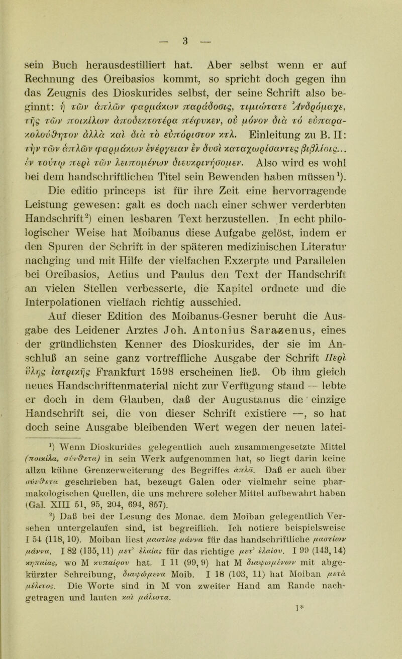 sein Buell herausdestiJliert hat. Aber selbst wenn er auf Rechnung des Oreibasios kommt, so spricht doch gegen ihu das Zeugnis des Dioskurides selbst, der seine Schrift also be- ginnt: f] twv aTtlCur cpccgf^idxtov Ttagadooig, Tif^iLcoxaTe ^AvdQ6i^ia%t, rijg T(7J^> /ror/Jhov d^tode'/ixoreqa 7t€(pvxev, ov (.lovov dux x6 euTtaQa- xolovO'rjTov cdld xal did to 6v7c6qigtov xtA. Einleitung zu B. II: njv tCov txTrXCov cpcxQ/uccxiov evegyeicxv ev duol KaTayioQiaavTeg ^i^Uoig... Iv TovTip Ttegi tCov lsi7tof.i€viov diev'/.QivTqGOf.iev. Also wird es wohl bei dem liandschriftlichen Titel sein Be wen den haben rniissen^). Die editio princeps ist fur ihre Zeit eine hervorragende Leistung gewesen: gait es doch iiach einer schwer verderbten Handschrift^) einen lesbaren Text herzustellen. In echt philo- logischer Weise hat Moibanus diese Aufgabe gelost, indem er den Spuren der Schrift in der spateren medizinischen Literatur nachging und mit Hilfe der viehachen Exzerpte und Parallelen bei Oreibasios, Aetius und Paulus den Text der Handschrift an vielen SteUen verbesserte, die Kapltel ordnete und die Interpolationen vielfach richtig ausscliied. Auf dieser Edition des Moibanus-G-esner beruht die Aus- gabe des Leidener Arztes Joh. Antoni us Sarazenus, eines der grtindhehsten Kenner des Dioskurides, der sie im An- schluB an seine ganz vortreffhche Ausgabe der Schrift Il^gl ulrjg iaTQixfjg Frankfurt 1598 erscheinen lieh. Ob ihm gieich iieues Handschriftenmaterial nicht zur Verfugung stand — lebte er doch in dem Olauben, daB der Augustanus die einzige Handschrift sei, die von dieser Schrift existiere —, so hat doch seine Ausgabe bleibenden Wert wegen der neuen latei- Wenn Dioskurides gelegentlich aiicli zusammengesetzte Mittel (jioixiXa, ovr&sra) in sein Wei’k aufgenoinmen hat, so liegt darin keine allzu kiihne Grenzerweiterung des Begriffes aviXa. Dafi er auch hber oUrd'era geschi’ieben hat, bezeugt Galen Oder vielmehr seine phar- makologischen Quellen, die ims mehrere solcher Mittel aufbewahrt haben (Gal. XIII 51, 95, 204, 694, 857). “) Dafi bei der Lesiing des Monac. dem Moiban gelegentlich Ver- sehen untergelaufen sind, ist begreiflich. Ich notiere beispielsweise I 54 (118,10), Moiban liest juaoriag f.idwa fur das handschriftliche ^laorUov udvva. 182 (135,11) fisT eXaias fiir das richtige klaiov. I 99 (143,14) xrjTiaiag, wO M xvnaigov hat. Ill (99, 9) hat M 8ta\pco/Litvo)v mit abge- kiirzter Schreibung, hiax^w^tva Moib. I 18 (103, 11) hat Moiban fieXtros. Die Worte sind in M von zweiter Hand am Rande nach- getragen und lauten fidhora. V*