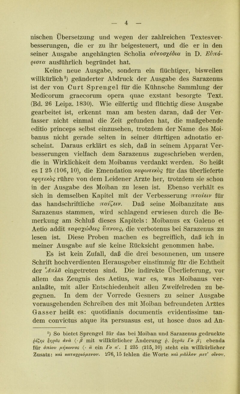 • • nischen Ubersetzung und wegen der zalilreichen Textesver- besserimgen, die er zu ilir beigesteuert, und die er in den seiner Aiisgabe angehangten Scholia avTooxedua in D. EvTto- Qiora ausfiihrlich begriindet hat. Keine neue Ausgabe, sondern ein fluchtiger, bisweilen willkiirhch^) geanderter Abdriick der Ausgabe des Sarazenus ist der von Curt Sprengel fur die Kuhnsche Sammlung der Medicorum graecorum opera quae exstant besorgte Text. (Bd. 26 Leipz. 1830). Wie eilfertig und fluchtig diese Ausgabe gearbeitet ist, erkennt man am besten daran, dafi der Ver- fasser nicht einmal die Zeit gefunden hat, die mafigebende editio princeps selbst einzusehen, trotzdem der Name des Moi- banus nicht gerade selten in seiner diirftigen adnotatio er- scheint. Daraus erklart es sich, daB in seinem Apparat Ver- besserungen vielfach dem Sarazenus zugeschrieben werden, die in Wirkhchkeit dem Moibanus verdankt werden. So heiBt es I 25 (106, 10), die Emendation xaQcoTiKog fiir das iiberheferte xQrjT;L/.bg riihre von dem Leidener Arzte her, trotzdem sie schon in der Ausgabe des Moiban zu lesen ist. Ebenso verhalt es sich in demselben Kapitel mit der Verbesserung Tvralstv fiir das handschrifthche TtaCCeiv. DaB seine Moibanzitate aus Sarazenus stammen, wird schlagend erwiesen durch die Be- merkung am SchluB dieses Kapitels: Moibanus ex Galeno et Aetio addit TaQax^deig vTtvovg, die verbotenus bei Sarazenus zu lesen ist. Diese Proben machen es begreifhch, daB ich in meiner Ausgabe auf sie keine Rilcksicht genommen habe. Es ist kein Zufall, daB die drei besonnenen, um unsere Schrift hochverdienten Herausgeber einstimmig fiir die Echtheit der eingetreten sind. Die indirekte Uberheferung, vor aUem das Zeugnis des Aetius, war es, was Moibanus ver- anlaBte, mit aller Entschiedenheit alien Zweifelreden zu be- gegnen. In dem der Vorrede Gesners zu seiner Ausgabe vorausgehenden Schreiben des mit Moiban befreundeten Arztes Gasser lieiBt es: quotidianis documentis evidentissime tan- dem convictus atque ita persuasus est, ut hosce duos ad An- 0 So bietet Sprengel fiir das bei Moiban und Sarazenus gedruckte oLvd ^ mit wiUkiirlicher Anderung (>. Fo ebenda fiir Stciov fcqxcovog (• d ein Fo a. I 235 (215,10) steht ein wiUkiirlicher Zusatz: yarax^id/usvov. 276, 15 fehlen die Worte xal fidXXov fceF oXvov.