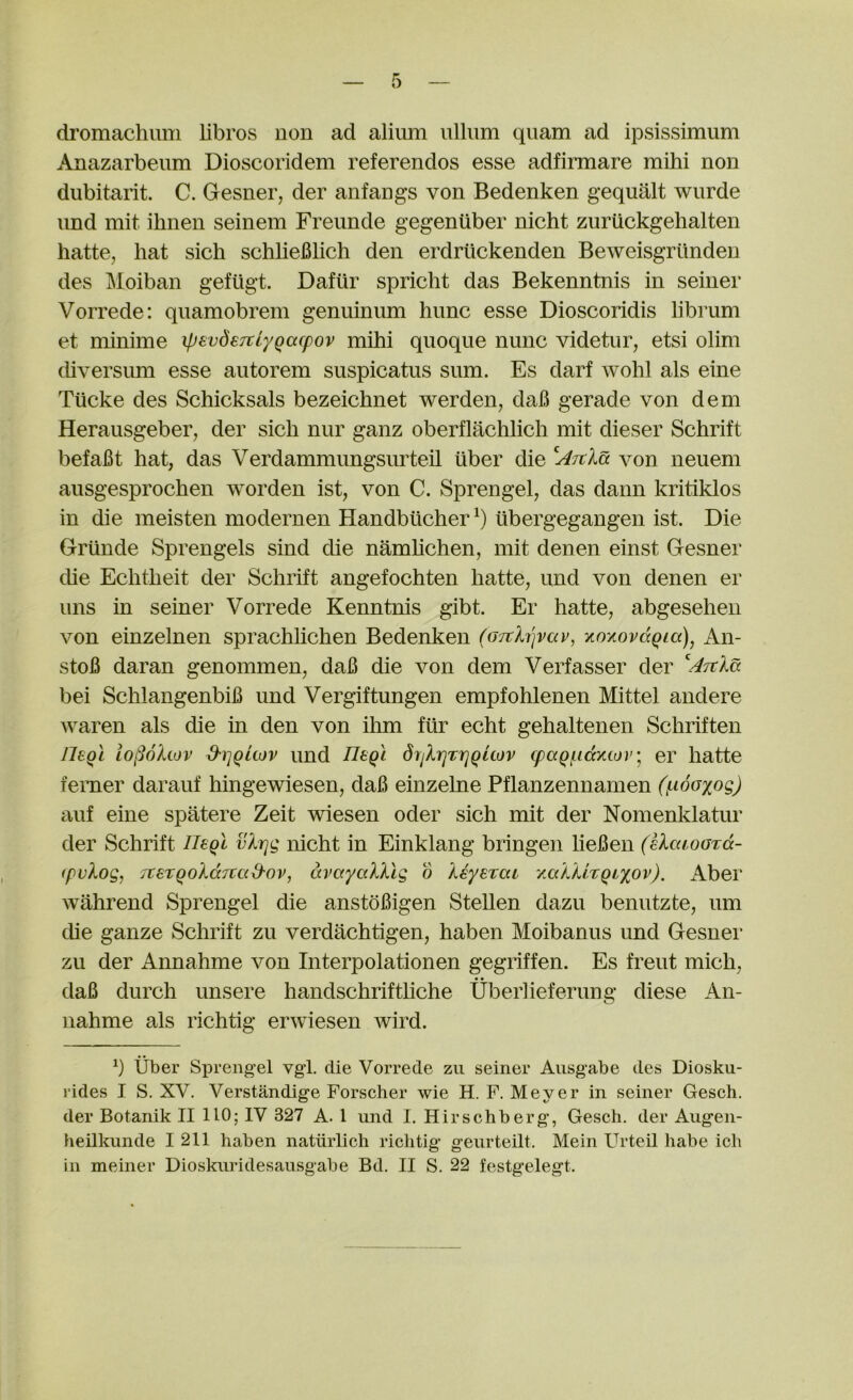 di’omaclumi libros non ad alium ulliim quam ad ipsissimum u^nazarbeum Dioscoridem referendos esse adfirmare mihi non dubitarit. C. Gesner, der anfangs von Bedenken gequalt wiirde und mit ilinen seinem Freimde gegeniiber nicht zuruckgehalten hatte, hat sich schlieBlich den erdriickenden Beweisgrtindeu des Moiban gefugt. Dafiir spricht das Bekenntnis in seiner Vorrede: quamobrem genuinum hunc esse Dioscoridis librum et minime ipevdeTtlyQacpov mihi quoque nunc videtur, etsi olim diversmn esse aiitorem suspicatus sum. Es darf Avohl als eine Tiicke des Schicksals bezeichnet werden, daB gerade von dem Herausgeber, der sich nur ganz oberflachlich mit dieser Schrift befaBt hat, das Verdammungsurteil iiber die ^ATtXa von neuem ausgesprochen worden ist, von C. Sprengel, das dann kritiklos in die meisten modernen Handbucher^) ubergegangen ist. Die Griinde Sprengels sind die namhchen, mit denen einst Gesner die Echtheit der Schrift angefochten hatte, und von denen er uns in seiner Vorrede Kenntnis gibt. Er hatte, abgesehen von einzelnen sprachlichen Bedenken (07tX7']vav, xoyiovdQia), An- stoB daran genommen, daB die von dem Verfasser der bei SchlangenbiB und Vergiftungen empfohlenen Mittel andere waren als die in den von ihm fiir echt gehaltenen Schriften JIsqI iol^okiov d'riqitov imd IleQi dijXrjTrjQuov cpaQficcKco}”^ er hatte femer darauf hingewiesen, daB einzelne Pflanzennamen (j^woxog) auf eine spatere Zeit wiesen oder sich mit der Nomenldatur der Schrift ITegl vXrjg nicht in Einklang bringen lieBen (eXawGTcc- fpvXog, jxeTQoXccTCccd'Ov, dvayaXXlg d Xeyerai y.aXXhQLxov). Aber wahrend Sprengel die anstoBigen Stellen dazu benutzte, um die ganze Schrift zu verdachtigen, haben Moibanus und Gesner zu der Annahme von Interpolationen gegriffen. Es freut mich, daB durch unsere handschrifthche Uberlieferimg diese An- nahme als richtig erwiesen wird. h Tiber Sprengel vgl. die Vorrede zu seiner Ausgabe des Diosku- rides I S. XV. Verstandige Forscher wie H. F. Meyer in seiner Gesch. der Botanik II 110; IV 327 A. 1 und I. Hirschberg, Gesch. der Augen- heilkunde 1211 haben natiirlich riclitig geurteilt. Mein L^rteil habe ich