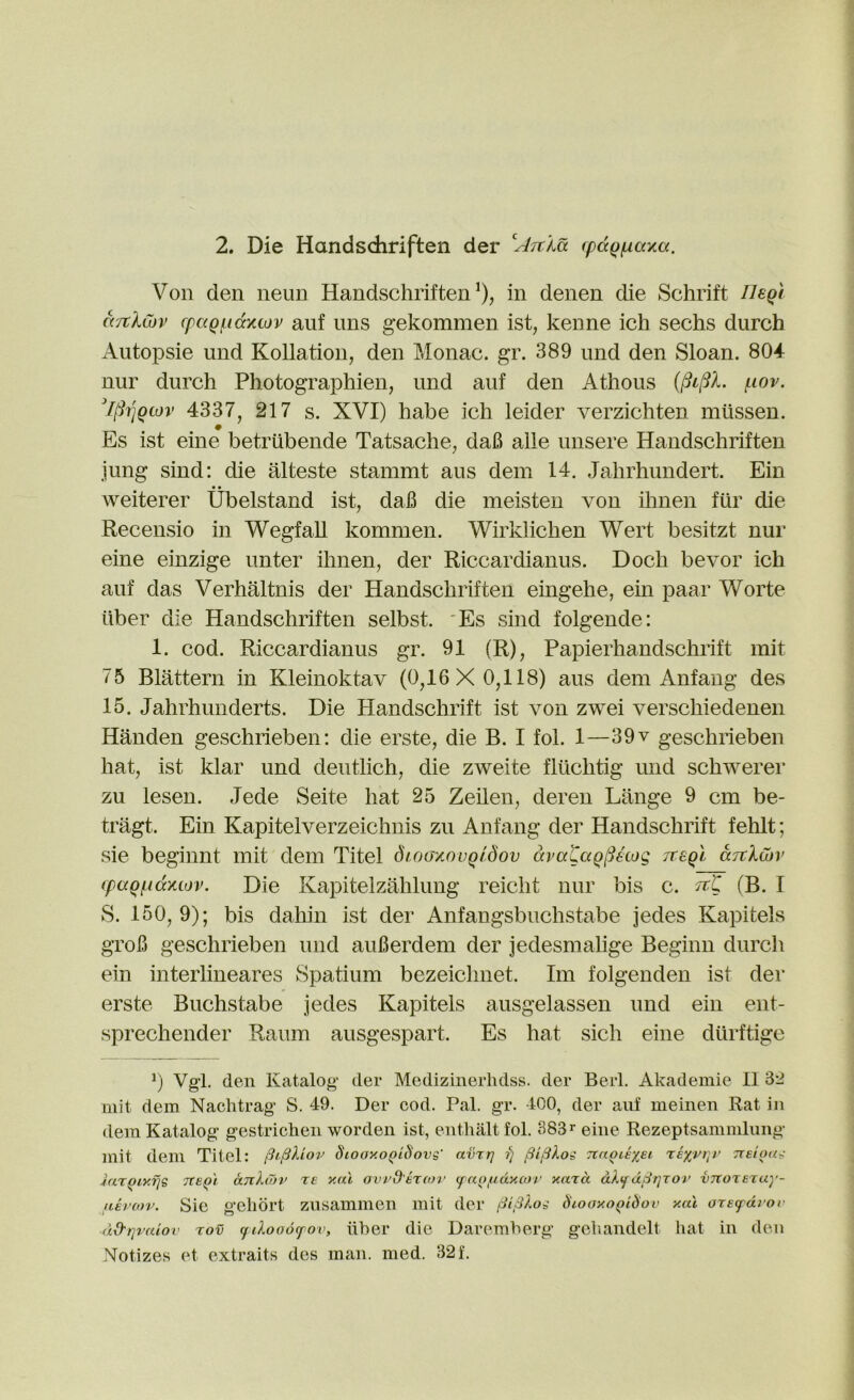 Von den neun Handsdiriften^), in denen die Schrift neQi d'/tlwv (paQf.i(xxLov auf ims g’ekommen ist, kenne ich seeks durch Autopsie und Kollation, den Monac. gr. 389 und den Sloan. 804 nur durch Photographien, und auf den Athous f-iov. [(iriQiov 4337, 217 s. XVI) habe ich leider verzichten mtissen. # Es ist eine betriibende Tatsache, da6 alle unsere Handschriften jung sind: die alteste stammt aus dem 14. Jahrhundert. Ein weiterer Ubelstand ist, dafi die meisten von ihnen fur die Recensio in WegfaU kommen. Wirklichen Wert besitzt nur eine einzige unter ihnen, der Riccardianus. Dock bevor ich auf das Verhaltnis der Handschriften eingehe, ein paar Worte liber die Handschriften selbst. 'Es sind folgende: 1. cod. Riccardianus gr. 91 (R), Papierhandschrift mit 75 Blattern in Kleinoktav (0,16X0,118) aus dem Anfang des 15. Jahrhunderts. Die Handschrift ist von zwei verschiedenen Handen geschrieben; die erste, die B. I fol. 1—39v geschrieben hat, ist klar und deutlich, die zweite fltlchtig und schwerer zu lesen. Jede Seite hat 25 Zeilen, deren Lange 9 cm be- tragt. Ein Kapitelverzeichnis zu Anfang der Handschrift fehlt; sie beginnt mit dem Titel dwaycovQldov dvataqlUioo, Tceql djtXcbv (paQ(.(dxiov. Die Kapitelzahlung reicht nur bis c. (B. I S. 150,9); bis dahin ist der Anfangsbuchstabe jedes Kapitels grok geschrieben und auBerdem der jedesmahge Beginn durch ein interlineares Spatium bezeichnet. Im folgenden ist der erste Buchstabe jedes Kapitels ausgelassen und ein ent- sprechender Raum ausgespart. Es hat sick eine dtirftige b Vgl. den Katalog der Medizinerhdss. der Berl. Akademie II 32 mil dem Nachtrag S. 49. Der cod. Pal. gr. 400, der auf meiiien Rat in dem Katalog gestrichen worden ist, enthalt fol. 383^ eine Rezeptsammliing mit dem Titel: Stooxo^iSovg' avrr] fj ^ifiXog TtnotexEi t:exjpi]V TTeloug iar()iy.fjg Tte^'i anXiTiv T£ vau avvd'kxcov fan/ndyAor yard dlifd^i]TOi' vTtOTezay- aii'cnv. Sie geliort znsammen mit der fiiSXog d'looy.o^idov xal arefdiov dd-rjvaiov tov tfilooofov, liher die Daremherg geliandelt hat in den Notizes et extraits des man. med. 32f.