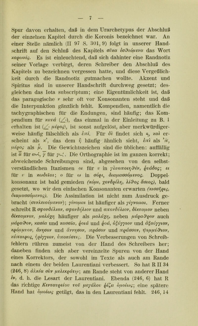 der einzelnen Kapitel durch die Koronis bezeichnet war. An einer Stelle namlich (II 97 S. 301, 9) folgt in unserer Hand- schrift auf den SchliiB des Kapitels ouxa m^iof-ieva das Wort AOQtovlg. Es ist einleuchtend, daB sich dahinter eine Randnotiz seiner Vorlage verbirgt, deren Schreiber den AbschliiB des Kapitels zii bezeichnen vergessen hatte, und diese VergeBlich- keit durch die Randnotiz gutmachen wollte. Akzent und Spiritus sind in unserer Handschrift durchweg gesetzt; des- gleichen das Iota subscriptum; eine Eigentumlichkeit ist, daB das paragogische v selir oft vor Konsonanten steht und daB die Interpunktion ganzlich fehlt. Kompendien, namentlich die tachygraphischen fiir die Endungen, sind haufig; das Kom- pendium fiir xoirct (X-), das einmal in der Einleitung zu B. I erhalten ist {/• ist sonst aufgeldst, aber merkwiirdiger- weise haufig falschlich als sttI. Fiir Sh findet sich xat er- scheint als das dem rj hMig ahnhch sieht, ejtl als Vr, u€Qog als Die Gewichtszeichen sind die liblichen: auffalhg ist « fiir (x^, y fiir . Die Orthographie ist im ganzen korrekt; abweichende Schreibungen sind, abgesehen von den selbst- verstandlichen Itazismen oi fur v in ylvoTzoLTjd'ev, Qvddog'j el fiir V in ywdelaL, o fiir co in (Joqi, dia/^iaGOOfievog. Doppel- konsonanz ist bald gemieden yoydgUrj, Ud'og dotog), bald gesetzt, wo wir den einfachen Konsonanten erwarten (xcGafjQLg, diat-iaGGo/Lievog). Die Assimilation ist nicht zum Ausdruck ge- bracht (GwAeiovinsvov)] ylvof,iac ist haufiger als ylyvouai. Ferner schreibt R Gcpovdv)uov, Gcpovdi^liov und GitovdvAlov, diKTa^iov neben dUuafxvov, jiio'Adxr] haufiger als f.ialdxr], neben f.idqad'Qov auch udqad'ov^ y.aGia und yiaGGia, qoid und Qod^ d^vyyiov und d'^ovyyiovj /.q6li{.ivov, dvTjGOv und dvvrjGov, TtgdGov und JtqdGGov, xpif.if.ivd'LOv^ jiVTtaiQog, rjQtyytov, vrcoyvGTic. Die Verbesseruiigeii von Schreib- fehlern riihren zumeist von der Hand des Schreibers her; daneben finden sich aber vereinzelte Spuren von der Hand eines Korrektors, der sowohl im Texte als auch am Rande nach einem der beiden Laurentiani verbessert. So hat RII 34 (246, 8) aA'KEa gvv ^elL/.QdT(n'^ am Rande steht von andererHand d. h. die Lesart der Laurentiani. Ebenda (246, 6) hat R das richtige KevTavQeiov rov (.leydXov qlCg oiioUog'^ eine spatere Hand hat oj-iolwg getilgt, das in den Laurentiani fehlt. 246, 14