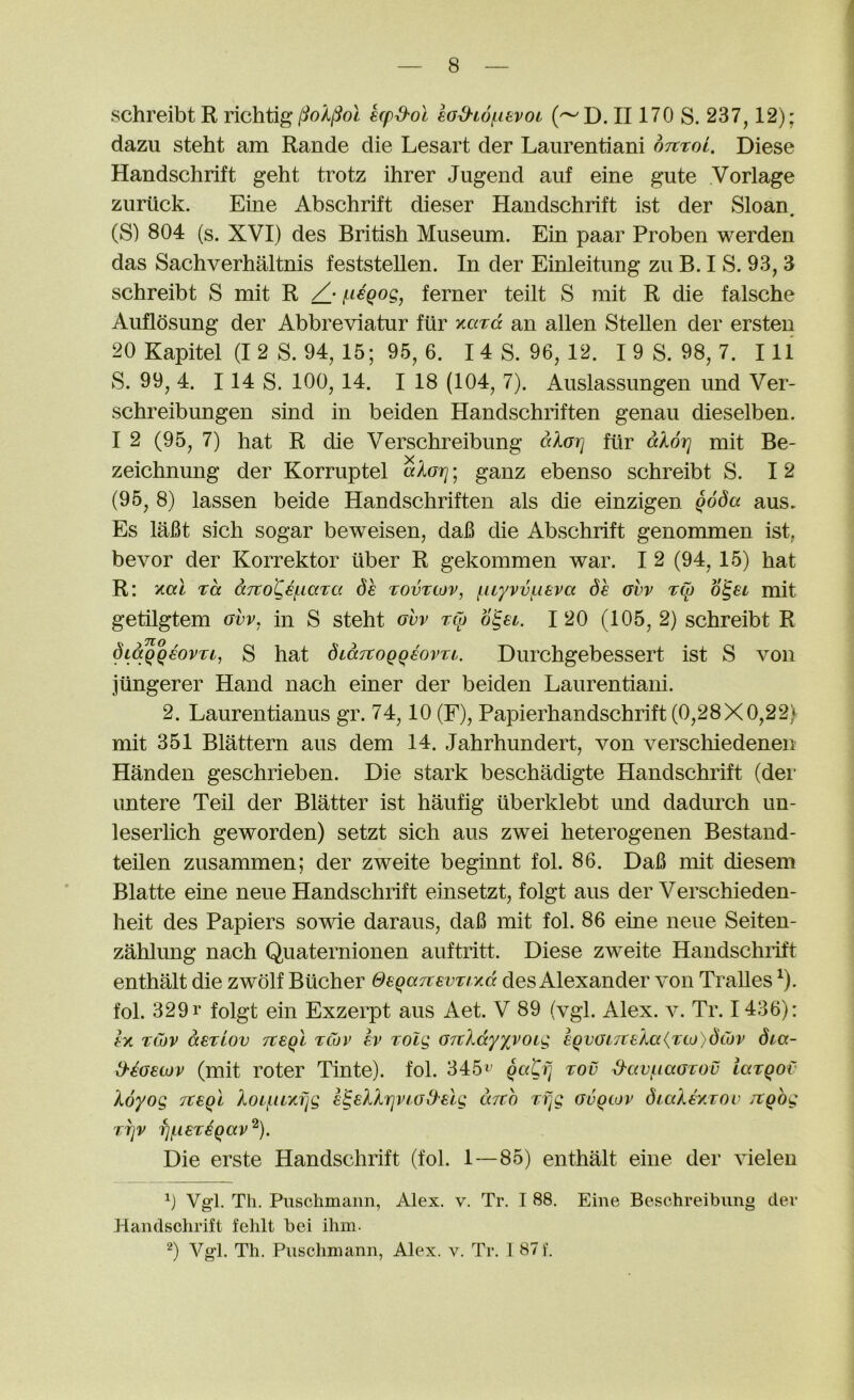 schreibt R richtig (^oXl^ol kpd'ol lod-LOf^iiivoi ('^D. II170 S. 237,12); dazu steht am Rande die Lesart der Laurentiani otcxol. Diese Handschrift geht trotz ihrer Jugend auf eine gute Vorlage zuriick. Eine Abschrift dieser Handschrift ist der Sloan • (S) 804 (s. XVI) des British Museum. Ein paar Proben werden das Sachverhaltnis feststellen. In der Einleitung zu B. I S. 93, 3 schreibt S mit R f^icQog, ferner teilt S mit R die falsche Auflosung der Abbreviatur fur xard an alien Stellen der ersten 20 Kapitel (I 2 S. 94, 15; 95, 6. I 4 S. 96, 12. I 9 S. 98, 7. 111 S. 99, 4. 114 S. 100, 14. I 18 (104, 7). Auslassungen und Ver- schreibungen sind in beiden Handschiiften genau dieselben. I 2 (95, 7) hat R die Verschreibung aXorj fur alor] mit Be- zeichnung der Korruptel alorj; ganz ebenso schreibt S. 12 (95, 8) lassen beide Handschriften als die einzigen Qoda aus. Es lafit sich sogar beweisen, daB die Abschrift genommen ist, bevor der Korrektor ilber R gekommen war. I 2 (94,15) hat R: xai xa aTtoCkiaxa de xovxcov, fuyvvfieva df avv xCt) mit getilgtem urr, in S steht ovv xCp ogu. 1 20 (105,2) schreibt R di^qeovxi, S hat diaTtoqqf-ovxi. Durchgebessert ist S von jiingerer Hand nach einer der beiden Laurentiani. 2. Laurentianus gr. 74,10 (F), Papierhandschrift (0,28X0,22) mit 351 Blattern aus dem 14. Jahrhundert, von verscliiedenen Handen geschrieben. Die stark beschadigte Handschrift (dei‘ imtere Teil der Blatter ist haufig uberklebt und dadurch un- leserhch geworden) setzt sich aus zwei heterogenen Bestand- teilen zusammen; der zweite beginnt fol. 86. DaB mit diesem Blatte eine neue Handschrift einsetzt, folgt aus der Verschieden- heit des Papiers sowie daraus, daB mit fol. 86 eine neue Seiten- zahlung nach Quaternionen auftritt. Diese zweite Handschiift enthalt die zwolf Bucher deqa7tevxi-/.d des Alexander von Tralles ^). fol. 329 r folgt ein Exzerpt aus Aet. V 89 (vgl. Alex. v. Tr. 1436): fx xCov ctexLOv tX€qI xtov ev xolg GftXdyxvoig lQVGi7ceXa{xto)dCov 6ia- d'^Getov (mit roter Tinte). fol. 345^’ qati] xov S-cwfiaGxov iaxQOv koyog Tteql Xoi^uKfjg e^sXXrjviGd'elg mch xf^g gvqcov diaXaKxou itQog X7jV fjf.l€X€QaV^). Die erste Handschrift (fol. 1—85) enthalt eine der vieleii 0 Vgl. Th. Puschmaim, Alex. v. Tr. I 88. Eine Beschreibimg der Handsclirift fehlt bei ihni- ‘^) Vgl. Th. Pusclmiann, Alex. v. Tr. 1 871‘.