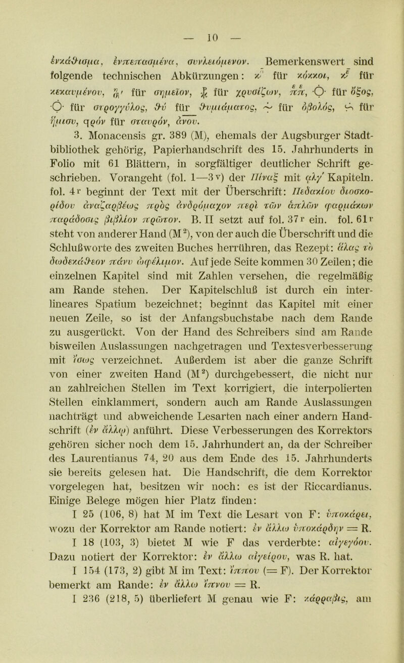 h/.dd^LO(.ia, ev7te7tcc(jfi€va, ovi’lewfievov. Bemerkenswert sind folgende technischen Abkurziingen; ftir y.oy.y.01,, y5 fiir ‘Aexav^f€vov, g' fur orj(.ielov, fiir xqvolCojv, tctc, -Q- fiir o^og, O’ fiir orqoyyvXoQ,^ d'v fiir d'Vfudi.iaTog, ^ fiir <ro fiir tjiuov, fiir o^avqov^ dvov. 3. Monacensis gr. 389 (M), ehemals der Augsburger Stadt- bibliothek gehorig, Papierhandschrift des 15. Jahrhunderts in Folio mit 61 Blattern, in sorgfaltiger deutbclier Schrift ge- schrieben. Vorangeht (fol. 1—3v) der lllva^ mit Kapiteln. fol. 4r beginnt der Text mit der Uberschrift: Tledaxlov dwoxo- qidov dva'CaQiSetog JtQog ccvdgof-iaxov tcsqI t&v djtkCov cpaqf.idxojv itaqddooLg §0Uov TcqCbtov. B. 11 setzt auf fol. 37r ein. fol. 61 r • • steht von anderer Hand (M von der auch die Uberschrift imd die SchluBworte des zweiten Buclies herriiliren, das Rezept: to diodey.dd'tov Ttdvv (ocpeXmov. Aiif jede Seite kommen 30 Zeilen; die einzelnen Kapitel sind mit Zahlen versehen, die regelmaBig am Rande stehen. Der KapitelschluB ist durch ein inter- lineares Spatium bezeichnet; beginnt das Kapitel mit einer neuen Zeile, so ist der Anfangsbuchstabe nach dem Rande zu ausgeriickt. Von der Hand des Schreibers sind am Rande bisweilen Auslassimgen nachgetragen imd Textesverbesserimg mit )'acog verzeichnet. AuBerdem ist aber die ganze Schrift von einer zweiten Hand (M^) durchgebessert, die nicht nur an zahlreichen Stellen im Text korrigiert, die interpoherten Stellen einklammert, sondern auch am Rande Auslassimgen iiachtragt mid abweichende Lesarten nach einer andern Hand- schrift {h akhp) anfuhrt. Diese Verbesserimgen des Korrektors gehoren sicher uoch dem 15. Jahrhundert an, da der Schreiber des Laurentianus 74, 20 aus dem Ende des 15. Jahrhimderts sie bereits gelesen hat. Die Handschrift, die dem Korrektor vorgelegen hat, besitzen ivir noch: es ist der Riccardianus. Eiihge Belege mogen hier Platz finden; I 25 (106, 8) hat M im Text die Lesart von F: vTvoxdQei, ivozu der Korrektor am Rande notiert: h' dlho mroxdQdqv — R. I 18 (103, 3) bietet M wie F das verderbte: cdyeyoov. Dazu notiert der Korrektor: h> dllto cdyeiqov, was R. hat. I 154 (173, 2) gibt M im Text: Itttcov (= F). Der Korrektor bemerkt am Rande: er dXXco Ittvov = R. 1 236 (218, 5) uberliefert M genau wie F: /.dqqa^Lg, am