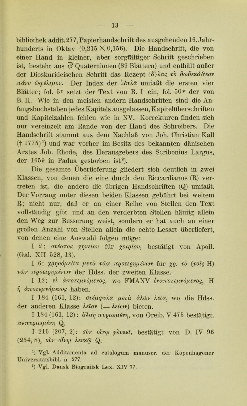 bibliothek addit.277,Papierhandschrift des ausgehenden 16.Jahr- hunderts in Oktav (0,215 X 0,156). Die Handschrift, die von einer Hand in kleiner, aber sorgfaltiger Schrift geschrieben ist, besteht aiis iti Quaternionen (89 Blattern) imd enthalt auBer der Dioskurideischen Schrift das Rezept (a)lag to dcodexd&sov itdvv cocpehiiov. Der Index der yJ^tla umfaBt die ersten vier Blatter; fol. 5r setzt der Text von B. I ein, fol. 50v der von B. II. Wie in den meisten andern Handschriften sind die An- fangsbiichstaben jedes Kapitels ausgelassen, Kapiteluberschriften und Kapitelzahlen fehlen wie in NV. Korrekturen finden sich nur vereinzelt am Rande von der Hand des Schreibers. Die Handschrift stammt aiis dem NachlaB von Joh. Christian Kali (t 1775)^) und war vorher un Besitz des bekannten danischen Arztes Joh. Rhode, des Herausgebers des Scribonius Largus, der 1659 in Padua gestorben ist^). Die gesamte Uberheferung gliedert sich deutlich in zwei Klassen, von denen die eine durch den Riccardianus (R) ver- treten ist, die andere die iibrigen Handschriften (Q) umfaBt. DerVorrang unter diesen beiden Klassen gebiihrt bei weitem R; nicht nur, daB er an einer Reihe von Stellen den Text voUstandig gibt und an den verderbten Stellen haufig aUein den Weg zur Besserung weist, sondern er hat auch an einer groBen Anzahl von Stellen aUein die echte Lesart liberhefert, von denen eine Auswahl folgen moge: I 2: OTsarog xr^vsiov fur xoiqiav^ bestatigt von Apoll. (Gal. XII 528, 13). I 6: XQ'^^df-is^a j^isTa tCov TtqotiQrif.ievcov fur (j^olg H) Twv 7tqo€iQrjii€vcov der Hdss. der zweiten Klasse. I 12: el d7TOTef.iv6f.ievog, wo FMANV evajtoTe{.iv6usvog^ H /) d7toT8(.iv6(.ievog haben. I 184 (161, 12): GT€urpvla (.lexa dlu)v Isla^ wo die Hdss. der anderen Klasse lelov (= leuov) bieten. I 184 (161, 12): dluri TtvQLOjfAevi]^ von Oreib. V 475 bestatigt. 7Le7tVQU0f.l€Vrj Q. I 216 (207, 2): gvv oivw ylvxel, bestatigt von D. IV 96 (254, 8), GVV oXvoj levxqj Q. 0 Vg!. Additamenta ad catalogum manuscr. der Kopenhag*ener Universitatsbibl. n 277. ‘‘‘) Vgl. Dansk Biografisk Lex. XIV 77.