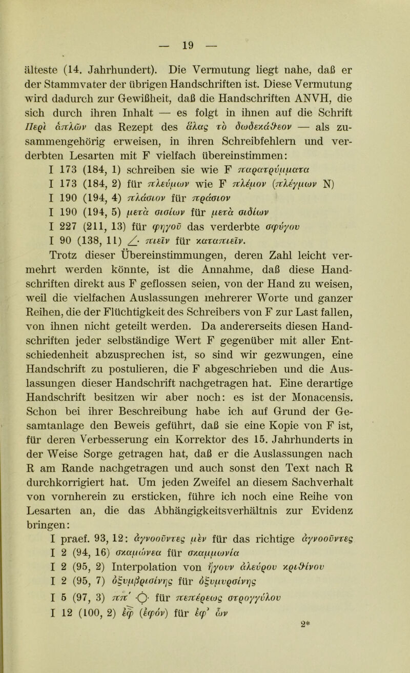 iilteste (14. Jahrhundert). Die Vermutung liegt nahe, daB er der Stammvater der ubrigen Handschriften ist. Diese Vermutung wird dadurch zur GewiBheit, daB die Handschriften ANVH, die sich durch ihren Inhalt — es folgt in ihnen auf die Schrift ri€Qi aTtlcuv das Rezept des alag to dcodexdd'sov — als zu- sammengehorig erweisen, in ihren Schreibfehlern und ver- derbten Lesarten mit F vielfach ubereinstimmen: I 173 (184, 1) schreiben sie wie F 7taQaTQv(.i(iaTa I 173 (184, 2) fur 7tXev(.uov wie F Ttli^iov (Ttleyficov N) I 190 (194, 4) TiKccGiov fur Ttgaoiov I 190 (194, 5) f-ierd oioitov fiir (.lera oiditov I 227 (211, 13) fur (piqyou das verderbte Gcpvyov I 90 (138, 11) /• jtLsiv fur yiaraTuelv. • • Trotz dieser Ubereinstimmungen, deren Zahl leicht ver- mehrt werden konnte, ist die Annahme, daB diese Hand- schriften direkt aus F geflossen seien, von der Hand zu weisen, weil die vielfachen Auslassungen mehrerer Worte und ganzer Reihen, die der Fliichtigkeit des Schreibers von F zur Last fallen, von ihnen nicht geteilt werden. Da andererseits diesen Hand- schriften jeder selbstandige Wert F gegeniiber mit aller Ent- schiedenheit abzusprechen ist, so sind wir gezwungen, eine Handschrift zu postulieren, die F abgeschrieben und die Aus- lassungen dieser Handschrift nachgetragen hat. Eine derartige Handschrift besitzen wir aber noch: es ist der Monacensis. Schon bei hirer Beschreibung habe ich auf Grund der Ge- samtanlage den Beweis gefuhrt, daB sie eine Kopie von F ist, fiir deren Verbesserung ein Korrektor des 15. Jahrhunderts in der Weise Sorge getragen hat, daB er die Auslassungen nach R am Rande nachgetragen und auch sonst den Text nach R durchkorrigiert hat. Um jeden Zweifel an diesem Sachverhalt von vornherein zu ersticken, ftihre ich noch eine Reihe von Lesarten an, die das Abhangigkeitsverhaltnis zur Evidenz bringen: I praef. 93, 12: dyvoovvreg (.lev fur das richtige dyvoouvreg I 2 (94, 16) Gy.afi(hv€a fiir Gxa(.i(.uovla I 2 (95, 2) Interpolation von fjyovv dXevQOv xQid'Lvov I 2 (95, 7) d^v(.i(SQiGivrjg fur o^vfivQGtvrjg I 5 (97, 3) TtTt' -Q- fiir TceTteQetog GTqoyyvXov I 12 (100, 2) k(p (icpov) fiir £cp' cov 2*