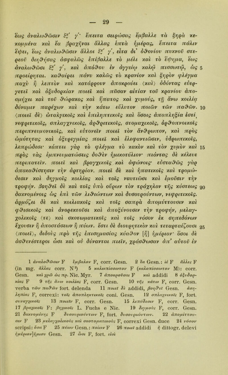 €iog avaXtod-Luoiv y' €7C€iTa aeiQcoaag ei^i^alXe ra ^rjQcc x£- y.Ofif.i^va y.a.1 ea ^QayJ]vai aXXag ejtra fjjn^Qag, eTteira TtdXtv €ip€iy 6wg dvaXwd'Cootv dXXoi B^' y , eira 6l bd-oviov Ttvxvov ore- ^€ov dirjd'i'iGctg dorpaXwg ETti^aXXe to f.ieXi ko.1 to eiprjf,ia, ewg dvaXwd-CuOL Bb' y', y.cu ditod-ov ev dyyeUo xaXio TtLoacoTfpy ojg 5 TtQoeLQrjTai. '/.ad-aigei jidvv y,aXCog to T^qctviov xal ^rjqov (pXey(.ia Ttayv 1) XeTtTov y.al xaTdqqovv aTtoKQovet (xal) bdovTag eveg- yeTel xal b^vdoQxiav itoiU xal Ttdoav ahiav too xqavlov dito- Of.iT]X€t xal TOO d^(i)Qaxog xal rjTtaTog xal xv^iovg, Tfj dvto xolXlcc SvvafiLV Ttaqexiov xal ti]v xdTto evXvTOv TtoiCov Tibv TCaS^Cov. 10 {Ttoiel de) LOTaXyixolg xal €7tiXrj7TTixolg xal oootg aTtOTrXrj^la botL^ vBcpQiTLXolgy GTtXayxvixolg, dg^giTixolg, GTOf.iaxixolg, bqd^OTtvoLXOlg TtBqLTtvBvaovLxolg, xal bvtovbIv TtoLBl Tov dvd-gtoTtoVy xal Ttqog lof^oTrjTag xal d^vqeyf.iLag ttolbI xal eXecpavTicoGiv, vdqLoicixoig, XeTCqdjdeGL' xotctbl ydq to (pXeyf.ia to xaxov xal tov xal 15 Ttqog Tag B[.i7tvBv^iaT(I)GBLg doS-hv fjf.uxoTvXtov’ TtiovTag de xbXbvb TceqLTcaTBiv. tcolbI xal ^qayxt'Xolg xal dcpcbvoLg' evGTa^wg ydq aTtoxa&iGTrjGiv Trjv dqrrjqiav. Ttoiel de xal fjTtaTixolg xal Tqof.uo- deGiv xal drjyf.iolg xoiXiag xal Tolg vavTiCoGi xal ej^iouGiv tt]v Tqocpiqv. ^OTj^el de xal TOlg vTto ovqcov tov TqdytjXov Tfjg xvGTecog 20 daxvojiievoig cog bttI tCov XiS^uovtcov xal dvGOvqovvTtov, vetpqiTixolg. dqj.i6Cei de xal xoiXiaxolg xal Tolg GaTtqd aTtOf.ivTTOVGiv xal tp^LGLxolg xal dvoqexTOVGi xal dito^vvooGiv tt]v Tqocpiqv, fiieXay- XoXixolg <T£> xal GxoTcofiaTixolg xal Tolg vogov ex Gr]Tted6vtov eyovGiv fj aTtOGTdGBcov fj Ttvcov. bgtl de diovqqTixov xal TeTaqTaiBovGi 25 {Ttoiel), didovg Ttqo Tf^g eTtiarj/LiaGiag xvaS-ov [?)] fj/Lieqiov ogol de aG^evBGTeqoi wgi xal ov dvvavTai Ttieiv, yqdG&coGav arc avTOv ev 1 avaXod'cbaLv F e/n^aXov F, coiT. Gesn. 2 %a Gesn.: le F aXXes F (in mg’. uDms corr. N^) 5 naXconioocorov F {y.aXonioocoTov M): corr. Gesn. yat ws Nic. Myr. 7 dnox^ovoac F yal addidi 8 d^vSo^- yias F 9 rfjs dvco y.otXias F, COIT. Gesn. 10 ydrw F, COIT. Gesn. verba riov nad-wv fort, delenda 11 tcolei Se addidi, fio/jd-ei Gesn. dot]- XrjTtias F, correxi: toz^ ditouXtiyrcyozs coni. Gesn. 12 oTtXaxviyois F, fort. avvayxryois 13 tzoleZv F, corr. Gesn. 15 XeTtvSeotv F, corr. Gesn. 17 §qaxiyoZi F: §r\xiyoz<s L. Fuchs e Nic. 19 F, corr. Gesn. 21 Say.vofiivrjs F Svoov^tovvrojv F, fort, dvoovquovrcov. 22 dnofiixTOv- oiv F 23 jueXayxoXiy.ovs yal ayoro/^iariyotg F, correxi Gesn. duce 24 vooov scripsi: F 25 Gesn.: F 26 Trotf?addidi ^ dittogr. delevi fifiEQLov\r\fuov Gesn. 27 ojoi F, fort, da'i