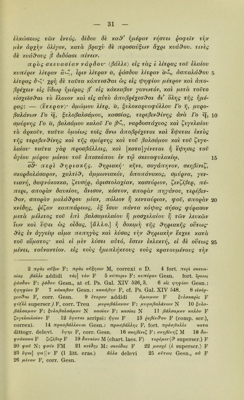 eX-'MoaeLOQ tCov evzog. dldov dh fi(.UQav v^Gret ^ocpelv Tijv f^ihv aQx^v dXlyoVj Kara §qct%v 6e TtgoGav^tov aygi Kvdd^ov. riveg dh xvd&ovg ^ didoaoi Ttiveiv. TtQog oxevaGiav vdgdov' (^dlXe) elg rag i Xirgag rov eXaiov xvTthgiv Xhgav d'^, igiv Xirgav a, gdodov Xhgav «'A, darcaXdd'Ov 5 Xirgag (5^* xgi] dh tavra xoTtread-ai cog eig iprjq)lov ^lexgov y.al drto- ^gex^iv £^9 vdtog fjf.i€gag eig y.dy.'/.a^ov yavtoTov^ xal fuerd tovto eioxf^iod^ai to eXaiov nal elg amh d7to(Sgex£Gd'ca dt* oXrjg Tfjg fj^e- gag: — (eregov)’ d(.i(x)f.iov Xixg, a, §vXoy.agvocpvXXov Fo fj, fivgo- §aXdviov Fo ^vXo^aXodj^iov, xaGolag, Tege^iv^^lvrjg dvd Fo q, 10 oiivgvrjg Fo a, ^aXodf-iov y.aXov Fo vagdoardyvog xal tvyeXaiov TO dgxovv. TavTa dfioicog Tolg dvco dn:o§gex£TaL %a\ eipSTai exTog Tfjg T6ge(^ivd'Lvrjg y.al Tfjg o^ivgviqg y.al tov ^aXadf-iov y,al tov Cvye- Xaiov' TGLVTa yctg Ttgoo^dXXetg, Kal \^(XTa\yiveTai fj eiprjGig tov dyiov j.ivgov (.lovov tov eTCiOY.OTCov ev Tip GY.evo(:pvXay.i(p, 15 od Ttegl ^rjgtayifjg. ^rjgiaxij’ xfjve, Gaydjtrjvov, Gxri^iviC] GTiogdoXdoagov, x^^XTid-^ df-ificovLaxov, dTtOTtdvaKog, Of^vgva, yev- Tiavrjj dacpv6/.oy.y.a, gevoijgj dgiaToXoylGV, ycaoTogiov, tivtV^eg, Tte- Ttegi, GTCogdv davKiov, dviGOV, xootov, OTtogdv JtTqydvov^ Tege^tv- d-ov, OTCogdv (.laXdd^gov f.ilav^ ttoXiov ^ yievTavgiov, (pov, Gitogdv 20 xvldrjg, gitav /.aTTTtdgetog, e§ Xoov TtdvTa xoipag oijoag (pvgaoov f.ieTcc fieXiTog tov ettl (^aXGaf^ieXatov fj i^ioox^Xalov fj tCov Xevxojv luv y.al eipet wg oldag. [dXXo.] ^ doxif-ii] Tfjg d'lqgLaxfjg ovTcog' ^hg ev dyyei(p alf.ia TteTtrjyog xal Xvoag TVjV S^rjgiaxijv exx££ xaTct TOV aif.iaTog' xal el (.ihv Xvoet avTo, eoTiv eyXexTfj, el dh ovTcog 25 ueveif TOvvavTLOv. elg Tovg fj(.u7tX^xT0vg Tovg xgaTOv^ievovg TijV 2 TTQos aii^Lv F: Ttgbs aij^rjoiv M, correxi e D. 4 fort. tce^I oxsva- oias pdkXe addidi Tag] rbv P 5 xvTteQtp P: xvTtegov Gesn. fort, tgecos ^doSov P: goSov Gesn., at cf. Ps. Gal. XIV 526,3. 6 elg xprjflov Gesn.: rjxprjtfiov P 7 xd^a^ov Gesn.: xaxdptjv P, cf. Ps. Gal. XIV 548. 8 elosQ- %Eod'ai P, corr. Gesn. 9 eregov addidi dfj.(o/.iov P ^vloxaglg F (fv(XX superscr j F, corr. Treii fivgopdlavov P: f.ivgo§aXdvcov N 10 ^vXo- pdXaafjiOv F: ^vXopaXod/LLOv N xao'iav F: xaaiag N H pdXaa/nov xaXbv P ^vyeXaiXaiov P 12 experai scripsi: rjxpei P 13 ge^ivd'ov P (comp. SCI’.), correxi. 14 TtgoopdXXovoL Gesn.: ngoopdXXrjg P, fort. TtgoofiaXXe xarct dittog’r. delevi. e^qs P, corr. Gesn. 16 axq^ivfg P: oxqpivqlg M 18 8a- (pvoxoxa p F 19 Savxiov M (chart, laes. F) T£g£/uir(d’ siipei’scr.) P 20 ffov N: fov£ PM 21 xvlSqg M: oxvlSag p 22 ^loaye {X superscr.) F 23 expel] xpa\\v F (1 litt. eras.) dXXo delevi 25 ovrcog Gesn., ov p 26 ftfuov P, corr. Gesn.