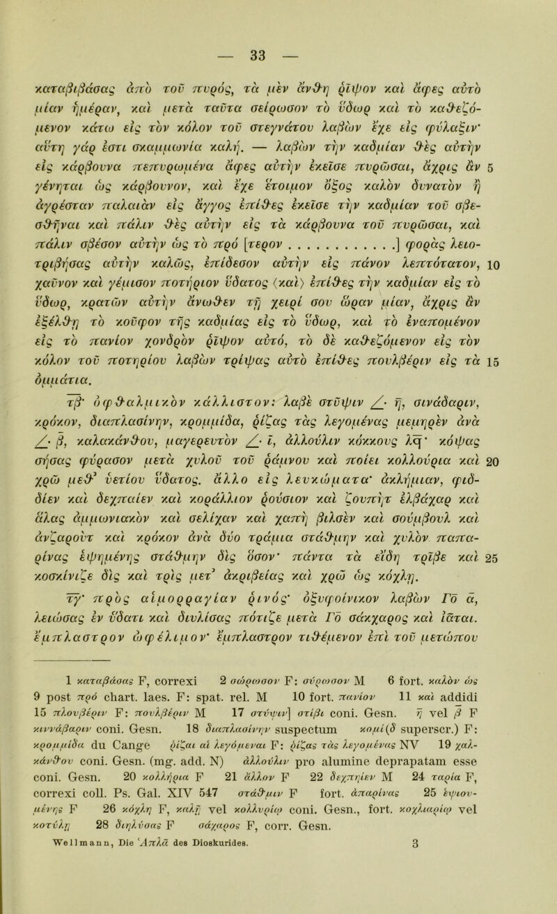 Y.aTa^i^(XGaq cctto too TtuQog, ra j^ihv avS^rj qiipov xal acpsg amo jiilav fji.i€Qav^ Y.a.1 i-teTct Taura oeiqcoGov to vdwQ xal to mad^eto- /.levov xccTco eig top xoXop too GveyvccTOv lalSwv f%£ elg fpvXa^iv' auTrj yaq Igtl Gxauiiiovla xgIt], — Aa/iwv TrjV y^adfulav ^-hg avTTjv eig v.aQ§ovva TxeTtvQiof^ieva acpsg avTijV sxelGe TtvqCoGat^ gv 5 yhriTaL tog xccq^ovvov, /.al eye stol^iov o^og xalov SwaTov /) ayqeGTav naXaLav eig ayyog STci^eg ey.elGe TrjV xadf^ilav too G^e- G&fjvai xal TCaXiv S-hg avTijV sig Ta xdq(Sovva tov TtvqCoGai^ y.al Ttccliv gI^sgov avTT]v tog to tvqo [teqov ] cpogdg Xblo- TQi^T^Gag avTT]v ycaXtog, STtidsGov avTi]v eig Ttdvov XertTOTaTOv^ 10 yavvov xal yef.iLGOV tvot^qlov vdaTog {nal) ejtid'eg TTjV -/.adfilav eig to vdtoq^ 'AqaTtov avTiiv dvto3-ev Tf] ysiqi gov toqav fuav, ctyqig dv e^eX&j] TO Aovcpov Tfjg Aad/ulag eig to vdtoq, xal fo eva7tof.ievov eig TO Ttaviov xovdqov qlipov avTo, to 6e Aa^eCofievov eig top AoXop TOV TtoTYjqiov Xa^cop Tqixpag avTo erci^eg TtovX^ieqip eig to. 15 of-uidTia. T^' dcp^ctX/niAOP xdXXiGTOP: Xa(Se GTvipip /• fj^ GipdSaqip, AqoAOP, Sta7tXaGipr]P, Aqo(.ipiida, qi^ccg T^dg Xeyofiepag (,ie(,iriqep dpct AaXaxdpd^ov, jiiayeqevTOP I, dXXovXip AOAxovg X^' Koipag Gi]Gag cpvqaGOP f.ieTa yvXov tov qd^ipov Aal Ttoiei AoXXovqia acCi 20 y^qG) f.ie^^ vetlov vdaTog. dXXo eig XevAcof.iaTa' ccAXi^/Luap, tpid- diep Aal deyTtaiep Aal AoqdXXiop qovGtop aoI CovTtrjT eX^dyaq Acd dXag d(.if.ii0PLaA0P Aal GeXiyap ami yaTCi] ^lXgep Aal Govf.i(3ovX Aal dp'Caqoi'T Aal AqoAOP dpd dvo Tqdfua GTd^i-irjp amI yvXbv TXana- qipag eiprjfieprjg GTd^firjP ogop' TtdpTa Ta eYdrj Tql^e Aal 25 amgaIplCe dig Aal Tqlg (.let aAqi^eiag Aal yqto tog AoyXj], ¥y’ Ttqbg aiuoqqayLap qipog' d^vcpoipiAOP Xa^iop Fo a, XeitvGag ep vdaTL Aal divXiaag ttotiKe (.ietcx Fo GdAyaqog Aal idTai. EiiTtXaGTqop tocp eXi\.iop' €f.i7tXaGTqop Ti^efiepop ercl tov j^iETtuTtov 1 xara/3doag F, COrrexi 2 ocoqtoaov F: ovqcooov M 6 fort. aaXbv (hg 9 post Ttod chart, laes. F: spat. rel. M 10 fort, naviov 11 y.al addidi 15 Ttlov^e^iv F: novX^iqiv M 17 ax-vxviv^ coni. Gesn. ^ vel F y.ivvd^aoiv coni. Gcsn. 18 dicmXaoivriv suspectiim yo/[d(S siiperscr.) F: xoofi/iiida du Cange ^i^ai at Xeyo/uevai F: bi^ag rag leyoftevag NV 19 y.dvd'ov coni. Gesn. (mg. add. N) dXloijliv pro alumine deprapatam esse coni. Gesn. 20 y.oXXrjQia F 21 dXXov F 22 8e%7trjiev M 24 raqia F, correxi coll. Ps. Gal. XIV 547 ordd'f.uv F fort, dna^ivag 25 kyrov- utryg F 26 y.dyXi] F, y-ccXfj vel yoXXvQuo cOlli. Gesn., fort. yoyXia<ii(o vel y.orvXi] 28 dirjXvoag F od/a^og F, COIT. Gesn. We 11 maun, Die ^A7l?.d des Dioskurides. 3