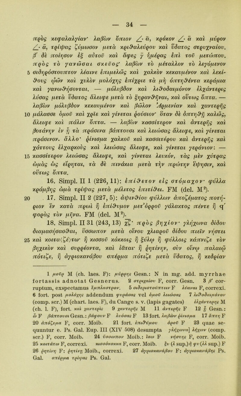 TtQog y,€(paXalyiccv‘ Xa^wv ojtwv /j «, y.q6yiov a xal juvqov /• a, roiipag Cvf,itoaov (.lera Y,Qid-aXevQOv y,al vdatog Grqvxvaiov, Sh TtolrjGov avTOv xal acpeg y ^f.iiqag STtl rov (.UTWTtov. ^qbg TO yavojGai GY.evog' Xa^cuv to f-i^aXXov to Xey6{,ievov 5 GidrjqoGTOVTCTOv Xiaive 67Uf.i£Xwg kol yaXinov xexavj^ievov xal XskI- d-ovg cpcbv xai yvXov /LioXoxrjg eTtiyqie tcc f.irj OTtTrj^ivTa xeqd(.ua y.a.1 yavo)^7]GOVTai. — f.i6Xv^dov yial XLd^odcufxovov IXyavTaqig XvGag (.iBTa vdaTog dXeupe {.iSTa to ^rjqav^fjvai, Kai omtog OTtTa. — Xa^iov f,i6Xv^dov xey.av^hov y.al (liwXov ^Aq^ieviav yial yavTeqfig 10 i-iaXaGGe 6f,iov y.al yqle xal ytv€Tai qovGiov’ OTav de OTtTi^^fj xaXcbgj dXsicpe y,al TtdXiv OTtTa. — Xa^iov xaGGLTeqov y.al dvTsqfjg y.at ^OTdvrjv Iv f] TO. TtqdGiva ^dTtTovGi y.a.1 XetdiGag dXeupe^ y,al yiveTai TtqdGLVOV. dXXo' qivLG^ia %aXy,ov y.al KaGGLTeqov y,al dvTsqfjg xal ydTTOvg kXxaqytovg Kal XeicoGag dXeupe^ y.al yivBTai yeqdvLOv: — 15 KGGGLTeqov XeiwGag dXeupe^ y.al yivBTai Xbv'aov, Tag fxev wf.idg wg eiqiiTaL, tcc de TUvdxia f,ieTcc tt]v TtqdjTrjv siprjGiv^ y-oX ovTCog OTtTa. 16. Simpl. II 1 (226,11): CTtid'BTov elg GTo^axov cpvXXa Yqdfi^rjg d)f.id Tqiipag f.i€Ta (.leXiTog iTtiTid^u. FM (del. M^). 20 . 17. Simpl. II 2 (227, 5): dipivd-iov cpvXXiov dito'Ce^iaTog TtOTiq- qwv £V YaTcc Ttqcul ^ kTtid'Vf.iov f,ieTdqqov ydXaKTog Ttevte fj (poqdg Tov (.ifjva. FM (del. M^). 18. Simpl. II 31 (243,13) x^' ^Qog ^rjyjov yXrixMva didov 6taf,iaG7]GaGS'ai, vggwtvov (.i€Ta otvov didov Ttielv v^gtel 25 Yal YOLTa(Cs)TO)' fj ylggov YOYYOig fj ^vXtp fj cpvXXoig YdjtviKe tov ^rjxi'YOV Yol GvqqiovTa, yo\ iocTat fj qrjTlvrjV, gvv oivcp TtaXatto TtoTiCe, fj dyqtOYavd^ov GTVEqjiia TtoTtte (.ietcc vdaTog, fj Ysdqiav 1 /.lovQ M (ch. laes. F): fiv^Qt]s Gesn.: N in mg\ add. myrrhae fortassis adnotat Gesnerus. 2 ax^iy/xiov F, corr. Gesn, 3 /S' cor- ruptum, exspectamus efiTtlaoxQov. 5 ocSe^iarovTcrsiv F Ivavai F, correxi. 6 fort, post jiioXoxrjs addendum yv^daag vel o/uov keicooag 7 Icd'oSac/ltdvor (comp, scr.) M (chart, laes, F), du Cange s. v, (lapis gagates) Uxf^rxs^i^g M (ch. 1, F), fort, nal 9 xavxe^fig M 11 dvxe^fig F 12 1] Gcsn.: ojY pd7txovoi(j!eST\..:PdfovvY XvooagY Ict^ojv ^ivio/iia 17 o.tt/; F 20 dno^efxa F, coiT. Moib. 21 fort. eTud'ij/icov d^ov F 23 quae se- quuntur e. Ps. Gal. Eup. Ill (XIV 508) desumpta (comp, scr.) F, corr. Moih. 24 ■ijoownov Moib.: ^ioco F vi^oxrjg F, corr. Moib. 25 xotxdxco F, correxi. xioodxoxxa F, corr. Moib. (A sup.)^ f sup.) F 26 ^rjxivT} F: ^rjxiprj Moib., COrrexi. 27 dy^toxavd^ov F: dy^ioxard/Srjg Ps. Gal. OTteQfia x^ciyag Ps. Gal.
