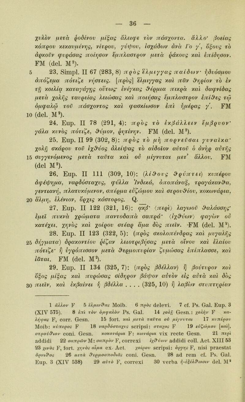 10 15 20 25 30 36 %vXov f.it'ta Qodivov aXeupe xhv rcdaxovta. dXXo' (joelag KOTtgov y.£xavfi6vrjg, vItqov, yvij.iov, ioxddiov dvd Fo y\ oS,()vg to dgnovv cpvgdoccg TtOLrjGov €f.i7tXaGTQ0v {.leTa qdy.ovg yal eTtidrjGov. FM (del. cc7t6Ks!.ia jtoTi^e vi^Greig. [Ttgog] eXf.uyyag yal Ttdv &rjQlov to iv Tfi yoiXLa yaTCcydyrjg ovTtog' Iveyyag ^eq^ua itiygd yal dacpvidag jLiSTa xoXfjg Tavgeiag XsuhGag yal jtonjGag €f.mXaGTQOv inid'Eg toj 6f.icpaXcp Tov 7tdG%ovTog yal cpaGyuoGov ItiI fjjnegag y'. FM (del. ]VP). 24. Eup. II 78 (291, 4): Tcghg to ey(:idXXeLv €f.i^gvov' ydXa yvvbg Ttovite, d'vf.iov, grjTlvrjv. FM (del. M^). 25. Eup. II 99 (302, 8): Ttgbg to ilit] TtoqvevGai yvvalya' yoXyi Gydqov tov iy^vog dXeiipag ro aidoiov avTOv b dvijq avTf^g Gvyyevofxevog (.istcc TavTa yal ov fiilyvvTat (.i£t dXXov. FM (del M^). 26. Eup. II III (309, 10): {XL-d-ovg S^qvTtTSi) yvTteqov dcpeipiq^ia, vaqdoGTaxvg, cpvXXa 'ivdiydj o/tOTtdva^, Tqaydyav^a, yevTiav^^ 7tXaTvyv(.uvov, GTteqfAa evCwfiov yal GzqovxXlov, yoytovdqia, dXj^ii], kXhiov, bqxi<i ydGToqog. Q. 27. Eup. II 122 (321, 16): {Tceql) Xaytoov ^aXdGGtjg' Ttvyva XQ^bjLiaTa TtavTodaitd Gajtqd’ (ix^vcov) <paycov ov yaTex^i. xV'^og yal x^^^QOv GTeaq df-ia dbg Ttielv. *FM (del. M‘0- 28. Eup. II 123 (322, 5): (ztqbg GyoXoicevdqag yal (.ivyaXfjg driy^iaTa) dqayovTiov qlCav XeiOTqt(Si]Gag f.i€Ta oivov yal eXaiov TtoTite' fj vyqoTtLGGOV (.iSTcc d^eqf.i07tvqiav gvi.id)Gag eTtiitXaGGS, yal laTai. FM (del. M^). 29. Eup. II 134 (325, 7): {Ttqbg ^deXXav) ?) §ovTvqov yal b^og f-il^ag yal jtvqwGag Gldr]qov §dipov ambv eig avTa yal dbg Tuelv, yal ey^aivei fj ^deXXa .... (325, 10) ?} Xa(icov GTVTtTrjqiav 1 dXXov F 5 eX/iuvd'ag Moib. 6 Tiqbg delevi. 7 cf. Ps. Gal. Eup, 3 (XIV 575). 8 ercl rbv 6fi(falbv Ps, Gal. 14 xolh Gesn.: yoXrjt’ F x«- Xijxpag F, COrr. Gesn. 15 fort. i<cd /nerd ravra ob fdyrvrai 17 y.viteqov Moib: yvTCeqog F 18 vaqSooTctxvg scripsi: araxog F 19 evgcbfiov \xai\, o'tqovd'Lov coni. Gesn. yoxovd^ta F: yiordqia vix recte Gesn. 21 iteol addidi 22 oaTiQoyv M: oanqbv F, correxi Ixd'van’ addidi coll. Aet. XIII 53 23 x‘''^'og F, fort. xi]vbg alfia ex. Aet. xoiQov scrips!: bqyrig F, nisi praestat bQvid'og 26 uerd d'eqf.ioonobtdg coni, Gesn, 28 ad reni cf. Ps. Gal. Eup. 3 (XIV 538) 29 avrb F, correxi 30 verba iq-e^ekd'wotv del. M*