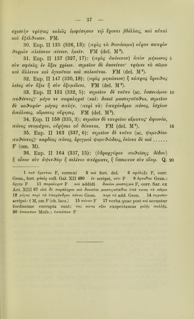 oxiOTtjV TQiif.fag y.aXtdg {■(.icpvGrjoov tlo sxovtl ^deXXag^ y.al avral yxu igeX&coaiv. FM. 30. Eiip. II 135 (326, 13): (Tt^bg tcc S-avdoLf-ia) ovqov oaTtQov O'EQf.ihv TtXelGtov TcivEiv, E^ueiv. FM (del. M^). 31. Eup. II 137 (327, 17): (TtQog ccxovltov) otxov (.iriycovog ohv ocfEytXf] Ev b^Ei Grjf^iElov dh dyovlrov' rq^iEi ro Gwf.ia yal dXXETCiL xal oyxovTaL xal TtEXiouxaL. FM (del. M^). 32. Eup. n 147 (330, 18): (rcqhg (.irjKwvtov) fj xoTCgog oqvLd'Og XElog Gvv b^EL fj GUV o^ufiEXtri. FM (del. M^). 33. Eup. II 151 (332, 5): Grj(.iEiov 6e touto (sc. voGy.vdf.iov TTod-EVTog)' fisya te TtagaXrjQEl {yal) doyEl fiaGTiyovG^at. GrjfiEiov 6e ya&agov fisyag GTrXfjv, {tveql rd) VTtoxbvdgia Ttovog, iGxdov dTtoXvGLg, aifiGTog ovgriGig. FM (del. M^). 34. Eup. n 158 (335, 3): GrjfiElov dh zavgEiov atfiarog' dcpiovia, Ttovog GTOfidyov, ovgfjGaL ov dvvaTat. FM (del. M^). 35. Eup. II 163 (337, 6): GrjfiElov dh tovvo (sc. ipifivd-iov Tto&EVTogy yagdlag Ttovog, Egvyfiol xpifivd-codELg, evLote dh yal F (om. M). 36. Eup. II 164 (337, 15): (vdgaQyvgov Ttod'ELGiqg didov) fj olvov GVV dipivS-ig) fj geXLvov GTtEQfian^ fj vGGtoTtov gvv oivto. Q. 1 rov exovrog P, correxi 2 xal fort. del. 6 P, corr. Gesn., fort, fexln coll. Gal. XII 490 y scripsi, o-bv P 8 bQvid'og Gesn.: b^yrjg P 11 Tta^aXv^ei P xal addidi doxioi fiaariy/ua P, corr. Sar. ex Aet. XIII 67 eiol 8e Tta^dlrjQOi xal Soxovoi fiaoriyovod'ai vTto rtvog rd ocofia 12 fieyag ne^l rd vTtoxovS^ia Ttovog Gesn. Tte^l rd add. Gesil. 14 orjfielov scripsi: 37 M, om P (ch. laes.) 15 Ttdvov p 17 verba quae post aal secimtur foedissime corrupta sunt: rag oivag o^et exspectamus x^^V^ TtoXlfjg, 20 vaocojiov Moib.: vootonov P 5 10 15 20