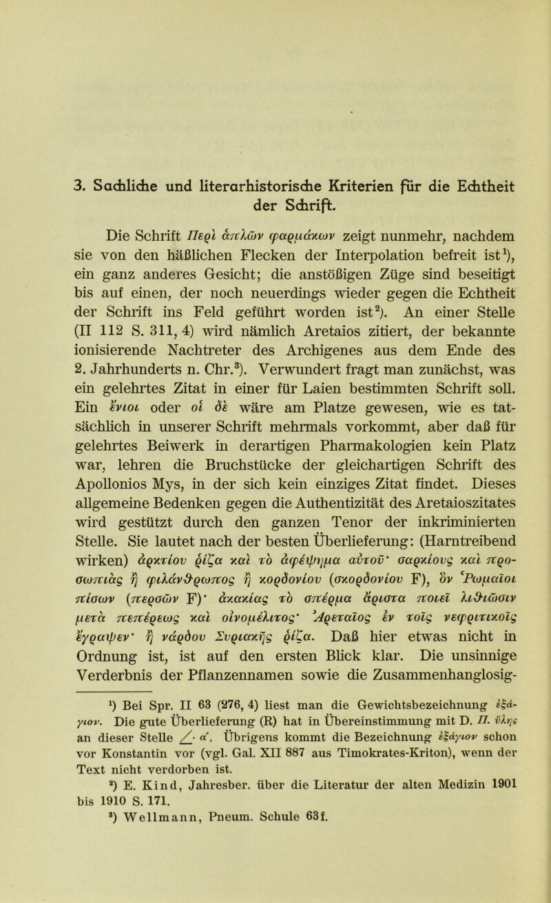 der Sdirift. Die Schrift IleQl &Ttl(bv (paQf.idy.tov zeigt nunmehr, nachdem sie von den hafilichen Flecken der Interpolation befreit ist^), ein ganz anderes Gesicht; die anstofiigen Ziige sind beseitigt bis auf einen, der noch neuerdings wieder gegen die Echtheit der Schrift ins Feld gefuhrt worden ist^j. An einer Stelle (II 112 S. 311,4) wird namhch Aretaios zitiert, der bekannte ionisierende Nachtreter des Archigenes aus dem Ende des 2. Jahrhunderts n. Chr.^). Verwundert fragt man zunachst, was ein gelehrtes Zitat in einer fur Laien bestimmten Schrift soil. Ein hwL Oder ot 6e ware am Platze gewesen, wie es tat- sachhch in unserer Schrift mehrmals vorkommt, aber daB ftir gelehrtes Beiwerk in derartigen Pharmakologien kein Platz war, lehren die Bruchstiicke der gleichartigen Schrift des ApoUonios Mys, in der sich kein einziges Zitat findet. Dieses allgemeine Bedenken gegen die Authentizitat des Aretaioszitates wird gestiitzt durch den ganzen Tenor der inkriminierten SteUe. Sie lautet nach der besten Uberheferung: (Harntreibend wirken) dQy%iov Qita yal to dcpeipijfia avrov' oaQKLOvg yal Ttqo- GtoTCidg fj cpiXdvd'QtoTCog fi yoqdoviov {GyoQdovLov F), ov ^Ptofialoi Ttiooiv {p:€QoG)v F)* dyayiag to OTtegfia dgiora Ttoiel XiS'lCoolv fierd TteTtiqetog yal oivofiiXitog' ^Aqeialog Iv TOlg vecpQiriyolg eygaipEv' ^ vdqdov IvQiayi]g qlCa. DaB hier etwas nicht in Ordnung ist, ist auf den ersten Bhck klar. Die unsinnige Verderbnis der Pflanzennamen sowie die Zusannnenhanglosig- b Bei Spr. II 63 (276, 4) liest man die Gewiclitsbezeichnung s^d- yiov. Die gnte Uberlieferung (R) bat in Ubereinstimmung mit D. n. an dieser Stelle Ubrigens kommt die Bezeicbnung s^dyiov scbon vor Konstantin vor (vgl. Gal. XII 887 aus Timokrates-Kriton), wenn der Text nicbt verdorben ist. b E. Kind, Jahresber. iiber die Literatur der alten Medizin 1901 bis 1910 S. 171. b Wellmann, Pneum. Schule 63f.