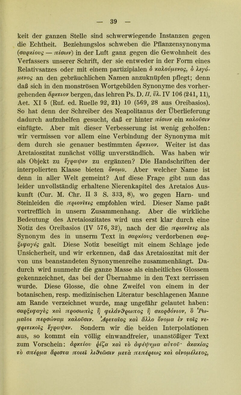 keit der ganzen Stelle sind schwerwiegende Instanzen gegen die Echtheit. Beziehimgslos schweben die Pflanzensynonyma (aaQxiovg — tclglov) in der Luft ganz gegen die Gewohnheit des Verfassers unserer Schrift, der sie entweder in der Form eines Kelativsatzes oder mit einem partizipialen o KaXovf^ievog, b leyo- (.levog an den gebrauchlichen Namen anzukniipfen pflegt; denn dafi sich in den monstrdsen Wortgebilden Synonyme des vorher- gehenden (xqktlov bergen, das lehren Ps. D. n. vL IV 106 (241,11), Aet. XI 5 (Ruf. ed. RueUe 92, 21) 10 (569, 28 aus Oreibasios). • • So hat denn der Schreiber des Neapolitanus der Uberlieferung dadurch aufzuhelfen gesucht, da6 er hinter ttIgwv ein kgIovglv einfugte. Aber mit dieser Verbesserung ist wenig geholfen: wir vemiissen vor allem eine Verbindung der Synonyma mit dem durch sie genauer bestimmten ccqktiov. Weiter ist das Aretaioszitat zunachst voUig unverstandlich. Was liaben wir als Objekt zu eygaipev zu erganzen? Die Handschriften der interpolierten Klasse bieten ovofia. Aber welcher Name ist denn in aller Welt gemeint? Auf diese Frage gibt nun das leider imvoUstandig erhaltene Nierenkapitel des Aretaios Aus- kunft (Cur. M. Chr. II 3 S. 333, 8), wo gegen Earn- und Steinleiden die itgiovlrtg empfohlen wird. Dieser Name pafit vortreffhch in unsern Zusammenhang. Aber die wirkliche Bedeutung des Aretaioszitates wird uns erst klar durch eine Notiz des Oreibasios (IV 576, 32), nach der die Ttgiovlng als Synonym des in unserm Text in Gaqy.iovg verdorbenen gccq- ^icpaysg gait. Diese Notiz beseitigt mit einem Schlage jede Unsicherheit, und wir erkennen, dafi das Aretaioszitat mit der von uns beanstandeten Synonymenreihe zusammenhangt. Da- durch wird nunmehr die ganze Masse als einheitliches Glossem • • gekennzeichnet, das bei der Ubernahme in den Text zerrissen wurde. Diese Glosse, die ohne Zweifel von einem in der botanischen, resp. medizinischen Literatur beschlagenen Manne am Rande verzeichnet wurde, mag ungefahr gelautet haben: GaQ^icpayeg Kal TtqoGtJTclg fj (ptlavd'qcjTCog ^ GxoqdovLOV, b ^Fto- (xalOL 7€6qG(i)vaf.i KaXovGiv. ^Aqeralog y,cu aXXo ovof,ia ev TOlg ve- cpqLriTiolg eyqaipev. Sondem wir die beiden Interpolationen aus, so kommt ein voUig einwandfreier, unanstdfiiger Text zum Vorschein: aqy.riov ql^a y.al to a(p€iprj(.ia avrov' axamag TO GTtiqi-ia aqiGTa tcoiu Xid'LWGiv f^iSTcc Tterciquog y,al oivo^iiXtiogy