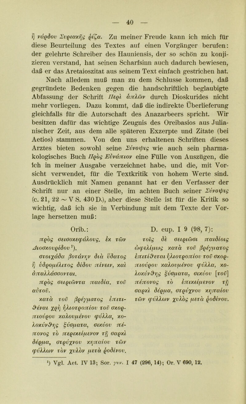 /} vdQdov IvQiaxfjg qlCg. Zu meiner Freude kann ich mich fur diese Beurteilung des Textes aiif einen Vorganger berufen: der gelehrte Schreiber des Haiiniensis, der so schon zu konji- ziereu verstand, hat seinen Scharfsinn auch dadurch bewiesen, dal3 er das Aretaioszitat aus seinem Text einfach gestrichen hat. Nach alledem mu6 man zu dem Schlusse kommen, da6 gegriindete Bedenken gegen die handschrifthch beglaubigte Abfassung der Schrift Ilegl ditlCov durch Dioskurides nicht mehr vorhegen. Dazu kommt, da6 die indirekte Uberlieferung gleichfalls fiir die Autorschaft des Anazarbeers spricht. Wir besitzen dafur das wichtige Zeugnis des Oreibasios aus Juha- nischer Zeit, aus dem alle spateren Exzerpte und Zitate (bei Aetios) stammen. Von den uns erhaltenen Schriften dieses Arztes bieten sowohl seine Ivvoipig wie auch sein pharma- kologisches Buch Ughg EvvdTtwv eine Fillle von Auszitgen, die Ich in meiner Ausgabe verzeichnet habe, und die, mit Vor- sicht verwendet, fiir die Textkritik von hohem Werte sind. Ausdrticklich mit Namen genannt hat er den Verfasser der Schrift nur an einer Stelle, im achten Buch seiner Ivvoipig (c. 21, 22 ^ V S. 430 D.), aber diese Stelle ist fiir die Kritik so wichtig, daB ich sie in Verbindung mit dem Texte der Vor- lage hersetzen muB: Orib.: TtQog oeiGoytecpdlovg. £x tojv JLOGXOVQldoV^). OTOixdda ^OTdvTjv did vdazog fj vdqoi.L€XLzog diSov Ttiveiv, i/ial aTtakkdooovzm. Ttqog oeiQuovTa Ttaidia. tov avTOv. Tiara rod (3q€yf.iarog Ijun- d-evai xqri fikiorqoTtiov rod OTioq- Ttiovqov yiakov(.i€vov cpvlXa^ xo- kOTivv^rjg ^vofnara, gltivov ite- Ttovog ro 7rsqiTiei/.ievov rfj GaqyCi diqi-iaj Grqvyvov ‘/.rjitalov rCov (pvXkiov rov yvkhv (.lerd qodivov. D. eup. I 9 (98, 7): rolg de GBLqiCbGi TtaidioLg tocpeXij.aog y.ard rod ^qfyj.iarog ETtLri^eraifjkLorqoTzlov rod GTioq- Ttiovqov TiaXov(.i€vov cpvkXa, xo- koTivvS'Tjg ^vGfiiara, gly.vov [rod] TtETtovog ro STtixei/iievov rdj Gaqy.1 ddq/^ia, Grqvxvov y,rj7Taiov rCov (pvXXtov xv^-og liisrd qodivov. 0 Vgl. Aet. IV 13; Sor. yw. I 47 (296, 14); Or. V 690, 12.
