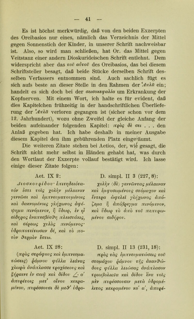 Es ist hdchst merkwlirdig, daB von den beiden Exzerpten des Oreibasios niir eines, namlich das Verzeichnis der Mittel gegen Sonnenstich der Kinder, in unserer Schrift nachweisbar ist. Also, so wird man sclilieBen, hat Or. das Mittel gegen Veitstanz einer andern Dioskurideischen Schrift entlehnt. Dem widerspricht aber das tov auvov des Oreibasios, das bei diesem Schriftsteller besagt, daB beide Stucke derselben Schrift des- selben Verfassers entnommen sind. Auch sachlich fiigt es sich aufs beste an dieser Stelle in den Rahmen der ein; handelt es sich doch bei der oeLoonecpaUa um Erkrankung der Kopfnerven. Mit einem Wort, ich halte es fiir evident, daB • • dies Kapitelchen frilhzeitig in der handschrifthchen Uberliefe- rimg der verloren gegangen ist (sicher schon vor dem 12. Jahrhundert), wozu ohne Zweifel der gleiche Anfang der beiden aufeinander folgenden Kapitel: Ttgbg dh gsl . . . den AnlaB gegeben hat. Ich habe deshalb in meiner Ausgabe diesem Kapitel den ihm gebiihrenden Platz einge'^'aumt. Die weiteren Zitate stehen bei Aetios, der, wi^ gesagt, die Schrift nicht mehr selbst in Handen gehabt hat, was durch den Wortlaut der Exzerpte voUauf bestatigt wird. Ich lasse einige dieser Zitate folgen: Aet. IX 2: D. simpl. II 3 (227,8): Jioo'KOvqldov' iTtLTrjdewTa- Tov ioTL Tolg /.leXaivav yevvcbOL yMi ei-i7tvevi.iaT0Vf.i€V0ig xal dayvof-iEVOig 'yX'^ytJVog acpe- TCivofievov, fj vdcoq^ sv aj oidriqog evaTteG^ea&rj TtleiGTcc/ug^ ‘/ML Geqecjg yvXog 7tiv6j.ievog' vdqo7tOT€LriOGav yial to tzo- TOV d-eqi-lOV SGTOJ. XoXrjv (dh) yevvCovTag (.leXaivav ‘/ML 8f.lCpVGCOf.l€VOVg GTOf-iaXOV ‘/al svTSQa ioLpeXei yXiqxf-^vog aito- te^ici fj ccTto^gsy/iia TCLv6f.ievoy, Kai vdojq to cctco too JtejtvQLo- l-iivov GLdijqov. Aet. IX 28: D. simpl. II 13 (231, 18): {Ttqog GTQOLpOVg YmI 6(.l7tVEVf.ia- TcoG€Lg) QcciLivov (pvXXa Xedvccg yXtoQa avLXTtXaGGe T^oyLG/ovg '/al ^ijqaLve ev G/La xal didov a d.7tvQeT0Lg list oXvov YE‘/qa- f-LEvov, TCvqiGGOvGL dh i-ied'* vdqo- Tcqog Tag ef.i7tvEvf.iaT(bG€ig tov GTOf-LCcyov qd/.ivov Tfjg d/avd^do- dovg (pvXXa XELc'oGag dvditXaGov TqLto[SoXLaJa /ml didov Eva Tolg (,lhv JtVqEGGOVGLV filETCt vdqof.i€- XLTog YE/qai-idvov xo' a\ aTCvqe-