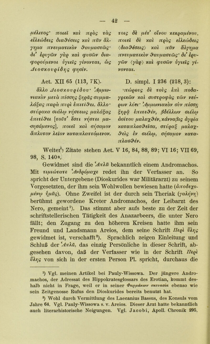 f^iiXiTog' TCOLSl y,at TtQog rag elXswdeig dia^eaeig xai ttccv aX- yrjf.ia 7tvEVf,iaTLy,ov ^avf.iaOTwg- dt* EQvycbv yccQ kcxl cpvoCov dta- <poQOv^ievoL vyiElg yivovrca, Mg JLoaycovQidrjg cprjolv. Toig de (,Ut oivov Y.ey,Qa^iivov. Ttoisl 6k xal Ttqog eiXeibdeLg {diad'^Geig) y.a.1 jtav aXyrjf,ia 7Cvevf.iartY,ov ^au/naGTOjg' 6i eqv- ywv (yaq) y.al cpvGwv vyiElg yi- vovtai. Aet. XII 65 (113, 7K). aXXo JiOGxovqidov' viaxov f.iETa TtiGGrjg ^rjqag Gvf.if.ia- Xd^ag Ttaqd Ttvql ETtiTid^Ei. dXXo * mvqayia GidXtp vi]GTEcog fiaXd^ag ETttrid'EL \yOVT EGTL ViqGTEL fia- mjGdfiEvog]. ttoieI y.al Gi^Gafiov ocTtXvTOv XeIov xaTaTvXaTTOfiEvov. D. simpl. I 236 (218, 3): Ttwqovg (^6 rovg etc! TCo6a- yqLxwv ytal GVGrqocpdg twv vev- qiov XvEi * l^fifiwviaKOV guv rtiGGi] ^rjqa etuteS'EV^ ^6eXX(jjv gieXo) aGLTOv fiaXayS-EV, ytdvva^ig dyqia KaraTtXaG^ELGa, GTvqa^ fiaXay- ^Elg Ev gleXco, G^Gafiov ycara- TtXaGd-EV. Weitei^B Zitate stehen Aet. V 16, 84, 88, 89; VI 16; VII 69, 98, S. 140 a Gewidmet sind die bekanntlich einem Andromachos. Mit TifUMTaTE ^Av6q6fia%E redet ihn der Verfasser an. So spricht der Untergebene (Dioskurides war Militararzt) zu seinem Vorgesetzten, der ihm sein WohlwoUen bewiesen hatte {aTTodEyo- fiEVfp fjfidg). Ohne Zweifel ist der durch sein Theriak {yaXrjVT]) beriihmt gewordene Kreter Andromachos, der Leibarzt des Nero, gemeint^). Das stimmt aber aufs beste zu der Zeit der schriftsteUerischen Tatigkeit des Anazarbeers, die iinter Nero fallt; den Zugang zu den hbheren Kreisen hatte ihm sein Freund und Landsmann Areios, dem seine Schrift ITEql vXr]g gewidmet ist, verschafft^). Sprachhch zeigen Einleitung und SchluB der 'AtcXo,^ das einzig Persbnhche in dieser Schrift, ab- gesehen davon, daB der Verfasser wie in der Schrift llEql vXrjg von sich in der ersten Person PI. spricht, durchaus die 0 Vgi. meinen Artikel bei Pauly-Wissowa. Der jiingere Andro- machos, der Adressat des Hippoki’atesglossars des Erotian, kommt des- halb nicht in Frage, weil er in seiner ^a^fidxcov axEvaoia ebenso wie sein Zeitgenosse Rufus den Dioskurides bereits benutzt hat. ^ Wohl dui'ch Vermittlung des Laecanius Bassus, des Konsuls vom Jahre 64. Vgl. Pauly-Wissowa s. v. Ai’eios. Dieser Arzt hatte bekanntlich auch literarhistorische Neigungen. Vgl. Jacobi, ApoU. Chronik 295.