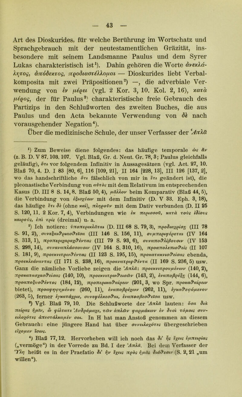 Art des Dioskurides, fiir welche Beriihrung im Wortschatz und Sprachgebrauch mit der neutestamentlichen Grazitat, ins- besondere mit seinem Landsmanne Paulus und dem Syrer Lukas charakteristisch ist^). Dahin gehoren die Worte kr^Tog, aTtodeycTog, TCQodLaoreXXo{.ica — Dioskurides liebt Verbal- komposita mit zwei Prapositionen^) —, die adverbiale Ver- wendung von h (.ligei (vgl. 2 Kor. 3, 10. Kol. 2, 16), xara ^i^Qog, der fiir Paulus®,^ charakteristische freie Gebrauch des Partizips in den SchluBworten des zweiten Buches, die aus Paulus und den Acta bekannte Verwendung von nach vorausgehender Negation . tiber die medizinische Schule, der unser Verfasser der 0 Zum Beweise diene folgendes: das haufige temporale <^s Hv (z. B. D. V 87.103.107. Vgl. Blafi, Gr, d. Neut. Gr. 78, 3; Paulus gleicMalls gelaufig), bxt. vor folgendem Infinitiv in Aussagesatzen (vgl. Act. 27, 10. Blafi 70, 4. D. I 83 [80, 6], 116 [109, 21], II 164 [228, 13], III 126 [137, 2], wo das handschriftliche bn falschlich von mir in btl geandert ist), die pleonastischeVerbindung von ai}Tos mit dem Relativum im entsprechenden Kasus (D. Ill 8 S. 14, 8. Blafi 50, 4), fiallov beim Komparativ (Blafi 44, 5), die Verb indung von l^ioyjieiv mit dem Infinitiv (D. V 33. Eph. 3, 18), das haufige be (ohne ><««), Ttlrj^ovv mit dem Dativ verbunden (D. II 25 S. 120, 11. 2 Kor. 7, 4), Verbindungen wie tce^iooov, xara rovg ibiovs xai^ovs, sTil r^ig (dreimal) u. a. Ich notiere: vTtone^ixXdrat (D. Ill 68 S. 79, 3), nQobiaxQior] (III 78 S. 91, 2),. ovve^aid'^iaod'elaa (HI 146 S. 156, 11), av/nTteQi^e^erai (IV 164 S. 313, 1), TtooTTe^ixctQctxd'evrag (TIT 79 S. 93, 6), avvanod'Xi^ovaiv (IV 153 S. 298, 14), ovvavaTiXdooovatv (IV 164 S. 310, 16), ‘Jt^oaTtoXeTCiod'eig (II 107 S. 181, 9), TtQOExvir^co&EVTag (II 123 S. 195, 15), Tt^oxaTaxviod'eioag ebenda, Tt^OExXedvavrag (II 171 S. 238, 16), TtQoavaxQupd'evra (II 169 S. 236, 5) USW. Ganz die namliche Vorliebe zeigen die AtiXoL: Tt^oExvir^ovfievcov (140,2), TtQOxaxaoxo.od'eiaag (140, 10), Tt^OExvir^cod'EiodfV (143, 2), evaito^Qe^ri (144, 6), Tt^oano^vod'evTog (184, 12), n^oTie^ixa-d'ai^eiv (201, 3, WO Spr. ‘Jt^oxad’a'i^eiv bietet), TtQoacprixfjrjjLiEvov (260, 11), evano^QEXcov (262, 11), Eyxad'Expofievov (263, 5), ferner eyxardx^ie, avvEfpsXxEod'ai, evanoa^Eod’Elaa usw. *) Vgl. Blafi 79, 10. Die Schlufiworte der AnXd lauten: boa bid Ttei^ag rjfxlv, 3) (f iX'ta'te Avb^dfiaxe, xcov anXwv (paqfidxojv ev bvol xbfjioig avv- EiXoxbreg dneaxdXxa^iEv ooi. In H hat man Anstofi genommen an diesem Gebrauch: eine jiingere Hand hat iiber oweiXoxbxeg iibergeschrieben tryofiev %o(og. ^) Blafi 77,12. Hervorheben will ich noch das bi rjg eyeis s/nnei^iag („vermoge“) in der Vorrede zu Bd. I der ATtXd. Bei dem Verfasser der TXtj heifit es in der Praefatio bi fiv eyeig n^bg fj^idg bidO'eaiv (S. 2, 21 „um willen“).