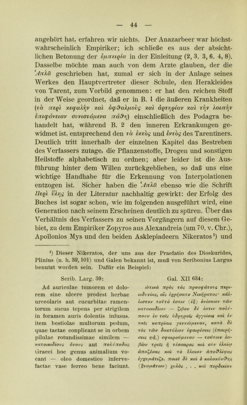 angehort hat, erfahren wir nichts. Der Anazarbeer war hbchst- wahrscheinlich Empiriker; ich schlieBe es aus der absicht- licheii Betonung der ef^iTteiQia in der Einleitung (2, 3. 3, 6. 4, 8). Dasselbe mdchte man auch von dem Arzte giauben, der die geschrieben hat, zumal er sich in der Anlage seines Werkes den Hauptvertreter dieser Schule, den Herakleides von Tarent, zum Vorbild genommen: er hat den reichen Stoff in der Weise geordnet, daB er in B. 1 die auBeren Krankheiten (za Tteql K6cpalr]v y.al dcpS^alf.iovg y.al aQTrjQlav y.al ti]v koLTcr\v ETtLcpccveiav ovvioTdf.i€va Ttd^rj) einschlieBlich des Podagra be- handelt hat, wahrend B. 2 den inneren Erki’ankungen ge- widmet ist, entsprechend den Ta hTog und evrog des Tarentiners. Deuthch tritt innerhalb der einzelnen Kapitel das Bestreben des Verfassers zutage, die Pflanzenstoffe, Drogen und sonstigen Heilstoffe alphabetisch zu ordnen; aber leider ist die Aus- fUhrung hinter dem Willen zuriickgebheben, so daB uns eine vdchtige Handhabe fur die Erkennung von Interpolationen entzogen ist. Sicher haben die ebenso wie die Schrift UeqI vhqg in der Literatur nachhaltig gewirkt: der Erfolg des Buches ist sogar schon, wie im folgenden ausgeflihrt wird, eine Generation nach seinem Erscheinen deutlich zu spuren. Uber das Verhaltnis des Verfassers zu seinen Vorgangern auf diesem Ge- biet, zu dem Empiriker Zopyros aus Alexandreia (urn 70. v. Chr.), Apollonios Mys und den beiden Asklepiadeern Mkeratos und b Dieser Nikeratos, der ims aus der Praefatio des Dioskimdes, Plinius (n. h. 32,101) und Galen bekannt ist, mufi von Scribonius Largus benutzt worden sein, Dafiir ein Beispiel: Scrib. Larg. 39: Ad auriculae tumorem et dolo- rem sine ulcere prodest herbae urceolaris aut cucurbitae ramen- torum sucus tepens per strigilem in foramen auris dolentis infusus. item bestiolae multorum pedum, quae tactae conplicant se in orbem pilulae rotimdissimae similem — y.aroimSiovs bvove aut TtokvTtoSas Graeci hoc genus animalium vo- cant — oleo domestico inferve- factae vase ferreo bene faciunt. Gal. XII 634: (bTixa Tt^bs rag n^oo(f drove tveqi- coSvviag, alg ex^ijoaro Nixij^arog’ xdX- Xiorov Tovro eoriv (fS) bvioxcov ru>v xaroiy.idicoi’ — t(pop Se eoriv tcoXv- Ttovv ev rolg vS^t]^oZg dyyeiotg y.al ev rnlg xoTtQiaig yevirb/tierov.^ yard Se rag rear SaxrvXcov eipaiQeoeig [ejcaiQi]- oeig ed.) oifaiQO'bfterov — rovrcov Xa- (iojv rqelg fj reooagag y.al ovv eXaiio aTto^eaag xal rb eXaiov aTTod'Xiipag eyyvfiance, noiei Se xal 6 xoXoxvvd'i]g (^vo/tidreor) xvXbg . . . xal rce^Sixiov