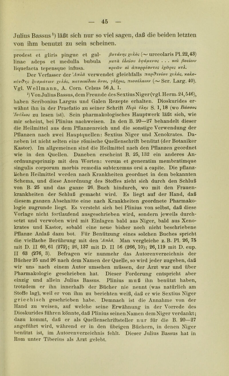 Julius Bassus lafit sich nur so viel sagen, daB die beiden letzten von ihm benutzt zu sein scheinen. prodest et gliris pingue et gal- /JoTar;;^ urceolaris Pl.22,43) linae adeps et medulla biibiila fisra klaiov eipofievog . . . xal ^oeImv liquefacta tepensque infiisa. xqewv ot ano^^iovreg l'/,oj^eg y.rl. Der Verfasser der Arda verwendet gleichfalls Tra^d'eviov xv^og, aolo- yvvd'qg ^vofidTcoi^' ;{i'Aob', ycuTomiSioi oroi, yXfjQig, TUooeXacov Scr. Larg. 40). Vgl. Wellmann, A. Corn. Celsiis 56A. 1. b Von Julius Bassus, dein Freunde des SextiusNiger (vgl. Herm. 24,546), liaben Scribonius Largus und Galen Rezepte erhalten. Dioskurides er- wahnt ihn in der Praefatio zu seiner Schrift TTeqI vlrjg S. 1,18 (wo Bdooog Uovhog zu lesen ist). Sein pharmakologisches Hauptwerk lafit sich, wie mir scheint, bei Plinius nacliweisen. In den B. 20—27 behandelt dieser die Heilmittel aus dem Pflanzenreich und die sonstige Verwendung der Pflanzen nach zwei Hauptquellen: Sextius Niger und Xenokrates. Da- neben ist nicht selten eine romisclie Quellensclirift beniitzt (der Botaniker Kastor). Im allgemeinen sind die Heilmittel nach den Pflanzen geordnet wie in den Quellen. Daneben erscheint B. 25, 132 ein anderes An- ordnungsprinzip mit den Worten: verum et generatim membratimque singulis corporum morbis remedia subtexemus orsi a capite. Die pflanz- hchen Heilmittel w^erden nach Kranldieiten geordnet in dem bekannten Schema, und diese Anordnung des Stoffes zieht sich durch den Schlufi von B. 25 und das ganze 26. Buch hindurch, wo mit den Frauen- krankheiten der Schlufi gemacht wird. Es liegt auf der Hand, dafi diesem ganzen Abschnitte eine nach Kranklieiten geordnete Pharmako- logie zugrunde liegt. Es versteht sich bei Plinius von selbst, dafi diese Vorlage nicht fortlaufend ausgeschrieben wird, sondern jeweils durch- setzt und verwoben wird mit Einlagen bald aus Niger, bald aus Xeno- krates und Kastor, sobald eine neue bisher noch nicht beschriebene Pflanze Anlafi dazu bot. Fiir Beniitzung eines solchen Buches spricht die vielfache Beriihrung mit den Anla. Man vergleiche z. B. PI. 26, 75 mit D. II 60,61 (272); 26, 137 mit D. II 56 (266, 10); 26,119 mit D. eup. II 63 (276, 3). Befragen wir nunmehr das Autorenverzeichnis der Biicher 25 und 26 nach dem Namen der Quelle, so wird jeder zugeben, dafi wir uns nach einem Autor umsehen miissen, der Arzt war und iiber Pharmakologie geschrieben hat. Dieser Forderung’ entspricht aber einzig und allein Julius Bassus. Plinius mufi ihn beniitzt haben, trotzdem er ihn innerhalb der Bucher nie nennt (was natiirlich am Stoffe lag), well er von ihm zu berichten weifi, dafi er wie Sextius Niger griechisch geschrieben habe. Demnach ist die Annahme von der Hand zu weisen, auf welche seine Erwahnung in der Vorrede des Dioskurides fiihren konnte, dafi Plinius seinen Namen dem Niger verdankt; dazu kommt, dafi er als Quellenschriftsteller nur fiir die B. 20—27 angefiihrt wird, wahrend er in den iibrigen Biichern, in denen Niger beniitzt ist, im Autorenverzeichnis fehlt. Dieser Julius Bassus hat in Rom unter Tiberius als Arzt gelebt.