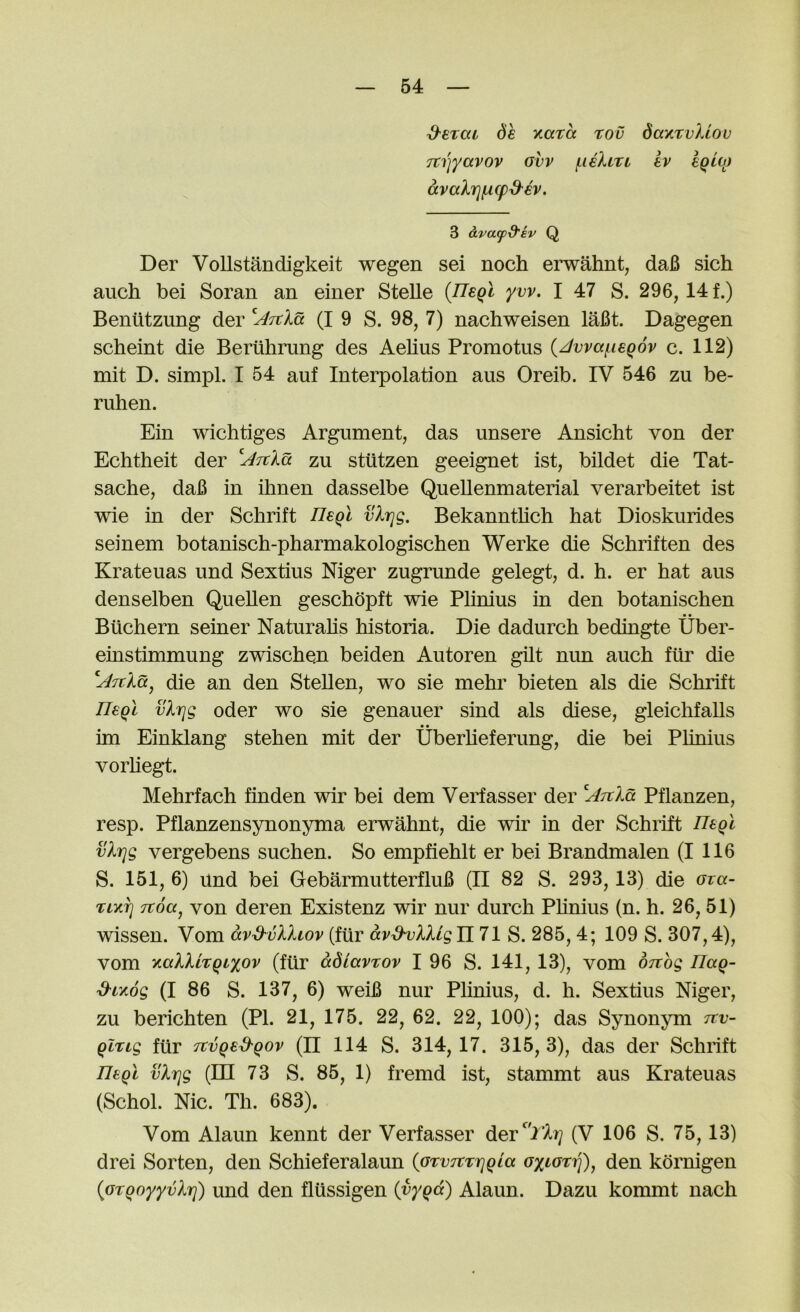 ^erai 6h Kara rov dayavkiov Tti'jyavov ovv f-iehri ev egioj avalrjiLicp^h. 3 oLva(pd'iv Q Der VoUstandigkeit wegen sei noch erwahnt, daB sich auch bei Soran an einer Stelle {neql yw. I 47 S. 296,14 f.) Beniitzung der (I 9 S. 98, 7) nachweisen laBt. Dagegen scheint die Beruhrung des Aelius Promotus {^vva(.ieq6v c. 112) mit D. simpl. I 54 auf Interpolation aus Oreib. IV 546 zu be- ruhen. Ein wichtiges Argument, das unsere Ansicht von der Echtheit der ^^Ttla zu stiitzen geeignet ist, bildet die Tat- sache, daB in ihnen dasselbe QueUenmaterial verarbeitet ist wie in der Schrift Uegl vlrjg, Bekanntlich hat Dioskurides seinem botanisch-pharmakologischen Werke die Schriften des Krateuas und Sextius Niger zugrunde gelegt, d. h. er hat aus denselben Quellen geschdpft wie Phnius in den botanischen Biichern seiner Naturahs historia. Die dadurch bedingte Uber- einstimmung zwischen beiden Autoren gilt nun auch fiir die l^Ttla, die an den Stellen, wo sie mehr bieten als die Schrift IJsql vlrjg oder WO sie genauer sind als diese, gleichfalls im Einklang stehen mit der Uberheferung, die bei Plinius vorhegt. Mehrfach finden wir bei dem Verfasser der ^^rrla Pflanzen, resp. Pflanzensynonyma erwahnt, die wir in der Schrift Hegt vlrjg vergebens suchen. So empfiehlt er bei Brandmalen (I 116 S. 151, 6) und bei GebarmutterfluB (II 82 S. 293,13) die ova- riyrj Ttoa^ von deren Existenz wir nur durch Phnius (n. h. 26,51) wissen. Vom avd'vlliov (fiir avdijlligini S. 285,4; 109 S. 307,4), vom yallirqi'iov (fiir adLavrov I 96 S. 141, 13), vom orthg Tlag- d-LKog (I 86 S. 137, 6) weiB nur Plinius, d. h. Sextius Niger, zu berichten (PI. 21, 175. 22, 62. 22, 100); das Synonym rrv- qlrig fiir fcvged-gov (II 114 S. 314,17. 315,3), das der Schrift ntQi vlrjg (in 73 S. 85, 1) fremd ist, stammt aus Krateuas (Schol. Nic. Th. 683). Vom Alaun kennt der Verfasser der'^'i’A?; (V 106 S. 75,13) drei Sorten, den Schieferalaun {GrvTtrrjgia oytorij), den kornigen (^orqoyyvlrj) und den fliissigen (yyQ(x) Alaun. Dazu kommt nach